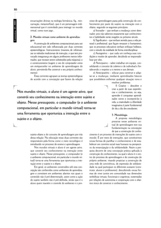 80



                  encarnações divinas na teologia birmânica; fig., rein-cesso de aprendizagem passa pela construção do con-
                  carnação, metamorfose), que é um personagem tridi-    hecimento por parte do sujeito na interação com o
                  mensional que é controlado para interagir no mundo    objeto, seguindo os seguintes princípios:
                  virtual, como num jogo..                                   a) Inovador – que tenham a mudança como deto-
                                                                        nador, pois não sabemos exatamente que conhecimen-
               2. Mundos virtuais como ambiente de aprendiza-           tos e habilidades serão exigidos no próximo século.
               gem                                                           b) Significativo – que tenham sentido para a vida pe-
                   A construção de ambientes computacionais para uso    ssoal e profissional; que façam renascer o humanismo;
               educacional tem sido influenciada por duas correntes     que os processos educativos tenham enfoque holístico,
               epistemológicas: Instrucionismo (maneira de informati-   com o estudo da realidade de forma interdisciplinar.
               zar os métodos tradicionais de instrução, o que tem pro-      c) Autogestivo – que cada um conheça suas con-
               vocado insegurança em alguns professores menos infor-    dições e modos de aprender, decidindo se responsabi-
               mados, que receiam serem substituídos pela máquina), e   lizar por eles.
               o construcionismo (sugere o uso do computador como            d) Participativo – saber trabalhar em equipe, con-
               um enriquecedor no ambiente de aprendizagem do           solidando o conceito de coletivo e de individual e for-
               aluno, permitindo-lhe construir o seu próprio conheci-   talecendo o respeito a si mesmo e aos demais.
               mento).                                                       e) Antecipatório – educar para construir e adap-
                   Estas correntes agrupam as teorias epistemológicas   tar-se a mudanças, mediante aprendizados básicos
               de acordo com a concepção que fazem da relação           que possibilitem enfrentar qualquer situação nova e
                                                                                                  resolver problemas.
                                                                                                       f) Criativo – descobrir e
                                                                                                  criar a partir de suas experiên-
     Nos mundos virtuais, o aluno é um agente ativo, que                                          cias e conhecimentos, ou seja,
                                                                                                  aprender é conquistar aprendi-
     constrói seu conhecimento na interação entre sujeito e                                       zados novos e incorporá-los à
     objeto. Nesse pressuposto, o computador (e o ambiente                                        vida; a criatividade e a liberdade
                                                                                                  imaginativa é parte fundamental
     computacional, em particular o mundo virtual) torna-se                                       do dia a dia dos estudantes.
     uma ferramenta que oportuniza a interação entre o                                                 3. Metodologia
     sujeito e o objeto.                                                                                   A proposta metodológica
                                                                                                       presente nesse ambiente vir-
                                                                                                       tual de aprendizagem tem sua
                                                                                                       fundamentação na concepção
                                                                                                       de que a construção do conhe-
                  sujeito-objeto e do conceito de aprendizagem por trás       cimento é um processo de interações do sujeito com o
                  dessa relação. Na educação essas duas correntes são         mundo. É por meio de interações, que constituirmos
                  responsáveis pela forma como o meio tecnológico é           novas formas de partilhar o conhecimento e de esta-
                  introduzido no processo de ensino e aprendizagem.           belecer um convívio social mais humano na perspecti-
                       Nos mundos virtuais o aluno é um agente ativo,         va da emancipação e da solidariedade. Assim a pes-
                  que constrói seu conhecimento na interação entre            quisa decorre de uma concepção prática aplicada à
                  sujeito e objeto. Nesse pressuposto, o computador (e        construção do conhecimento, na qual o aluno é o cen-
                  o ambiente computacional, em particular o mundo vir-        tro do processo de aprendizagem e de construção do
                  tual) torna-se uma ferramenta que oportuniza a inte-        próprio ambiente, visando propiciar a construção de
                  ração entre o sujeito e o objeto.                           uma rede de convivência, de expressão de solidarie-
                       Em geral, os ambientes construídos sob esta con-       dade na qual participam os diferentes avatares (cons-
                  cepção são conhecidos como ambientes de aprendiza-          trutor, alunos e professores), descobrindo novas for-
                  gem e consistem em ambientes abertos nos quais o            mas de viver juntos em comunidade nas dimensões
                  conteúdo não é pré-determinado, assim como a ação           simbólicas virtuais, funcionais e cognitivas, sustentadas
                  do sujeito também não é pré-definida, senão que é o         por relações de autonomia e cooperação com o obje-
                  aluno quem mantém o controle do ambiente e o pro-           tivo único de construir o conhecimento.
 