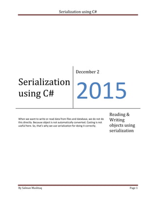 Serialization using C#
By Salman Mushtaq Page 1
Serialization
using C#
December 2
2015
When we want to write or read data from files and database, we do not do
this directly. Because object is not automatically converted. Casting is not
useful here. So, that’s why we use serialization for doing it correctly.
Reading &
Writing
objects using
serialization
 