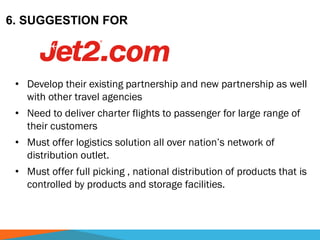 6. SUGGESTION FOR
• Develop their existing partnership and new partnership as well
with other travel agencies
• Need to deliver charter flights to passenger for large range of
their customers
• Must offer logistics solution all over nation’s network of
distribution outlet.
• Must offer full picking , national distribution of products that is
controlled by products and storage facilities.
 