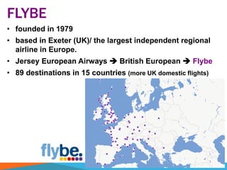 FLYBE
• founded in 1979
• based in Exeter (UK)/ the largest independent regional
airline in Europe.
• Jersey European Airways  British European  Flybe
• 89 destinations in 15 countries (more UK domestic flights)
 