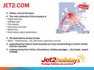 JET2.COM
 History: around 30 years
 The main products of this company is
 Flight booking
 Holiday trips
 City breaks
 Insurance services
 Rental Car
 Information about destination
 58 destinations across Europe
 Spain , Netherlands , U.K, Denmark, Germany and etc
 expending their leisure travel business by more concentrating on airline market
and tour operator
 making money from Airline, Consultancy, Holiday packages , city breaks , beach
holidays
 