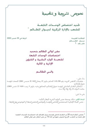 100
‫اﻟﺘﺎﺑﻌـﺔ‬ ‫اﻟﻮﺣـﺪات‬ ‫اﺧﺘﺼﺎص‬ ‫ﲢﺪﻳﺪ‬
*
‫اﳌﻈـﺎﻟﻢ‬ ‫ﻟﺪﻳـﻮان‬ ‫اﳌﺮﻛﺰﻳﺔ‬ ‫ﺑﺎﻹدارة‬ ‫ﻟﻠﺸﻌﺐ‬
WOLOEM ‫و‬ WOFdA ‫ص‬uB
2003 ‫ﺷﺘﻨﺒﺮ‬ 25 ‫ﻓﻲ‬ ‫اﻟﺮﺑﺎط‬ ‫اﳌﻐﺮﺑﻴـﺔ‬ ‫اﳌﻤﻠﻜـﺔ‬
‫اﳌﻈـــﺎﻟﻢ‬ ‫دﻳــﻮان‬
1 : ‫رﻗﻢ‬ ‫ﻣﻘﺮر‬
‫ﺑﺘﺤﺪﻳﺪ‬ ‫اﳌﻈﺎﻟﻢ‬ ‫ﻟﻮاﻟﻲ‬ ‫ﻣﻘﺮر‬
‫اﻟﺘﺎﺑﻌﺔ‬ ‫اﻟﻮﺣﺪات‬ ‫اﺧﺘﺼﺎﺻﺎت‬
‫اﻟﺸﺆون‬ ‫و‬ ‫اﻟﺒﺸﺮﻳﺔ‬ ‫اﳌﻮارد‬ ‫ﻟﺸﻌﺒـﺔ‬
‫اﳌﺎﻟﻴﺔ‬ ‫و‬ ‫اﻹدارﻳﺔ‬
‫اﳌﻈﺎﻟـﻢ‬ ‫واﻟـﻲ‬
: vK ‫ء‬U?M
W?R* ‫ث‬b;‫ا‬ )2001 dM‫د‬ 9( 1422 ‫ن‬UC‫ر‬ 23 a‫ر‬U ‫در‬UB‫ا‬ 1.01.298 r‫ر‬ ndA‫ا‬ dONE‫ا‬ ‫ت‬UOCI -
.r?UE*‫ا‬ ‫ان‬u?‫د‬
،)2003 d?M 2( 1424 V‫ر‬ 5 a‫ر‬U tOK ‫دق‬UB*‫ا‬ ،r?UE*‫ا‬ ‫ان‬u?‫د‬ W?R* wK‫ا‬b‫ا‬ ‫م‬U?EM‫ا‬ ‫م‬UJ‫أ‬ -
.t?M 22‫و‬ 14‫و‬ 13‫و‬ 12 ‫اد‬u?*‫ا‬ W?U
:w?K U ‫ر‬d?I
:WOU‫ا‬ ‫م‬UN*‫ا‬ WdA‫ا‬ ‫ارد‬u*‫ا‬ dOb ‫ة‬b?u ‫ط‬U?M :‫اﻷوﻟﻰ‬ ‫اﳌـﺎدة‬
‫؛‬UN‫ر‬U‫إ‬ s‫ر‬ 5u{u*‫ا‬ ‫أو‬ UN?b s?OIK*‫ا‬ s?OH u*‫وا‬ W?R*U s?OKUF‫ا‬ s?ObLK W?‫دار‬ù‫ا‬ ‫ة‬UO(‫ا‬ dOb -
‫اﻟﺘﺎﺑﻌـﺔ‬ ‫اﻟﻮﺣـﺪات‬ ‫اﺧﺘﺼﺎﺻـﺎت‬ ‫ﲢﺪد‬ ‫اﳌﻈـﺎﻟﻢ‬ ‫دﻳـﻮان‬ ‫ﳌﺆﺳﺴﺔ‬ ‫اﻟﺪاﺧﻠﻲ‬ ‫اﻟﻨﻈـﺎم‬ ‫ﻣﻦ‬ 22 ‫اﳌـﺎدة‬ ‫أﺣﻜﺎم‬ ‫ﲟﻘﺘﻀﻰ‬ *
.‫اﳌﻈﺎﻟﻢ‬ ‫ﻟﻮاﻟﻲ‬ ‫ﲟﻘﺮر‬ ،‫اﻟﻨﻈﺎم‬ ‫ﻧﻔﺲ‬ ‫ﻣﻦ‬ 12 ‫اﳌﺎدة‬ ‫ﻓﻲ‬ ‫ﻋﻠﻴﻬﺎ‬ ‫اﳌﻨﺼﻮص‬ ‫اﻷرﺑـﻊ‬ ‫اﻟﺸﻌـﺐ‬ ‫ﻣﻦ‬ ‫ﺷﻌﺒﺔ‬ ‫ﻟﻜﻞ‬
 