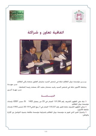 110
‫اﳌﻈﺎﻟﻢ؛‬ ‫واﻟﻲ‬ ‫ﺑﺼﻔﺘﻪ‬ ‫اﻟﻌﻠﻮي‬ ‫ﺳﻠﻴﻤﺎن‬ ‫اﻟﺴﻴﺪ‬ ‫ﺷﺨﺺ‬ ‫ﻓﻲ‬ ‫ﳑﺜﻠﺔ‬ ‫اﳌﻈﺎﻟﻢ‬ ‫دﻳﻮان‬ ‫ﻣﺆﺳﺴﺔ‬ ‫ﺑﻴـــﻦ‬
‫ﺟﻬــﺔ‬ ‫ﻣـﻦ‬
‫؛‬ ‫ﻟﻠﺠﺎﻣﻌﺔ‬ ‫رﺋﻴﺴﺎ‬ ‫ﺑﺼﻔﺘﻪ‬ ‫اﷲ‬ ‫ﺑﻨﻌﺒﺪ‬ ‫ﺑﻨﻤﺨﺘﺎر‬ ‫رﺷﻴﺪ‬ ‫اﻟﺴﻴﺪ‬ ‫ﺷﺨﺺ‬ ‫ﻓﻲ‬ ‫ﳑﺜﻠﺔ‬ ‫اﻷﺧﻮﻳﻦ‬ ‫وﺟﺎﻣﻌﺔ‬
‫أﺧـﺮى‬ ‫ﺟﻬـﺔ‬ ‫ﻣـﻦ‬
‫اﻟﺪﻳﺒــﺎﺟــﺔ‬
‫ﺑﺈﺣﺪاث‬ (2001 ‫دﺟﻨﺒﺮ‬ 9) 1422 ‫رﻣﻀﺎن‬ ‫ﻣﻦ‬ 23 ‫ﻓﻲ‬ ‫اﻟﺼﺎدر‬ 1.01.298 ‫رﻗﻢ‬ ‫اﻟﺸﺮﻳﻒ‬ ‫اﻟﻈﻬﻴﺮ‬ ‫ﻋﻠﻰ‬ ‫ﺑﻨﺎء‬ ❍
‫اﳌﻈﺎﻟﻢ؛‬ ‫دﻳﻮان‬ ‫ﻣﺆﺳﺴﺔ‬
‫ﺑﺈﺣﺪاث‬ (1993 ‫ﺷﺘﻨﺒﺮ‬ 20) 1414 ‫اﻟﺜﺎﻧﻲ‬ ‫رﺑﻴﻊ‬ 3 ‫ﻓﻲ‬ ‫اﻟﺼﺎدر‬ 1.93.227 ‫رﻗﻢ‬ ‫ﻗﺎﻧﻮن‬ ‫ﲟﺜﺎﺑﺔ‬ ‫اﻟﺸﺮﻳﻒ‬ ‫اﻟﻈﻬﻴﺮ‬ ‫وﻋﻠﻰ‬ ❍
‫اﻷﺧﻮﻳﻦ؛‬ ‫ﺟﺎﻣﻌﺔ‬
‫اﻹدارة‬ ‫ﺑﲔ‬ ‫اﻟﺘﻮاﺻﻞ‬ ‫ﺑﺘﻨﻤﻴﺔ‬ ‫ﻣﻜﻠﻔﺔ‬ ‫ﻣﺆﺳﺴﺔ‬ ‫ﺑﺎﻋﺘﺒﺎرﻫﺎ‬ ‫اﳌﻈﺎﻟﻢ‬ ‫دﻳﻮان‬ ‫ﻣﺆﺳﺴﺔ‬ ‫ﺑﻪ‬ ‫ﺗﻘﻮم‬ ‫اﻟﺬي‬ ‫ﻟﻠﺪور‬ ‫واﻋﺘﺒﺎرا‬ ❍
‫واﳌﻮاﻃﻦ؛‬
‫ﺷﺮاﻛﺔ‬ ‫و‬ ‫ﺗﻌﺎون‬ ‫اﺗﻔﺎﻗﻴﺔ‬
 