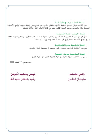 112
‫اﻷﻧﺸﻄـﺔ‬ ‫ﺑﺮاﻣـﺞ‬ ‫اﻟﺜﺎﻟﺜـﺔ‬ ‫اﳌـﺎدة‬
‫اﻷﻧﺸﻄﺔ‬ ‫ﺑﺮاﻣﺞ‬ ،‫ﺑﻴﻨﻬﻤﺎ‬ ‫رﺳﺎﺋﻞ‬ ‫ﺗﺒﺎدل‬ ‫ﻃﺮﻳﻖ‬ ‫ﻋﻦ‬ ‫ﻣﺸﺘﺮك‬ ‫ﺑﺎﺗﻔﺎق‬ ،‫اﻷﺧﻮﻳﻦ‬ ‫وﺟﺎﻣﻌﺔ‬ ‫اﳌﻈﺎﻟﻢ‬ ‫دﻳﻮان‬ ‫ﻣﻦ‬ ‫ﻛﻞ‬ ‫ﻳﺤﺪد‬
.‫ﺗﻨﻔﻴﺬه‬ ‫إﺟﺮاءات‬ ‫وﻛﺬا‬ ،‫أﻋﻼه‬ 2 ‫اﳌﺎدة‬ ‫ﻓﻲ‬ ‫إﻟﻴﻬﺎ‬ ‫اﳌﺸﺎر‬ ‫اﻟﺘﻌﺎون‬ ‫ﺟﻮاﻧﺐ‬ ‫ﻣﻦ‬ ‫ﺟﺎﻧﺐ‬ ‫ﺑﻜﻞ‬ ‫اﳌﺘﻌﻠﻘﺔ‬
‫اﳌﺘـﺎﺑﻌـﺔ‬ ‫ﳉﻨـﺔ‬ ‫اﻟﺮاﺑﻌـﺔ‬ ‫اﳌـﺎدة‬
‫ﺗﻜﻠﻒ‬ ،‫ﻋﻨﻬﻤﺎ‬ ‫ﳑﺜﻠﲔ‬ ‫ﻣﻦ‬ ‫ﺗﺘﻜﻮن‬ ‫ﻟﻠﻤﺘﺎﺑﻌﺔ‬ ‫ﳉﻨﺔ‬ ،‫ﻣﺸﺘﺮك‬ ‫ﺑﺎﺗﻔﺎق‬ ،‫اﻷﺧﻮﻳﻦ‬ ‫وﺟﺎﻣﻌﺔ‬ ‫اﳌﻈﺎﻟﻢ‬ ‫دﻳﻮان‬ ‫ﻣﻦ‬ ‫ﻛﻞ‬ ‫ﻳﻌﲔ‬
.‫ﺗﻨﻔﻴﺬﻫﺎ‬ ‫ﻋﻠﻰ‬ ‫واﻟﺴﻬﺮ‬ ،‫أﻋﻼه‬ 3 ‫اﳌﺎدة‬ ‫ﻓﻲ‬ ‫إﻟﻴﻬﺎ‬ ‫اﳌﺸﺎر‬ ‫اﻷﻧﺸﻄﺔ‬ ‫ﺑﺮاﻣﺞ‬ ‫ﺑﺘﺘﺒﻊ‬
‫اﻻﺗﻔـﺎﻗﻴـﺔ‬ ‫ﻣـﺪة‬ ‫اﳋـﺎﻣﺴﺔ‬ ‫اﳌـﺎدة‬
.‫ﻣﺸﺘﺮك‬ ‫ﺑﺎﺗﻔﺎق‬ ‫ﺗﺘﻤﻴﻤﻬﺎ‬ ‫أو‬ ‫ﺗﻌﺪﻳﻠﻬﺎ‬ ‫وﳝﻜﻦ‬ ،‫ﻣﺤﺪدة‬ ‫ﻏﻴﺮ‬ ‫ﳌﺪة‬ ‫اﻻﺗﻔﺎﻗﻴﺔ‬ ‫ﻫﺬه‬ ‫ﺗﺒﺮم‬
‫اﳌﻔﻌـﻮل‬ ‫ﺳﺮﻳـﺎن‬ ‫اﻟﺴﺎدﺳـﺔ‬ ‫اﳌـﺎدة‬
.‫اﻟﻄﺮﻓﲔ‬ ‫ﻗﺒﻞ‬ ‫ﻣﻦ‬ ‫ﻋﻠﻴﻬﺎ‬ ‫اﻟﺘﻮﻗﻴﻊ‬ ‫ﺗﺎرﻳﺦ‬ ‫ﻣﻦ‬ ‫اﻟﺘﻨﻔﻴﺬ‬ ‫ﺣﻴﺰ‬ ‫اﻻﺗﻔﺎﻗﻴﺔ‬ ‫ﻫﺬه‬ ‫ﺗﺪﺧﻞ‬
2005 ‫ﺷﺘﻨﺒﺮ‬ 17 ‫ﺑﺘﺎرﻳﺦ‬ ‫ﺣﺮر‬
‫اﳌﻈـﺎﻟﻢ‬ ‫واﻟـﻲ‬
‫اﻟﻌﻠـﻮي‬ ‫ﺳﻠﻴﻤـﺎن‬
‫اﻷﺧﻮﻳـﻦ‬ ‫ﺟﺎﻣﻌـﺔ‬ ‫رﺋﻴـﺲ‬
‫اﷲ‬ ‫ﺑﻨﻌﺒﺪ‬ ‫ﺑﻨﻤﺨﺘﺎر‬ ‫رﺷﻴﺪ‬
 