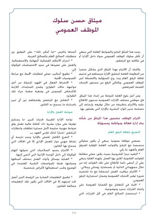 114
‫ﻳﻨﺒﻐﻲ‬ ‫اﻟﺘﻲ‬ ‫اﻟﻌﺎﻣﺔ‬ ‫واﻟﻀﻮاﺑﻂ‬ ‫اﳌﺒﺎدئ‬ ‫اﳌﻴﺜﺎق‬ ‫ﻫﺬا‬ ‫ﻳﺤﺪد‬
‫أو‬ ‫اﻹدارة‬ ‫داﺧﻞ‬ ‫ﺳﻮاء‬ ‫اﻟﻌﻤﻮﻣﻲ‬ ‫اﳌﻮﻇﻒ‬ ‫ﺳﻠﻮك‬ ‫ﺗﺄﻃﺮ‬ ‫أن‬
.‫اﳌﺮﺗﻔﻘﲔ‬ ‫ﻣﻊ‬ ‫ﻋﻼﻗﺘﻪ‬ ‫ﻓﻲ‬
‫ﻋﻨﺼﺮا‬ ‫ﻳﺸﻜﻞ‬ ‫اﻟﺬي‬ ‫اﳌﻴﺜﺎق‬ ‫ﺑﻬﺬا‬ ‫اﻻﻟﺘﺰام‬ ‫أن‬ ‫وﻻﺷﻚ‬
‫ﺗﺪﻋﻴﻢ‬ ‫ﻓﻲ‬ ‫ﺳﻴﺴﺎﻫﻢ‬ ‫اﻹدارة‬ ‫ﻟﺘﺨﻠﻴﻖ‬ ‫اﻟﻌﺎﻣﺔ‬ ‫اﳌﻨﻈﻮﻣﺔ‬ ‫ﻣﻦ‬
‫ﻟﺪى‬ ‫واﻻﻧﻀﺒﺎط‬ ‫اﳌﺴﺆوﻟﻴﺔ‬ ‫روح‬ ‫وﺑﺚ‬ ‫اﻟﻌﺎم‬ ‫اﳌﺮﻓﻖ‬ ‫ﺛﻘﺎﻓﺔ‬
‫اﳋﺪﻣﺎت‬ ‫ﻣﺴﺘﻮى‬ ‫ﻣﻦ‬ ‫اﻟﺮﻓﻊ‬ ‫وﺑﺎﻟﺘﺎﻟﻲ‬ ،‫اﻟﻌﻤﻮﻣﻲ‬ ‫اﳌﻮﻇﻒ‬
.‫ﻟﻠﻤﺮﺗﻔﻘﲔ‬ ‫اﳌﻘﺪﻣﺔ‬
،‫اﳌﻴﺜﺎق‬ ‫ﻫﺬا‬ ‫إﻋﺪاد‬ ‫ﻣﻦ‬ ‫اﳌﺘﻮﺧﺎة‬ ‫اﻟﻐﺎﻳﺔ‬ ‫ﺑﻠﻮغ‬ ‫أﺟﻞ‬ ‫وﻣﻦ‬
‫ﻟﻼﻃﻼع‬ ‫ﻣﺪﻋﻮون‬ ‫اﻟﻌﻤﻮﻣﻴﺔ‬ ‫اﻹدارات‬ ‫ﻣﺨﺘﻠﻒ‬ ‫ﻣﻮﻇﻔﻲ‬ ‫ﻓﺈن‬
‫إﻟﻰ‬ ‫وإرﺟﺎﻋﻪ‬ ‫ﺗﻮﻗﻴﻌﻪ‬ ‫ﺧﻼل‬ ‫ﻣﻦ‬ ‫ﺑﺘﻄﺒﻴﻘﻪ‬ ‫واﻻﻟﺘﺰام‬ ‫ﻋﻠﻴﻪ‬
.‫ﺑﻬﺎ‬ ‫ﻳﻌﻤﻠﻮن‬ ‫اﻟﺘﻲ‬ ‫ﺑﺎﻹدارة‬ ‫اﻟﺒﺸﺮﻳﺔ‬ ‫اﳌﻮارد‬ ‫ﺗﺪﺑﻴﺮ‬ ‫ﻣﺼﻠﺤﺔ‬
‫ﺷﺄﻧﻪ‬ ‫ﻣﻦ‬ ‫اﳌﻴﺜﺎق‬ ‫ﻫﺬا‬ ‫ﲟﻀﻤﻮن‬ ‫اﳌﻮﻇﻒ‬ ‫اﻟﺘﺰام‬
‫وﻣﺴﺆوﻟﺔ‬ ‫وﻣﻮاﻃﻨﺔ‬ ‫ﻓﻌﺎﻟﺔ‬ ‫إدارة‬ ‫ﺑﻨﺎء‬
‫اﻟﻌﺎم‬ ‫اﳌﺮﻓﻖ‬ ‫ﺑﺜﻘﺎﻓﺔ‬ ‫اﻟﺘﺸﺒﻊ‬
‫ﺳﻠﻮﻛﻲ‬ ‫ﻳﻜﻮن‬ ‫أن‬ ‫ﻳﻨﺒﻐﻲ‬ ،‫ﻋﻤﻮﻣﻴﺎ‬ ‫ﻣﻮﻇﻔﺎ‬ ‫ﺑﺼﻔﺘﻲ‬
‫ﻟﻠﻤﺮﻓﻖ‬ ‫اﳌﺆﻃﺮة‬ ‫اﻟﻌﺎﻣﺔ‬ ‫واﻟﻘﻮاﻋﺪ‬ ‫اﳌﺒﺎدئ‬ ‫ﻣﻊ‬ ‫ﻣﻨﺴﺠﻤﺎ‬
:‫ﻳﻠﻲ‬ ‫ﲟﺎ‬ ‫وأﺗﻌﻬﺪ‬ ‫اﻟﻌﺎم‬
‫ﻣﻄﺎﺑﻘﺎ‬ ‫ﻋﻤﻠﻲ‬ ‫ﻳﻜﻮن‬ ‫ﺑﺤﻴﺚ‬ ‫اﳌﺸﺮوﻋﻴﺔ‬ ‫ﲟﺒﺪإ‬ ‫اﻟﺘﻘﻴﺪ‬ •
‫ﻳﻨﺒﻐﻲ‬ ‫اﻟﻐﺎﻳﺔ‬ ‫وﻟﻬﺬه‬ .‫اﻟﻌﻤﻞ‬ ‫ﺑﻬﺎ‬ ‫اﳉﺎري‬ ‫اﻟﻘﺎﻧﻮﻧﻴﺔ‬ ‫ﻟﻠﻘﻮاﻋﺪ‬
‫ﻣﻦ‬ ‫إﻣﺎ‬ ‫اﻟﻘﻮاﻋﺪ‬ ‫ﺗﻠﻚ‬ ‫ﻋﻠﻰ‬ ‫ﻟﻼﻃﻼع‬ ‫داﺋﻤﺎ‬ ‫أﺳﻌﻰ‬ ‫أن‬ ‫ﻋﻠﻲ‬
‫وزﻣﻼﺋﻲ؛‬ ‫رؤﺳﺎﺋﻲ‬ ‫ﺑﺎﺳﺘﺸﺎرة‬ ‫أو‬ ‫اﻟﺬاﺗﻴﺔ‬ ‫ﻣﺠﻬﻮداﺗﻲ‬ ‫ﺧﻼل‬
‫ﺗﻘﺘﻀﻴﻪ‬ ‫ﻣﺎ‬ ‫ﻣﻊ‬ ‫اﻧﺴﺠﺎﻣﺎ‬ ‫اﻟﻌﻤﻞ‬ ‫ﲟﻮاﻗﻴﺖ‬ ‫اﻻﻟﺘﺰام‬ •
‫اﳌﺮﻓﻖ‬ ‫اﺳﺘﻤﺮارﻳﺔ‬ ‫وﺿﻤﺎن‬ ‫اﻟﻌﻤﻮﻣﻴﺔ‬ ‫اﳋﺪﻣﺎت‬ ‫ﺗﻮﻓﻴﺮ‬ ‫ﺿﺮورة‬
‫اﻟﻌﻤﻮﻣﻲ؛‬
‫ﻋﻠﻲ‬ ‫اﳌﻌﺮوﺿﺔ‬ ‫اﻟﻘﻀﺎﻳﺎ‬ ‫ﻣﻊ‬ ‫اﻟﺘﻌﺎﻣﻞ‬ ‫ﻓﻲ‬ ‫اﳊﻴﺎد‬ •
‫وﻣﻮﺿﻮﻋﻴﺔ؛‬ ‫ﺑﺘﺠﺮد‬ ‫اﻟﻘﺮارات‬ ‫واﺗﺨﺎذ‬
‫اﻟﺘﻲ‬ ‫اﻟﻘﺮارات‬ ‫ﻛﻞ‬ ‫ﻓﻲ‬ ‫اﻟﻌﺎم‬ ‫اﻟﺼﺎﻟﺢ‬ ‫اﺳﺘﺤﻀﺎر‬ •
‫ﺑﲔ‬ ‫اﻟﺘﻮﻓﻴﻖ‬ ‫ﻋﻠﻰ‬ –‫ذﻟﻚ‬ ‫أﻣﻜﻦ‬ ‫–ﻣﺎ‬ ‫واﳊﺮص‬ ‫أﺗﺨﺬﻫﺎ‬
‫اﻟﻔﺮدﻳﺔ؛‬ ‫واﳌﺼﺎﻟﺢ‬ ‫اﻟﻌﺎم‬ ‫اﻟﺼﺎﻟﺢ‬ ‫ﻣﺘﻄﻠﺒﺎت‬
،‫واﻻﺳﺘﻌﺠﺎﻟﻴﺔ‬ ‫اﻟﻨﻬﺎﺋﻴﺔ‬ ‫اﻟﻘﻀﺎﺋﻴﺔ‬ ‫اﻷﺣﻜﺎم‬ ‫اﺣﺘﺮام‬ •
‫اﳌﻮﻛﻮﻟﺔ‬ ‫اﻻﺧﺘﺼﺎﺻﺎت‬ ‫ﺣﺪود‬ ‫ﻓﻲ‬ ‫ﺗﻨﻔﻴﺬﻫﺎ‬ ‫ﻋﻠﻰ‬ ‫واﻟﻌﻤﻞ‬
‫إﻟﻲ؛‬
‫ﻣﺮاﻋﺎة‬ ‫ﻣﻊ‬ ‫اﶈﻴﻂ‬ ‫ﳌﺘﻄﻠﺒﺎت‬ ‫ﻋﻤﻠﻲ‬ ‫أﺳﺎﻟﻴﺐ‬ ‫ﺗﻄﻮﻳﻊ‬ •
‫اﶈﻠﻴﺔ؛‬ ‫اﳋﺼﻮﺻﻴﺎت‬
‫أﺟﻞ‬ ‫ﻣﻦ‬ ‫اﳌﺒﺬوﻟﺔ‬ ‫اﳉﻬﻮد‬ ‫ﻓﻲ‬ ‫اﻟﻔﻌﺎل‬ ‫اﻻﻧﺨﺮاط‬ •
‫اﻟﻼزﻣﺔ‬ ‫اﳌﺴﺎﻋﺪات‬ ‫وﺗﻘﺪﱘ‬ ،‫اﻟﻄﻮارئ‬ ‫ﺣﺎﻻت‬ ‫ﻣﻮاﺟﻬﺔ‬
‫ﺗﻠﻚ‬ ‫ﺟﺮاء‬ ‫ﺻﻌﺒﺔ‬ ‫وﺿﻌﻴﺔ‬ ‫ﻓﻲ‬ ‫اﳌﻮﺟﻮدﻳﻦ‬ ‫ﻟﻸﺷﺨﺎص‬
‫اﻟﻄﻮارئ؛‬
‫ﲤﻴﻴﺰ‬ ‫أي‬ ‫دون‬ ‫وﻗﻀﺎﻳﺎﻫﻢ‬ ‫اﳌﺮﺗﻔﻘﲔ‬ ‫ﻣﻊ‬ ‫اﻟﺘﻌﺎﻣﻞ‬ •
.‫اﻟﻘﺎﻧﻮن‬ ‫ﺑﻪ‬ ‫ﻳﺴﻤﺢ‬ ‫ﻣﺎ‬ ‫ﺑﺎﺳﺘﺜﻨﺎء‬
‫ﺑﺎﻹدارة‬ ‫اﻟﻌﻤﻞ‬ ‫ﺿﻮاﺑﻂ‬
‫ﻳﺴﺘﻠﺰم‬ ‫ﳑﺎ‬ ،‫ﻛﺒﺮى‬ ‫ﲢﺪﻳﺎت‬ ‫اﳌﻐﺮﺑﻴﺔ‬ ‫اﻹدارة‬ ‫ﺗﻮاﺟﻪ‬
‫وﻓﻖ‬ ‫ﺗﻌﻤﻞ‬ ‫ﻋﺎﻟﻴﺔ‬ ‫ﻛﻔﺎءة‬ ‫ذات‬ ‫ﺑﺸﺮﻳﺔ‬ ‫ﻣﻮارد‬ ‫ﻋﻠﻰ‬ ‫ﺗﻮﻓﺮﻫﺎ‬
‫واﻧﺘﻈﺎرات‬ ‫ﺗﻄﻠﻌﺎت‬ ‫ﻣﺴﺎﻳﺮة‬ ‫ﻷﺟﻞ‬ ‫ﺳﻠﻴﻤﺔ‬ ‫ﻣﻬﻨﻴﺔ‬ ‫ﺿﻮاﺑﻂ‬
:‫ﺑـ‬ ‫أﺗﻌﻬﺪ‬ ‫ﻓﺈﻧﻨﻲ‬ ‫ﻟﺬﻟﻚ‬ ‫اﻋﺘﺒﺎرا‬ .‫اﳌﺮﺗﻔﻘﲔ‬
‫أي‬ ‫ﳑﺎرﺳﺔ‬ ‫وﻋﺪم‬ ‫ﺑﺎﻹدارة‬ ‫ﻟﻌﻤﻠﻲ‬ ‫اﻟﻜﺎﻣﻞ‬ ‫اﻟﺘﻔﺮغ‬ •
‫اﻟﺘﻲ‬ ‫اﳊﺎﻻت‬ ‫ﻓﻲ‬ ‫إﻻ‬ ‫اﻹداري‬ ‫ﻟﻠﻌﻤﻞ‬ ‫ﻣﻮاز‬ ‫ﻣﻬﻨﻲ‬ ‫ﻧﺸﺎط‬
‫اﻟﻘﺎﻧﻮن؛‬ ‫ﺑﻬﺎ‬ ‫ﻳﺴﻤﺢ‬
‫اﳌﻬﺎم‬ ‫ﺗﺨﻮﻟﻬﺎ‬ ‫اﻟﺘﻲ‬ ‫اﻟﺼﻼﺣﻴﺎت‬ ‫ﺑﺤﺪود‬ ‫اﻻﻟﺘﺰام‬ •
‫إﻟﻴﻬﺎ؛‬ ‫أﻧﺘﻤﻲ‬ ‫اﻟﺘﻲ‬ ‫اﻹدارﻳﺔ‬ ‫اﻟﻮﺣﺪة‬ ‫داﺧﻞ‬ ‫إﻟﻲ‬ ‫اﳌﻮﻛﻮﻟﺔ‬
‫أﺻﻨﺎﻓﻬﺎ‬ ‫ﲟﺨﺘﻠﻒ‬ ‫اﻟﻌﻤﻞ‬ ‫وأدوات‬ ‫ﺑﻮﺳﺎﺋﻞ‬ ‫اﻟﻌﻨﺎﻳﺔ‬ •
‫ﻓﻲ‬ ‫اﳌﻌﺘﻤﺪة‬ ‫اﻟﺘﻘﻨﻴﺔ‬ ‫ﻟﻠﻤﻮاﺻﻔﺎت‬ ‫ﻃﺒﻘﺎ‬ ‫وﺻﻴﺎﻧﺘﻬﺎ‬
‫ﺷﺨﺼﻴﺔ؛‬ ‫ﻷﻏﺮاض‬ ‫اﺳﺘﻌﻤﺎﻟﻬﺎ‬ ‫وﲡﻨﺐ‬ ‫اﳌﻮﺿﻮع‬
‫أﻋﻤﻞ‬ ‫اﻟﺬﻳﻦ‬ ‫اﻟﺮؤﺳﺎء‬ ‫ﻋﻦ‬ ‫اﻟﺼﺎدرة‬ ‫اﻟﺘﻌﻠﻴﻤﺎت‬ ‫ﺗﻄﺒﻴﻖ‬ •
‫اﻟﺘﻌﻠﻴﻤﺎت‬ ‫ﺗﻠﻚ‬ ‫ﺗﻜﻮن‬ ‫اﻟﺘﻲ‬ ‫اﳊﺎﻻت‬ ‫ﻓﻲ‬ ‫إﻻ‬ ‫إﻣﺮﺗﻬﻢ‬ ‫ﲢﺖ‬
‫ﻟﻠﻘﺎﻧﻮن؛‬ ‫ﻣﺨﺎﻟﻔﺔ‬
‫ﺳﻠﻮك‬ ‫ﺣﺴﻦ‬ ‫ﻣﻴﺜﺎق‬
‫اﻟﻌﻤﻮﻣﻲ‬ ‫اﳌﻮﻇﻒ‬
 