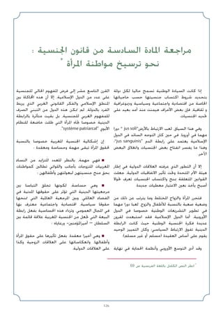126
‫دوﻟﺔ‬ ‫ﻟﻜﻞ‬ ‫ﺣﺎﻟﻴﺎ‬ ‫ﺗﺴﻤﺢ‬ ‫اﻟﻮﻃﻨﻴﺔ‬ ‫اﻟﺴﻴﺎدة‬ ‫ﻛﺎﻧﺖ‬ ‫إذا‬
‫ﺣﺎﺟﻴﺎﺗﻬﺎ‬ ‫ﺣﺴﺐ‬ ‫ﺟﻨﺴﻴﺘﻬﺎ‬ ‫اﻛﺘﺴﺎب‬ ‫ﺷﺮوط‬ ‫ﺑﺘﺤﺪﻳﺪ‬
‫ودﳝﻮﻏﺮاﻓﻴﺔ‬ ‫وﺳﻴﺎﺳﻴﺔ‬ ‫واﺟﺘﻤﺎﻋﻴﺔ‬ ‫اﻗﺘﺼﺎدﻳﺔ‬ ‫ﻣﻦ‬ ‫اﳋﺎﺻﺔ‬
‫ﻋﻠﻰ‬ ‫ﺑﻌﻴﺪ‬ ‫أﻣﺪ‬ ‫ﻣﻨﺬ‬ ‫ﻫﻴﻤﻨﺖ‬ ‫اﻷﻋﺮاف‬ ‫ﺑﻌﺾ‬ ‫ﻓﺈن‬ ،‫ﺛﻘﺎﻓﻴﺔ‬ ‫و‬
.‫اﳉﻨﺴﻴﺎت‬ ‫ﲢﺪﻳﺪ‬
‫دورا‬  jus soli‫ﺑﺎﻷرض‬ ‫اﻻرﺗﺒﺎط‬ ‫ﻟﻌﺐ‬ ،‫اﻟﺴﻴﺎق‬ ‫ﻫﺬا‬ ‫وﻓﻲ‬
‫اﻟﺪول‬ ‫ﻓﻲ‬ ‫اﻟﺴﺎﺋﺪ‬ ‫اﻟﺘﻮﺟﻪ‬ ‫ﻛﺎن‬ ‫ﺣﲔ‬ ‫ﻓﻲ‬ ،‫أوروﺑﺎ‬ ‫ﻓﻲ‬ ‫ﻣﻬﻤﺎ‬
‫؛‬jus sanguinis ‫اﻟﺪم‬ ‫راﺑﻄﺔ‬ ‫ﻋﻠﻰ‬ ‫ﻳﻌﺘﻤﺪ‬ ‫اﻹﺳﻼﻣﻴﺔ‬
‫اﻟﺒﻌﺾ‬ ‫واﻧﻐﻼق‬ ‫اﳉﻨﺴﻴﺎت‬ ‫ﺑﻌﺾ‬ ‫اﻧﻔﺘﺎح‬ ‫ﻳﻔﺴﺮ‬ ‫ﻣﺎ‬ ‫وﻫﺬا‬
.‫ﺧﺮ‬ü‫ا‬
‫إﻃﺎر‬ ‫ﻓﻲ‬ ‫اﻟﺪوﻟﻴﺔ‬ ‫اﻟﻌﻼﻗﺎت‬ ‫ﻋﺮﻓﺘﻪ‬ ‫اﻟﺬي‬ ‫اﻟﺘﻄﻮر‬ ‫أن‬ ‫إﻻ‬
‫ﺟﻌﻠﺖ‬ ،‫اﻟﺪوﻟﻴﺔ‬ ‫اﻻﺗﻔﺎﻗﻴﺎت‬ ‫ﺗﺄﺛﻴﺮ‬ ‫وﲢﺖ‬ ‫اﳌﺘﺤﺪة‬ ‫اﻷﱈ‬ ‫ﻫﻴﺌﺔ‬
‫ﲢﻮﻻ‬ ‫ﺗﻌﺮف‬ ‫اﳉﻨﺴﻴﺎت‬ ‫واﻛﺘﺴﺎب‬ ‫ﲟﻨﺢ‬ ‫اﳌﺘﻌﻠﻘﺔ‬ ‫اﻟﻘﻮاﻧﲔ‬
.‫ﺟﺪﻳﺪة‬ ‫ﻣﻌﻄﻴﺎت‬ ‫اﻻﻋﺘﺒﺎر‬ ‫ﺑﻌﲔ‬ ‫ﻳﺄﺧﺬ‬ ‫أﺻﺒﺢ‬
‫ﻣﻦ‬ ‫ذﻟﻚ‬ ‫ﻋﻦ‬ ‫ﻳﺘﺮﺗﺐ‬ ‫وﻣﺎ‬ ‫اﳌﺨﺘﻠﻂ‬ ‫واﻟﺰواج‬ ‫اﳌﺮأة‬ ‫ﻓﺘﺤﺮر‬
‫ﻣﻬﻤﺎ‬ ‫دورا‬ ‫ﻟﻌﺒﺎ‬ ،‫واﻟﺰوج‬ ‫ﻟﻸﻃﻔﺎل‬ ‫ﺑﺎﻟﻨﺴﺒﺔ‬ ‫ﺻﻌﺒﺔ‬ ‫وﺿﻌﻴﺔ‬
‫اﻟﺪول‬ ‫ﻓﻲ‬ ‫ﺧﺼﻮﺻﺎ‬ ‫اﻟﻮﻃﻨﻴﺔ‬ ‫اﻟﺘﺸﺮﻳﻌﺎت‬ ‫ﺗﻄﻮﻳﺮ‬ ‫ﻓﻲ‬
‫ﻟﻘﺮون‬ ‫اﺳﺘﺒﻌﺪت‬ ‫ﻓﻘﺪ‬ ‫اﻹﺳﻼﻣﻴﺔ‬ ‫اﻟﺪول‬ ‫أﻣﺎ‬ .‫اﻷوروﺑﻴﺔ‬
‫اﻟﺮاﺑﻄﺔ‬ ‫ﻛﺎﻧﺖ‬ ‫ﺣﻴﺚ‬ ‫اﻟﻮﻃﻨﻴﺔ‬ ‫اﳉﻨﺴﻴﺔ‬ ‫ﻓﻜﺮة‬ ‫ﻋﺪﻳﺪة‬
‫اﻟﻮﺣﻴﺪ‬ ‫اﻟﺘﻤﻴﻴﺰ‬ ‫وﻛﺎن‬ ‫اﻟﺴﻴﺎﺳﻲ؛‬ ‫اﻻرﺗﺒﺎط‬ ‫ﺗﻔﻮق‬ ‫اﻟﺪﻳﻨﻴﺔ‬
.(‫ﻣﺴﻠﻢ‬ ‫ﻏﻴﺮ‬ ‫أو‬ ‫)ﻣﺴﻠﻢ‬ ‫اﻟﻌﻘﻴﺪة‬ ‫أﺳﺎس‬ ‫ﻋﻠﻰ‬ ‫ﻳﻘﻮم‬
‫ﻧﻬﺎﻳﺔ‬ ‫ﻓﻲ‬ ‫اﳊﻤﺎﻳﺔ‬ ‫وأﻧﻈﻤﺔ‬ ‫اﻷوروﺑﻲ‬ ‫اﻟﺘﻮﺳﻊ‬ ‫أدى‬ ‫وﻗﺪ‬
‫ﻟﻠﺠﻨﺴﻴﺔ‬ ‫اﳊﺎﻟﻲ‬ ‫اﳌﻔﻬﻮم‬ ‫ﻓﺮض‬ ‫إﻟﻰ‬ ‫ﻋﺸﺮ‬ ‫اﻟﺘﺎﺳﻊ‬ ‫اﻟﻘﺮن‬
‫ﺑﲔ‬ ‫اﶈﺎﻛﺎة‬ ‫ﻫﺬه‬ ‫أن‬ ‫إﻻ‬ ،‫اﻹﺳﻼﻣﻴﺔ‬ ‫اﻟﺪول‬ ‫ﻣﻦ‬ ‫ﻋﺪد‬ ‫ﻋﻠﻰ‬
‫ﻳﺮﺑﻂ‬ ‫اﻟﺬي‬ ‫اﻟﻐﺮﺑﻲ‬ ‫اﻟﻘﺎﻧﻮﻧﻲ‬ ‫واﻟﻔﻜﺮ‬ ‫اﻹﺳﻼﻣﻲ‬ ‫اﳌﻨﻄﻖ‬
‫اﻟﺼﺮف‬ ‫اﻟﺘﺒﻨﻲ‬ ‫ﻣﻦ‬ ‫اﻟﺪول‬ ‫ﻫﺬه‬ ‫ﲤﻜﻦ‬ ‫ﻟﻢ‬ ،‫ﺑﺎﻟﺪوﻟﺔ‬ ‫اﻟﻔﺮد‬
‫ﺑﺎﻟﺮاﺑﻄﺔ‬ ‫ﻣﺘﺄﺛﺮة‬ ‫ﺑﻘﻴﺖ‬ ‫ﺑﻞ‬ ،‫ﻟﻠﺠﻨﺴﻴﺔ‬ ‫اﻟﻐﺮﺑﻲ‬ ‫ﻟﻠﻤﻔﻬﻮم‬
‫ﻟﻠﻨﻈﺎم‬ ‫ﺧﺎﺿﻌﺔ‬ ‫ﻇﻠﺖ‬ ‫اﻟﺘﻲ‬ ‫اﳌﺮأة‬ ‫ﲡﺎه‬ ‫ﺧﺼﻮﺻﺎ‬ ‫اﻟﺪﻳﻨﻴﺔ‬
.système patriarcal ‫اﻷﺑﻮي‬
‫ﺑﺎﻟﻨﺴﺒﺔ‬ ‫ﺧﺼﻮﺻﺎ‬ ‫اﳌﻐﺮﺑﻴﺔ‬ ‫اﳉﻨﺴﻴﺔ‬ ‫إﺷﻜﺎﻟﻴﺔ‬ ‫إن‬
: ‫وﻣﻌﻘﺪة‬ ‫وﺣﺴﺎﺳﺔ‬ ‫ﻣﻬﻤﺔ‬ ‫ﺗﺒﻘﻰ‬ ‫اﳌﺮأة‬ ‫ﳊﻘﻮق‬
‫اﻟﻨﺴﺎء‬ ‫ﻣﻦ‬ ‫اﳌﺘﺰاﻳﺪ‬ ‫ﻟﻠﻌﺪد‬ ‫ﺑﺎﻟﻨﻈﺮ‬ ،‫ﻣﻬﻤﺔ‬ ‫ﻓﻬﻲ‬ ■
‫ﻛﻤﻮاﻃﻨﺎت‬ ‫ﺗﻄﺎﻟﱭ‬ ‫واﻟﻠﻮاﺗﻲ‬ ‫ﺑﺄﺟﺎﻧﺐ‬ ‫اﳌﺘﺰوﺟﺎت‬ ‫اﳌﻐﺮﺑﻴﺎت‬
‫؛‬ ‫وأﻃﻔﺎﻟﻬﻦ‬ ‫ﻟﺒﻌﻮﻟﺘﻬﻦ‬ ‫ﺟﻨﺴﻴﺘﻬﻦ‬ ‫ﻣﻨﺢ‬ ‫ﺑﺤﻖ‬
‫ﺑﲔ‬ ‫اﻟﺘﺒﺎﺳﺎ‬ ‫ﺗﺨﻠﻖ‬ ‫ﻟﻜﻮﻧﻬﺎ‬ ،‫ﺣﺴﺎﺳﺔ‬ ‫وﻫﻲ‬ ■
‫ﻓﻲ‬ ‫اﳌﺪﻧﻴﺔ‬ ‫ﺣﻘﻮﻗﻬﺎ‬ ‫ﻋﻠﻰ‬ ‫ﺗﺆﺛﺮ‬ ‫اﻟﺘﻲ‬ ‫اﻟﺪﻳﻨﻴﺔ‬ ‫ﻣﺮﺟﻌﻴﺘﻬﺎ‬
‫ﲤﻨﺤﻬﺎ‬ ‫اﻟﺘﻲ‬ ‫اﻟﻌﺎﳌﻴﺔ‬ ‫اﳌﺮﺟﻌﻴﺔ‬ ‫وﺑﲔ‬ ،‫اﻟﻌﺎﺋﻠﻲ‬ ‫اﻟﻔﻀﺎء‬
‫ﺑﻬﺎ‬ ‫ﻣﻌﺘﺮف‬ ‫واﺟﺘﻤﺎﻋﻴﺔ‬ ‫اﻗﺘﺼﺎدﻳﺔ‬ ،‫ﺳﻴﺎﺳﻴﺔ‬ ‫ﺣﻘﻮﻗﺎ‬
‫راﺑﻄﺔ‬ ‫ﺑﻔﻌﻞ‬ ‫اﳊﺴﺎﺳﻴﺔ‬ ‫ﻫﺬه‬ ‫وﺗﺰداد‬ .‫اﻟﻌﻤﻮﻣﻲ‬ ‫اﳌﺠﺎل‬ ‫ﻓﻲ‬
‫ﺑﲔ‬ ‫ﻗﺎﺋﻤﺔ‬ ‫ﻋﻼﻗﺔ‬ ‫اﳌﻐﺮﺑﻴﺔ‬ ‫اﳉﻨﺴﻴﺔ‬ ‫ﻣﻦ‬ ‫ﲡﻌﻞ‬ ‫اﻟﺘﻲ‬ ‫اﻟﺒﻴﻌﺔ‬
‫؛‬ ‫ورﻋﺎﻳﺎه‬ -‫أﻣﻴﺮاﳌﺆﻣﻨﲔ‬ – ‫اﻟﺴﻠﻄﺎن‬
‫اﳌﺮأة‬ ‫ﺣﻘﻮق‬ ‫ﻋﻠﻰ‬ ‫ﺗﺄﺛﻴﺮﻫﺎ‬ ‫ﺑﻔﻌﻞ‬ ،‫ﻣﻌﻘﺪة‬ ‫أﺧﻴﺮا‬ ‫وﻫﻲ‬ ■
‫وﻛﺬا‬ ‫اﻟﺰوﺟﻴﺔ‬ ‫اﻟﻌﻼﻗﺎت‬ ‫ﻋﻠﻰ‬ ‫واﻧﻌﻜﺎﺳﺎﺗﻬﺎ‬ ،‫وأﻃﻔﺎﻟﻬﺎ‬
.‫اﻟﺪوﻟﻴﺔ‬ ‫اﻟﻌﻼﻗﺎت‬ ‫ﻋﻠﻰ‬
: ‫اﳉﻨﺴﻴﺔ‬ ‫ﻗﺎﻧﻮن‬ ‫ﻣﻦ‬ ‫اﻟﺴﺎدﺳﺔ‬ ‫اﳌﺎدة‬ ‫ﻣﺮاﺟﻌﺔ‬
*
‫اﳌﺮأة‬ ‫ﻣﻮاﻃﻨﺔ‬ ‫ﺗﺮﺳﻴﺦ‬ ‫ﻧﺤﻮ‬
.69 ‫ص‬ ‫اﻟﻔﺮﻧﺴﻴﺔ‬ ‫ﺑﺎﻟﻠﻐﺔ‬ ‫اﻟﻜﺎﻣﻞ‬ ‫اﻟﻨﺺ‬ ‫اﻧﻈﺮ‬ *
 
