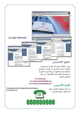 131
:‫اﻷﺧﻀﺮ‬ ‫اﳋﻂ‬
L'institution a mis à la disposition des citoyens
un numéro vert:
Le site Internet
:‫اﻹﻟﻜﺘﺮوﻧﻲ‬ ‫اﳌﻮﻗﻊ‬
www.dam.ma
www.diwanalmadhalim.ma
www.diwan-almadhalim.ma
‫ﻣﺘﺨﺼﺼﺔ‬ ‫وﻃﻨﻴﺔ‬ ‫ﻣﺆﺳﺴﺔ‬ ‫اﳌﻈﺎﻟﻢ‬ ‫دﻳﻮان‬
.‫اﳌﻮاﻃﻨﲔ‬ ‫و‬ ‫اﻹدارة‬ ‫ﺑﲔ‬ ‫اﻟﺘﻮاﺻﻞ‬ ‫ﺑﺘﻨﻤﻴﺔ‬ ‫ﻣﻜﻠﻔﺔ‬
‫ﺑﺎﻟﻌﺮﺑﻴﺔ‬ ‫اﻷﻧﺘﺮﻧﻴﺖ‬ ‫ﻋﻠﻰ‬ ‫ﻣﻮﻗﻌﻬﺎ‬ ‫زﻳﺎرة‬ ‫ﳝﻜﻨﻜﻢ‬
‫ﺧﻼل‬ ‫ﻣﻦ‬ ‫واﻹﳒﻠﻴﺰﻳﺔ‬ ‫واﻹﺳﺒﺎﻧﻴﺔ‬ ‫اﻟﻔﺮﻧﺴﻴﺔ‬ ‫و‬
: ‫اﻟﺘﺎﻟﻴﺔ‬ ‫اﻟﻌﻨﺎوﻳﻦ‬
‫ﳝﻜﻦ‬ ‫أﻓﻀﻞ‬ ‫ﺗﻮاﺻﻞ‬ ‫أﺟﻞ‬ ‫ﻣﻦ‬
: ‫اﻷﺧﻀﺮ‬ ‫اﻟﺮﻗﻢ‬ ‫اﺳﺘﻌﻤﺎل‬
 