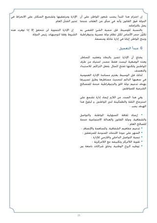 21
‫أن‬ ‫ﻋﻠﻰ‬ ‫اﳌﻮاﻃﻦ‬ ‫ﺷﻌﻮر‬ ‫ﻳﺠﻨﺐ‬ ‫اﳌﺒﺪأ‬ ‫ﻫﺬا‬ ‫اﺣﺘﺮام‬ ‫إن‬
‫ﻋﻨﺪﻣﺎ‬ ‫اﻟﻌﻘﺎب‬ ‫ﻣﻦ‬ ‫ﻣﻨﺄى‬ ‫ﻓﻲ‬ ‫وأﻧﻪ‬ ‫اﻟﻘﺎﻧﻮن‬ ‫ﻓﻮق‬ ‫اﻟﺪوﻟﺔ‬
.‫ﺑﺎﻟﺘﺰاﻣﺎﺗﻪ‬ ‫ﻳﺨﻞ‬
‫ﺑﻪ‬ ‫اﳌﻘﻀﻲ‬ ‫اﻟﺸﺊ‬ ‫ﺣﺠﻴﺔ‬ ‫ﻓﺈن‬ ،‫ﻟﻠﻮﺳﻴﻂ‬ ‫ﺑﺎﻟﻨﺴﺒﺔ‬
‫ودﳝﻮﻗﺮاﻃﻴﺔ‬ ‫ﻋﺼﺮﻳﺔ‬ ‫دوﻟﺔ‬ ‫ﻧﻈﺎم‬ ‫ﻟﻜﻞ‬ ‫اﻷﺳﺎس‬ ‫ﺣﺠﺮ‬ ‫ن‬ٌ‫ﻮ‬‫ﺗﻜ‬
.‫وﻣﻨﺼﻔﺔ‬ ‫ﻋﺎدﻟﺔ‬ ‫إدارة‬ ‫ﻓﻲ‬ ‫إﳝﺎﻧﺎ‬ ‫اﳌﻮاﻃﻦ‬ ‫وﳝﻨﺢ‬
: ‫اﻟﺘﻌﺠﻴﻞ‬ ‫ﻣﺒﺪأ‬ .6
،‫اﳌﺴﺎﻃﺮ‬ ‫وﺗﻌﻘﻴﺪ‬ ‫ﺑﺎﻟﺒﻂء‬ ‫ﺗﺘﻤﻴﺰ‬ ‫اﻹدارة‬ ‫أن‬ ‫ﻳﺸﺎع‬
‫ﻃﺮف‬ ‫ﻣﻦ‬ ‫اﺳﺘﻴﺎء‬ ‫ﻣﺼﺪر‬ ‫ﻓﻘﻂ‬ ‫ﻟﻴﺴﺖ‬ ‫اﻟﻮﺿﻌﻴﺔ‬ ‫وﻫﺬه‬
‫ﻟﻼﺳﺘﺒﺪاد‬ ،‫اﻟﺘﺮاﻛﻢ‬ ‫ﺑﻔﻌﻞ‬ ،‫اﳌﺠﺎل‬ ‫ﺗﻔﺘﺢ‬ ‫وﻟﻜﻨﻬﺎ‬ ‫اﳌﻮاﻃﻨﲔ‬
.‫واﻟﺘﻌﺴﻒ‬
‫اﻟﻌﻤﻮﻣﻴﺔ‬ ‫اﻹدارة‬ ‫ﻣﺴﺎﻧﺪة‬ ‫ﻳﻌﺘﺰم‬ ‫اﻟﻮﺳﻴﻂ‬ ‫ﻓﺈن‬ ‫ﻟﺬﻟﻚ‬
‫ﺗﺴﻴﻴﺮﻫﺎ‬ ‫وﻃﺮق‬ ‫ﻣﺴﺎﻃﺮﻫﺎ‬ ‫ﻟﺘﺤﺪﻳﺚ‬ ‫اﻟﺪاﺋﻢ‬ ‫ﺳﻌﻴﻬﺎ‬ ‫ﻓﻲ‬
‫ﻟﻠﻤﺼﺎﻟﺢ‬ ‫ﺧﺪﻣﺔ‬ ‫واﻟﺪﳝﻮﻗﺮاﻃﻴﺔ‬ ‫اﳊﻖ‬ ‫دوﻟﺔ‬ ‫ﺗﺪﻋﻴﻢ‬ ‫ﺑﻬﺪف‬
.‫ﻟﻠﻤﻮاﻃﻨﲔ‬ ‫اﻟﺸﺮﻋﻴﺔ‬
‫ﻋﻠﻰ‬ ‫ﺗﺸﺠﻊ‬ ‫إدارة‬ ‫إﻳﺠﺎد‬ ‫اﻟﻼزم‬ ‫ﻣﻦ‬ ،‫اﻟﺼﺪد‬ ‫ﻫﺬا‬ ‫وﻓﻲ‬
‫ﻫﺬا‬ ‫ﻟﺒﻠﻮغ‬ ‫و‬ ،‫اﳌﻮاﻃﻨﲔ‬ ‫ﻟﺪى‬ ‫واﻟﻄﻤﺄﻧﻴﻨﺔ‬ ‫اﻟﺜﻘﺔ‬ ‫اﺳﺘﺮﺟﺎع‬
: ‫ﻳﺠﺐ‬ ‫اﻟﻬﺪف‬
‫واﻟﺘﻮاﺻﻞ‬ ،‫اﳌﻮاﻃﻨﺔ‬ ‫اﳌﺴﺆوﻟﻴﺔ‬ ‫ﺛﻘﺎﻓﺔ‬ ‫إرﺳﺎء‬ •
‫ﺧﺪﻣﺔ‬ ‫اﻻﺟﺘﻤﺎﻋﻴﺔ‬ ‫واﻟﻌﺪاﻟﺔ‬ ‫اﻟﻘﺎﻧﻮن‬ ‫ودوﻟﺔ‬ ،‫واﻟﺸﻔﺎﻓﻴﺔ‬
‫؛‬ ‫اﻟﻌﺎم‬ ‫ﻟﻠﺼﺎﻟﺢ‬
‫؛‬ ‫واﻹﻧﺼﺎف‬ ‫واﳌﺴﺎﻫﻤﺔ‬ ،‫اﻟﺸﻔﺎﻓﻴﺔ‬ ‫ﻣﻔﺎﻫﻴﻢ‬ ‫ﺗﺪﻋﻴﻢ‬ •
‫؛‬ ‫ﻟﻠﻤﺮﺗﻔﻘﲔ‬ ‫اﳌﻤﻨﻮﺣﺔ‬ ‫اﳋﺪﻣﺎت‬ ‫ﺟﻮدة‬ ‫ﻋﻠﻰ‬ ‫اﻟﺴﻬﺮ‬ •
‫؛‬ ‫ﻟﻺدارة‬ ‫واﳋﺎرﺟﻲ‬ ‫اﻟﺪاﺧﻠﻲ‬ ‫اﻟﺘﻮاﺻﻞ‬ ‫ﺗﻨﻤﻴﺔ‬ •
‫؛‬ ‫اﻟﻼﻣﺮﻛﺰﻳﺔ‬ ‫ﻣﻊ‬ ‫وﺗﻜﻴﻴﻔﻪ‬ ‫اﻟﻼﲤﺮﻛﺰ‬ ‫ﺗﻘﻮﻳﺔ‬ •
‫ﺑﲔ‬ ‫ﻧﺎﺟﻌﺔ‬ ‫ﺷﺮاﻛﺎت‬ ‫وﺧﻠﻖ‬ ،‫اﻟﻮﻃﻨﻴﺔ‬ ‫اﻟﺮوح‬ ‫ﺗﻮﻃﻴﺪ‬ •
‫ﻓﻲ‬ ‫اﻻﻧﺨﺮاط‬ ‫ﻋﻠﻰ‬ ‫اﻟﺴﻜﺎن‬ ‫وﺗﺸﺠﻴﻊ‬ ‫وﻣﺮﺗﻔﻘﻴﻬﺎ‬ ‫اﻹدارة‬
.‫اﻟﻌﺎم‬ ‫اﻟﺸﺄن‬ ‫ﺗﺪﺑﻴﺮ‬
‫ﻫﺬه‬ ‫ﺗﻮﻓﺮت‬ ‫إذا‬ ‫إﻻ‬ ‫ﺗﺘﺤﻘﻖ‬ ‫ﻟﻦ‬ ‫اﻟﺘﻨﻤﻮﻳﺔ‬ ‫اﻹدارة‬ ‫إن‬
.‫اﻟﺪوﻟﺔ‬ ‫رﺋﻴﺲ‬ ‫ﻟﺘﻮﺟﻴﻬﺎت‬ ‫وﻓﻘﺎ‬ ‫اﻟﺸﺮوط‬
 