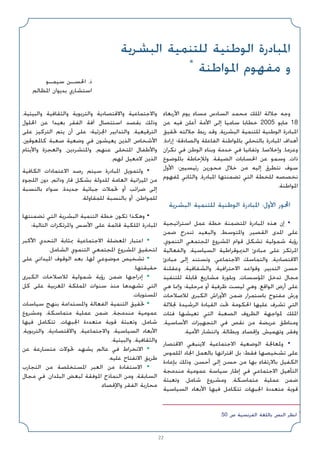 22
.50 ‫ص‬ ‫اﻟﻔﺮﻧﺴﻴﺔ‬ ‫ﺑﺎﻟﻠﻐﺔ‬ ‫اﻟﻨﺺ‬ ‫اﻧﻈﺮ‬ *
‫اﻟﺒﺸﺮﻳﺔ‬ ‫ﻟﻠﺘﻨﻤﻴﺔ‬ ‫اﻟﻮﻃﻨﻴﺔ‬ ‫اﳌﺒﺎدرة‬
*
‫اﳌﻮاﻃﻨﺔ‬ ‫ﻣﻔﻬﻮم‬ ‫و‬
‫ﺳﻴﻤـﻮ‬ ‫اﳊﺴـﻦ‬ .‫ذ‬
‫اﳌﻈﺎﻟﻢ‬ ‫ﺑﺪﻳﻮان‬ ‫اﺳﺘﺸﺎري‬
‫اﻷرﺑﻌﺎء‬ ‫ﻳﻮم‬ ‫ﻣﺴﺎء‬ ‫اﻟﺴﺎدس‬ ‫ﻣﺤﻤﺪ‬ ‫اﳌﻠﻚ‬ ‫ﺟﻼﻟﺔ‬ ‫وﺟﻪ‬
‫ﻋﻦ‬ ‫ﻓﻴﻪ‬ ‫أﻋﻠﻦ‬ ‫اﻷﻣﺔ‬ ‫إﻟﻰ‬ ‫ﺳﺎﻣﻴﺎ‬ ‫ﺧﻄﺎﺑﺎ‬ 2005 ‫ﻣﺎﻳﻮ‬ 18
‫ﲢﻘﻴﻖ‬ ‫ﺟﻼﻟﺘﻪ‬ ‫رﺑﻂ‬ ‫وﻗﺪ‬ ،‫اﻟﺒﺸﺮﻳﺔ‬ ‫ﻟﻠﺘﻨﻤﻴﺔ‬ ‫اﻟﻮﻃﻨﻴﺔ‬ ‫اﳌﺒﺎدرة‬
،‫إرادة‬ ‫واﻟﺼﺎدﻗﺔ؛‬ ‫اﻟﻔﺎﻋﻠﺔ‬ ‫ﺑﺎﳌﻮاﻃﻨﺔ‬ ‫ﺑﺎﻟﺘﺤﻠﻲ‬ ‫اﳌﺒﺎدرة‬ ‫أﻫﺪاف‬
‫ﻧﻜﺮان‬ ‫ﻓﻲ‬ ‫اﻟﻮﻃﻦ‬ ‫وﺑﻨﺎء‬ ‫ﺧﺪﻣﺔ‬ ‫ﻓﻲ‬ ‫وﺗﻔﺎﻧﻴﺎ‬ ،‫وإﺧﻼﺻﺎ‬ ،‫وﻋﺰﻣﺎ‬
‫ﺑﺎﳌﻮﺿﻮع‬ ‫وﻟﻺﺣﺎﻃﺔ‬ .‫اﻟﻀﻴﻘﺔ‬ ‫اﳊﺴﺎﺑﺎت‬ ‫ﻋﻦ‬ ‫وﺳﻤﻮ‬ ،‫ذات‬
‫اﻷول‬ ‫رﺋﻴﺴﻴﲔ؛‬ ‫ﻣﺤﻮرﻳﻦ‬ ‫ﺧﻼل‬ ‫ﻣﻦ‬ ‫إﻟﻴﻪ‬ ‫ﻧﺘﻄﺮق‬ ‫ﺳﻮف‬
‫ﳌﻔﻬﻮم‬ ‫واﻟﺜﺎﻧﻲ‬ ،‫اﳌﺒﺎدرة‬ ‫ﺗﻀﻤﻨﺘﻬﺎ‬ ‫اﻟﺘﻲ‬ ‫ﻟﻠﺨﻄﺔ‬ ‫ﻧﺨﺼﺼﻪ‬
.‫اﳌﻮاﻃﻨﺔ‬
‫اﻟﺒﺸﺮﻳﺔ‬ ‫ﻟﻠﺘﻨﻤﻴﺔ‬ ‫اﻟﻮﻃﻨﻴﺔ‬ ‫اﳌﺒﺎدرة‬ :‫اﻷول‬ ‫اﶈﻮر‬
‫اﺳﺘﺮاﺗﻴﺠﻴﺔ‬ ‫ﻋﻤﻞ‬ ‫ﺧﻄﺔ‬ ‫اﳌﺘﻀﻤﻨﺔ‬ ‫اﳌﺒﺎدرة‬ ‫ﻫﺬه‬ ‫إن‬ •
‫ﺿﻤﻦ‬ ‫ﺗﻨﺪرج‬ ‫واﻟﺒﻌﻴﺪ‬ ،‫واﳌﺘﻮﺳﻂ‬ ،‫اﻟﻘﺼﻴﺮ‬ ‫اﳌﺪى‬ ‫ﻋﻠﻰ‬
،‫اﻟﺘﻨﻤﻮي‬ ‫اﳌﺠﺘﻤﻌﻲ‬ ‫اﳌﺸﺮوع‬ ‫ﻗﻮام‬ ‫ﺗﺸﻜﻞ‬ ‫ﺷﻤﻮﻟﻴﺔ‬ ‫رؤﻳﺔ‬
‫واﻟﻔﻌﺎﻟﻴﺔ‬ ،‫اﻟﺴﻴﺎﺳﻴﺔ‬ ‫اﻟﺪﳝﻮﻗﺮاﻃﻴﺔ‬ ‫ﻣﺒﺎدئ‬ ‫ﻋﻠﻰ‬ ‫اﳌﺮﺗﻜﺰ‬
‫ﻣﺒﺎدئ‬ ‫إﻟﻰ‬ ‫وﺗﺴﺘﻨﺪ‬ ،‫اﻻﺟﺘﻤﺎﻋﻲ‬ ‫واﻟﺘﻤﺎﺳﻚ‬ ،‫اﻻﻗﺘﺼﺎدﻳﺔ‬
‫وﻋﻘﻠﻨﺔ‬ ،‫واﻟﺸﻔﺎﻓﻴﺔ‬ ،‫اﻻﺣﺘﺮاﻓﻴﺔ‬ ‫وﻗﻮاﻋﺪ‬ ،‫اﻟﺘﺪﺑﻴﺮ‬ ‫ﺣﺴﻦ‬
‫ﻟﻠﺘﻨﻔﻴﺬ‬ ‫ﻗﺎﺑﻠﺔ‬ ‫ﻣﺸﺎرﻳﻊ‬ ‫وﺑﻠﻮرة‬ ،‫اﳌﺆﺳﺴﺎت‬ ‫ﺗﺪﺧﻞ‬ ‫ﻣﺠﺎل‬
‫ﻫﻲ‬ ‫وإﳕﺎ‬ ‫ﻣﺮﺣﻠﻴﺔ؛‬ ‫أو‬ ‫ﻇﺮﻓﻴﺔ‬ ‫ﻟﻴﺴﺖ‬ ‫وﻫﻲ‬ ،‫اﻟﻮاﻗﻊ‬ ‫أرض‬ ‫ﻋﻠﻰ‬
‫ﻟﻼﺻﻼﺣﺎت‬ ‫اﻟﻜﺒﺮى‬ ‫اﻷوراش‬ ‫ﺿﻤﻦ‬ ‫ﺑﺎﺳﺘﻤﺮار‬ ‫ﻣﻔﺘﻮح‬ ‫ورش‬
‫ﳉﻼﻟﺔ‬ ‫اﻟﺮﺷﻴﺪة‬ ‫اﻟﻘﻴﺎدة‬ ‫ﲢﺖ‬ ‫اﳊﻜﻮﻣﺔ‬ ‫ﻋﻠﻴﻬﺎ‬ ‫ﺗﺸﺮف‬ ‫اﻟﺘﻲ‬
‫ﻓﺌﺎت‬ ‫ﺗﻌﻴﺸﻬﺎ‬ ‫اﻟﺘﻲ‬ ‫اﻟﺼﻌﺒﺔ‬ ‫اﻟﻈﺮوف‬ ‫ﳌﻮاﺟﻬﺔ‬ ‫اﳌﻠﻚ‬
،‫اﻷﺳﺎﺳﻴﺔ‬ ‫اﻟﺘﺠﻬﻴﺰات‬ ‫ﻓﻲ‬ ‫ﻧﻘﺺ‬ ‫ﻣﻦ‬ ‫ﻋﺮﻳﻀﺔ‬ ‫وﻣﻨﺎﻃﻖ‬
.‫اﻷﻣﻴﺔ‬ ‫واﻧﺘﺸﺎر‬ ،‫وﺑﻄﺎﻟﺔ‬ ،‫وإﻗﺼﺎء‬ ،‫وﺗﻬﻤﻴﺶ‬ ،‫وﻓﻘﺮ‬
‫اﻻﻗﺘﺼﺎر‬ ‫ﻻﻳﻨﺒﻐﻲ‬ ‫اﻻﺟﺘﻤﺎﻋﻴﺔ‬ ‫اﻟﻮﺿﻌﻴﺔ‬ ‫وﳌﻌﺎﳉﺔ‬ •
‫اﳌﻠﻤﻮس‬ ‫اﳉﺎد‬ ‫ﺑﺎﻟﻌﻤﻞ‬ ‫اﻗﺘﺮاﻧﻬﺎ‬ ‫ﺑﻞ‬ ‫ﻓﻘﻂ؛‬ ‫ﺗﺸﺨﻴﺼﻬﺎ‬ ‫ﻋﻠﻰ‬
‫ﺑﺈﻋﺎدة‬ ‫وذﻟﻚ‬ ،‫أﺣﺴﻦ‬ ‫إﻟﻰ‬ ‫ﺣﺴﻦ‬ ‫ﻣﻦ‬ ‫ﺑﻬﺎ‬ ‫ﺑﺎﻻرﺗﻘﺎء‬ ‫اﻟﻜﻔﻴﻞ‬
‫ﻣﻨﺪﻣﺠﺔ‬ ‫ﻋﻤﻮﻣﻴﺔ‬ ‫ﺳﻴﺎﺳﺔ‬ ‫إﻃﺎر‬ ‫ﻓﻲ‬ ‫اﻻﺟﺘﻤﺎﻋﻲ‬ ‫اﻟﺘﺄﻫﻴﻞ‬
‫وﺗﻌﺒﺌﺔ‬ ،‫ﺷﺎﻣﻞ‬ ‫وﻣﺸﺮوع‬ ،‫ﻣﺘﻤﺎﺳﻜﺔ‬ ‫ﻋﻤﻠﻴﺔ‬ ‫ﺿﻤﻦ‬
‫اﻟﺴﻴﺎﺳﻴﺔ‬ ‫اﻷﺑﻌﺎد‬ ‫ﻓﻴﻬﺎ‬ ‫ﺗﺘﻜﺎﻣﻞ‬ ‫اﳉﺒﻬﺎت‬ ‫ﻣﺘﻌﺪدة‬ ‫ﻗﻮﻳﺔ‬
،‫واﻟﺒﻴﺌﻴﺔ‬ ‫واﻟﺜﻘﺎﻓﻴﺔ‬ ‫واﻟﺘﺮﺑﻮﻳﺔ‬ ‫واﻻﻗﺘﺼﺎدﻳﺔ‬ ‫واﻻﺟﺘﻤﺎﻋﻴﺔ‬
‫اﳊﻠﻮل‬ ‫ﻋﻦ‬ ‫ﺑﻌﻴﺪا‬ ‫اﻟﻔﻘﺮ‬ ‫آﻓﺔ‬ ‫اﺳﺘﺌﺼﺎل‬ ‫ﺑﻘﺼﺪ‬ ‫وذﻟﻚ‬
‫ﻋﻠﻰ‬ ‫اﻟﺘﺮﻛﻴﺰ‬ ‫ﻳﺘﻢ‬ ‫أن‬ ‫ﻋﻠﻰ‬ ‫اﳉﺰﺋﻴﺔ؛‬ ‫واﻟﺘﺪاﺑﻴﺮ‬ ،‫اﻟﺘﺮﻗﻴﻌﻴﺔ‬
،‫ﻛﺎﳌﻌﻮﻗﲔ‬ ‫ﺻﻌﺒﺔ‬ ‫وﺿﻌﻴﺔ‬ ‫ﻓﻲ‬ ‫ﻳﻌﻴﺸﻮن‬ ‫اﻟﺬﻳﻦ‬ ‫اﻷﺷﺨﺎص‬
‫واﻷﻳﺘﺎم‬ ‫واﻟﻌﺠﺰة‬ ،‫واﳌﺘﺸﺮدﻳﻦ‬ ،‫ﻋﻨﻬﻢ‬ ‫اﳌﺘﺨﻠﻰ‬ ‫واﻷﻃﻔﺎل‬
.‫ﻟﻬﻢ‬ ‫ﻻﻣﻌﻴﻞ‬ ‫اﻟﺬﻳﻦ‬
‫اﻟﻜﺎﻓﻴﺔ‬ ‫اﻻﻋﺘﻤﺎدات‬ ‫رﺻﺪ‬ ‫ﺳﻴﺘﻢ‬ ‫اﳌﺒﺎدرة‬ ‫وﻟﺘﻤﻮﻳﻞ‬ •
‫اﻟﻠﺠﻮء‬ ‫دون‬ ،‫وداﺋﻢ‬ ‫ﻗﺎر‬ ‫ﺑﺸﻜﻞ‬ ‫ﻟﻠﺪوﻟﺔ‬ ‫اﻟﻌﺎﻣﺔ‬ ‫اﳌﻴﺰاﻧﻴﺔ‬ ‫ﻣﻦ‬
‫ﺑﺎﻟﻨﺴﺒﺔ‬ ‫ﺳﻮاء‬ ،‫ﺟﺪﻳﺪة‬ ‫ﺟﺒﺎﺋﻴﺔ‬ ‫ﲢﻤﻼت‬ ‫أو‬ ‫ﺿﺮاﺋﺐ‬ ‫إﻟﻰ‬
.‫ﻟﻠﻤﻘﺎوﻟﺔ‬ ‫ﺑﺎﻟﻨﺴﺒﺔ‬ ‫أو‬ ،‫ﻟﻠﻤﻮاﻃﻦ‬
‫ﺗﻀﻤﻨﺘﻬﺎ‬ ‫اﻟﺘﻲ‬ ‫اﻟﺒﺸﺮﻳﺔ‬ ‫اﻟﺘﻨﻤﻴﺔ‬ ‫ﺧﻄﺔ‬ ‫ﺗﻜﻮن‬ ‫وﻫﻜﺬا‬ •
:‫اﻟﺘﺎﻟﻴﺔ‬ ‫واﳌﺮﺗﻜﺰات‬ ‫اﻷﺳﺲ‬ ‫ﻋﻠﻰ‬ ‫ﻗﺎﺋﻤﺔ‬ ‫اﳌﻠﻜﻴﺔ‬ ‫اﳌﺒﺎدرة‬
‫اﻷﻛﺒﺮ‬ ‫اﻟﺘﺤﺪي‬ ‫ﲟﺜﺎﺑﺔ‬ ‫اﻻﺟﺘﻤﺎﻋﻴﺔ‬ ‫اﳌﻌﻀﻠﺔ‬ ‫اﻋﺘﺒﺎر‬ •
.‫اﻟﺸﺎﻣﻞ‬ ‫اﻟﺘﻨﻤﻮي‬ ‫اﳌﺠﺘﻤﻌﻲ‬ ‫اﳌﺸﺮوع‬ ‫ﻟﺘﺤﻘﻴﻖ‬
‫ﻋﻠﻰ‬ ‫اﳌﻴﺪاﻧﻲ‬ ‫اﻟﻮﻗﻮف‬ ‫ﺑﻌﺪ‬ ،‫ﻟﻬﺎ‬ ‫ﻣﻮﺿﻮﻋﻲ‬ ‫ﺗﺸﺨﻴﺺ‬ •
.‫ﺣﻘﻴﻘﺘﻬﺎ‬
‫اﻟﻜﺒﺮى‬ ‫ﻟﻼﺻﻼﺣﺎت‬ ‫ﺷﻤﻮﻟﻴﺔ‬ ‫رؤﻳﺔ‬ ‫ﺿﻤﻦ‬ ‫إدراﺟﻬﺎ‬ •
‫ﻛﻞ‬ ‫ﻋﻠﻰ‬ ‫اﳌﻐﺮﺑﻴﺔ‬ ‫اﳌﻤﻠﻜﺔ‬ ‫ﺳﻨﻮات‬ ‫ﻣﻨﺬ‬ ‫ﺗﺸﻬﺪﻫﺎ‬ ‫اﻟﺘﻲ‬
.‫اﳌﺴﺘﻮﻳﺎت‬
‫ﺳﻴﺎﺳﺎت‬ ‫ﺑﻨﻬﺞ‬ ‫واﳌﺴﺘﺪاﻣﺔ‬ ‫اﻟﻔﻌﺎﻟﺔ‬ ‫اﻟﺘﻨﻤﻴﺔ‬ ‫ﲢﻘﻴﻖ‬ •
‫وﻣﺸﺮوع‬ ،‫ﻣﺘﻤﺎﺳﻜﺔ‬ ‫ﻋﻤﻠﻴﺔ‬ ‫ﺿﻤﻦ‬ ،‫ﻣﻨﺪﻣﺠﺔ‬ ‫ﻋﻤﻮﻣﻴﺔ‬
‫ﻓﻴﻬﺎ‬ ‫ﺗﺘﻜﺎﻣﻞ‬ ،‫اﳉﺒﻬﺎت‬ ‫ﻣﺘﻌﺪدة‬ ‫ﻗﻮﻳﺔ‬ ‫وﺗﻌﺒﺌﺔ‬ ،‫ﺷﺎﻣﻞ‬
،‫واﻟﺘﺮﺑﻮﻳﺔ‬ ،‫واﻻﻗﺘﺼﺎدﻳﺔ‬ ،‫واﻻﺟﺘﻤﺎﻋﻴﺔ‬ ،‫اﻟﺴﻴﺎﺳﻴﺔ‬ ‫اﻷﺑﻌﺎد‬
.‫واﻟﺒﻴﺌﻴﺔ‬ ،‫واﻟﺜﻘﺎﻓﻴﺔ‬
‫ﻋﻦ‬ ‫ﻣﺘﺴﺎرﻋﺔ‬ ‫ﲢﻮﻻت‬ ‫ﻳﺸﻬﺪ‬ ‫ﻋﺎﻟﻢ‬ ‫ﻓﻲ‬ ‫اﻻﻧﺨﺮاط‬ •
.‫ﻋﻠﻴﻪ‬ ‫اﻻﻧﻔﺘﺎح‬ ‫ﻃﺮﻳﻖ‬
‫اﻟﺘﺠﺎرب‬ ‫ﻣﻦ‬ ‫اﳌﺴﺘﺨﻠﺼﺔ‬ ‫اﻟﻌﺒﺮ‬ ‫ﻣﻦ‬ ‫اﻻﺳﺘﻔﺎدة‬ •
‫ﻣﺠﺎل‬ ‫ﻓﻲ‬ ،‫اﻟﺒﻠﺪان‬ ‫ﻟﺒﻌﺾ‬ ‫اﳌﻮﻓﻘﺔ‬ ‫اﻟﻨﻤﺎذج‬ ‫وﻣﻦ‬ ،‫اﻟﺴﺎﺑﻘﺔ‬
.‫واﻹﻗﺼﺎء‬ ‫اﻟﻔﻘﺮ‬ ‫ﻣﺤﺎرﺑﺔ‬
 