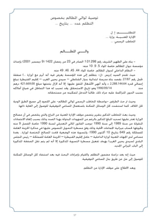 57
‫ﺑﺨﺼﻮص‬ ‫اﳌﻈﺎﻟﻢ‬ ‫ﻟﻮاﻟﻲ‬ ‫ﺗﻮﺻﻴﺔ‬
... ‫ﺑﺘﺎرﻳﺦ‬ ... :‫ﻋﺪد‬ ‫اﻟﺘﻈﻠﻢ‬
.‫ل‬ .‫إ‬ :‫اﳌﺘﻈﻠـــــﻢ‬
.... ‫وزارة‬ :‫اﳌﻌﻨـﻴـﺔ‬ ‫اﻹدارة‬
... :‫اﻟﺮﺳﻤﻲ‬ ‫اﳌﺨﺎﻃﺐ‬
‫اﳌﻈــﺎﻟﻢ‬ ‫واﻟــﻲ‬
‫ﺑﺈﺣﺪاث‬ (2001 ‫دﻳﺴﻤﺒﺮ‬ 9) 1422 ‫رﻣﻀﺎن‬ ‫ﻣﻦ‬ 23 ‫ﻓﻲ‬ ‫اﻟﺼﺎدر‬ 1.01.298 ‫رﻗﻢ‬ ‫اﻟﺸﺮﻳﻒ‬ ‫اﻟﻈﻬﻴﺮ‬ ‫ﻋﻠﻰ‬ ‫ﺑﻨﺎء‬ -
‫ﻣﻨﻪ؛‬ 10 ،9 ،5 ‫اﳌﻮاد‬ ‫ﺧﺎﺻﺔ‬ ‫اﳌﻈﺎﻟﻢ‬ ‫دﻳﻮان‬ ‫ﻣﺆﺳﺴﺔ‬
.‫ﻣﻨﻪ‬ 49 ،46 ،45 ،44 ‫اﳌﻮاد‬ ‫ﺧﺎﺻﺔ‬ ،‫اﳌﻈﺎﻟﻢ‬ ‫ﻟﺪﻳﻮان‬ ‫اﻟﺪاﺧﻠﻲ‬ ‫اﻟﻨﻈﺎم‬ -
‫ﺻﻔﻘﺔ‬ (... ‫)وزارة‬ ‫ﻣﻊ‬ ‫أﺑﺮم‬ ‫أﻧﻪ‬ ‫ﻓﻴﻪ‬ ‫ﻳﻌﺮض‬ ‫اﳌﺆﺳﺴﺔ‬ ‫ﻫﺬه‬ ‫إﻟﻰ‬ ‫ﺑﺘﻈﻠﻢ‬ -‫ل‬- ‫إدرﻳﺲ‬ ‫اﻟﺴﻴﺪ‬ ‫ﺗﻘﺪم‬ ‫ﺣﻴﺚ‬
‫ﲟﺒﻠﻎ‬ ‫اﻟﻘﻨﻴﻄﺮة‬ ‫إﻗﻠﻴﻢ‬ – ‫اﻟﻐﺮب‬ ‫ﻳﺤﻴﻰ‬ ‫ﺳﻴﺪي‬ – ‫اﻟﺸﺎﻧﻄﻲ‬ ‫ﺑﺪوار‬ ‫اﺑﺘﺪاﺋﻴﺔ‬ ‫ﻣﺪرﺳﺔ‬ ‫ﺑﻨﺎء‬ ‫ﺑﻘﺼﺪ‬ 27/87 ‫رﻗﻢ‬ ‫ﲢﻤﻞ‬
‫درﻫﻢ‬ 421.669.00 ‫ﻣﺒﻠﻎ‬ ‫ﺑﺬﻣﺘﻬﺎ‬ ‫ﻻزال‬ ‫أﻧﻪ‬ ‫إﻻ‬ .‫ﻋﻠﻴﻬﺎ‬ ‫اﳌﺘﻔﻖ‬ ‫اﻷﺷﻐﺎل‬ ‫أﻧﻬﻰ‬ ‫وأﻧﻪ‬ ‫د‬ 2.288.144.64 ‫ﻗﺪره‬ ‫إﺟﻤﺎﻟﻲ‬
‫أﻣﻼﻛﻪ‬ ‫ﺿﻴﺎع‬ ‫ﻓﻲ‬ ‫اﻟﺘﻤﺎﻃﻞ‬ ‫ﻫﺬا‬ ‫ﻟﻪ‬ ‫ﺗﺴﺒﺐ‬ ‫وﻗﺪ‬ ،‫اﻻﺳﺘﺤﻘﺎق‬ ‫ﺗﺎرﻳﺦ‬ ‫وﻫﻮ‬ 1990/09/14 ‫ﻣﻨﺬ‬
.‫ﻣﺴﺘﺤﻘﺎﺗﻪ‬ ‫ﻣﻦ‬ ‫ﻟﺘﻤﻜﻴﻨﻪ‬ ‫اﻟﺘﺪﺧﻞ‬ ً‫ﺎ‬‫ﻃﺎﻟﺒ‬ ،‫ذﻟﻚ‬ ‫ﺟﺮاء‬ ‫ﻋﻠﻴﻪ‬ ‫اﳌﺘﺮاﻛﻤﺔ‬ ‫اﻟﺪﻳﻮن‬ ‫ﺑﺴﺒﺐ‬
‫اﻟﻮدﻳﺔ‬ ‫اﻟﻄﺮق‬ ‫ﺟﻤﻴﻊ‬ ‫إﻟﻰ‬ ‫اﻟﻠﺠﻮء‬ ‫ﻋﻠﻰ‬ -‫اﳌﻈﺎﻟﻢ‬ ‫ﻟﻮاﻟﻲ‬ ‫اﻟﺮﺳﻤﻲ‬ ‫اﳌﺨﺎﻃﺐ‬ ‫ﺑﻮاﺳﻄﺔ‬- ‫اﻟﻄﺮﻓﲔ‬ ‫ﺣﺚ‬ ‫ﰎ‬ ‫وﺣﻴﺚ‬
.‫ذاﺗﻬﺎ‬ ‫اﻟﻐﺎﻳﺔ‬ ‫إﻟﻰ‬ ‫ﻟﻠﻮﺻﻮل‬ ‫اﻟﺘﻮﻓﻴﻘﻴﺔ‬ ‫اﳌﺴﺎﻋﻲ‬ ‫ﺑﺎﺳﺘﻌﻤﺎل‬ ‫اﳌﻤﻜﻨﺔ‬ ‫اﻟﻮﺳﺎﺋﻞ‬ ‫ﻛﻞ‬ ‫اﺳﺘﻨﻔﺪت‬ ‫ﻛﻤﺎ‬ ،‫اﳋﻼف‬ ‫ﳊﻞ‬
‫ﻣﺼﺎﻟﺢ‬ ‫أن‬ ‫ﻓﻲ‬ ‫ﻳﺘﻠﺨﺺ‬ ‫واﻟﺬي‬ ‫اﻟﻨﺰاع‬ ‫ﻣﻦ‬ ‫اﳌﻌﻨﻴﺔ‬ ‫اﻹدارة‬ ‫ﻣﻮﻗﻒ‬ ‫ﻳﺘﻀﻤﻦ‬ ‫ﺑﺘﻘﺮﻳﺮ‬ ‫اﳌﺬﻛﻮر‬ ‫اﳌﺨﺎﻃﺐ‬ ‫ﺑﻌﺚ‬ ‫وﺣﻴﺚ‬
‫اﻻﻋﺘﻤﺎدات‬ ‫إﻟﻐﺎء‬ ‫ﺑﺴﺒﺐ‬ ‫وذﻟﻚ‬ ‫اﻟﺼﺪد‬ ‫ﺑﻬﺬا‬ ‫اﳌﺒﺬوﻟﺔ‬ ‫اﳌﺠﻬﻮدات‬ ‫ﻣﻦ‬ ‫ﺑﺎﻟﺮﻏﻢ‬ ‫اﳌﺬﻛﻮر‬ ‫اﳌﺒﻠﻎ‬ ‫ﺗﺴﺪﻳﺪ‬ ‫ﻋﻠﻴﻬﺎ‬ ‫ﺗﻌﺬر‬ ‫اﻟﻮزارة‬
‫ﻣﻨﻪ‬ 9 ‫اﻟﻔﺼﻞ‬ ‫ﺧﺎﺻﺔ‬ 1990 ‫ﻟﺴﻨﺔ‬ ‫اﻟﺘﻌﺪﻳﻠﻲ‬ ‫اﳌﺎﻟﻲ‬ ‫اﻟﻘﺎﻧﻮن‬ ‫ﲟﻮﺟﺐ‬ 1990 ‫ﺳﻨﺔ‬ ‫إﻟﻰ‬ 1989 ‫ﺳﻨﺔ‬ ‫ﻣﻦ‬ ‫اﳌﻨﻘﻮﻟﺔ‬
‫اﻟﻌﺎﻣﺔ‬ ‫اﳋﺰﻳﻨﺔ‬ ‫ﻣﺬﻛﺮة‬ ‫ﻓﻲ‬ ‫ﻋﻠﻴﻬﺎ‬ ‫اﳌﻨﺼﻮص‬ ‫اﻟﺘﺤﻮﻳﻞ‬ ‫ﻣﺴﻄﺮة‬ ‫وﻓﻖ‬ ‫وذﻟﻚ‬ ‫اﶈﻠﻴﺔ‬ ‫اﳉﻤﺎﻋﺎت‬ ‫ﻣﻴﺰاﻧﻴﺔ‬ ‫ﳊﺴﺎب‬ ‫وﲢﻮﻳﻠﻬﺎ‬
‫ﺑﻌﺪة‬ ...‫ﻟﻮزارة‬ ‫اﳌﺨﺘﺼﺔ‬ ‫اﳌﺼﺎﻟﺢ‬ ‫ﻗﺎﻣﺖ‬ ‫اﻟﻮﺿﻌﻴﺔ‬ ‫ﻫﺬه‬ ‫وﻟﺘﺴﻮﻳﺔ‬ ‫؛‬1990 ‫أﻛﺘﻮﺑﺮ‬ 10 ‫ﺑﺘﺎرﻳﺦ‬ 649 ‫رﻗﻢ‬ ‫ﻟﻠﻤﻤﻠﻜﺔ‬
‫اﳌﺠﻠﺲ‬ ‫رﺋﻴﺲ‬ – ‫ﻟﻠﻤﻤﻠﻜﺔ‬ ‫اﻟﻌﺎﻣﺔ‬ ‫اﳋﺰﻳﻨﺔ‬ – ‫اﻟﻘﻨﻴﻄﺮة‬ ‫إﻗﻠﻴﻢ‬ ‫ﻋﺎﻣﻞ‬ – ‫اﻟﺪاﺧﻠﻴﺔ‬ ‫)وزارة‬ ‫اﳌﻌﻨﻴﺔ‬ ‫اﳉﻬﺎت‬ ‫ﻟﺪى‬ ‫ﻣﺴﺎﻋﻲ‬
‫اﳌﺬﻛﻮرة‬ ‫اﻟﺼﻔﻘﺔ‬ ‫ﻧﻘﻞ‬ ‫ﻳﺘﻢ‬ ‫ﻟﻢ‬ ‫أﻧﻪ‬ ‫إﻻ‬ ‫اﳌﺬﻛﻮرة‬ ‫اﻟﺘﺴﻮﻳﺔ‬ ‫ﻣﺴﻄﺮة‬ ‫ﺗﻔﻌﻴﻞ‬ ‫ﺑﻬﺪف‬ (‫اﻟﻐﺮب‬ ‫ﻳﺤﻴﻰ‬ ‫ﻟﺴﻴﺪي‬ ‫اﻟﺒﻠﺪي‬
.‫اﳉﺪﻳﺪ‬ ‫اﳌﻴﺰاﻧﻲ‬ ‫اﻟﺒﺎب‬ ‫إﻟﻰ‬
‫اﳌﻤﻜﻨﺔ‬ ‫اﻟﻮﺳﺎﺋﻞ‬ ‫ﻛﻞ‬ ‫اﺳﺘﻨﻔﺎد‬ ‫ﺑﻌﺪ‬ ‫ﻓﻴﻪ‬ ‫اﻟﺒﺤﺚ‬ ‫ﺑﺈﺟﺮاءات‬ ‫واﻟﻘﻴﺎم‬ ،‫اﻟﺘﻈﻠﻢ‬ ‫ﻣﻀﻤﻮن‬ ‫دراﺳﺔ‬ ‫ﺑﻌﺪ‬ ‫إﻧﻪ‬ ‫ﺣﻴﺚ‬
.‫اﻟﺘﻮﻓﻴﻘﻴﺔ‬ ‫اﳌﺴﺎﻋﻲ‬ ‫ﺑﺬل‬ ‫ﻃﺮﻳﻖ‬ ‫ﻋﻦ‬ ‫ﺣﻞ‬ ‫إﻟﻰ‬ ‫ﻟﻠﻮﺻﻮل‬
.‫اﻟﺘﻈﻠﻢ‬ ‫ﻣﻦ‬ ‫اﻹدارة‬ ‫ﻣﻮﻗﻒ‬ ‫ﻋﻠﻰ‬ ‫اﻻﻃﻼع‬ ‫وﺑﻌﺪ‬
 