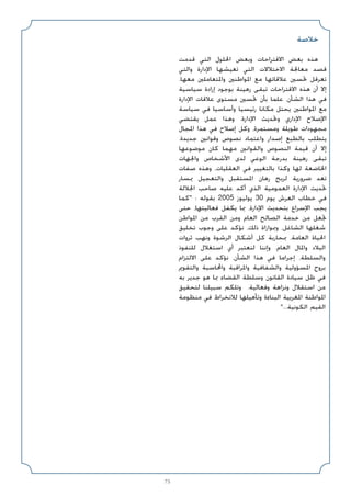 75
‫ﺧﻼﺻﺔ‬
‫ﻗﺪﻣﺖ‬ ‫اﻟﺘﻲ‬ ‫اﳊﻠﻮل‬ ‫وﺑﻌﺾ‬ ‫اﻻﻗﺘﺮاﺣﺎت‬ ‫ﺑﻌﺾ‬ ‫ﻫﺬه‬
‫واﻟﺘﻲ‬ ‫اﻹدارة‬ ‫ﺗﻌﻴﺸﻬﺎ‬ ‫اﻟﺘﻲ‬ ‫اﻻﺧﺘﻼﻻت‬ ‫ﻣﻌﺎﳉﺔ‬ ‫ﻗﺼﺪ‬
.‫ﻣﻌﻬﺎ‬ ‫واﳌﺘﻌﺎﻣﻠﲔ‬ ‫اﳌﻮاﻃﻨﲔ‬ ‫ﻣﻊ‬ ‫ﻋﻼﻗﺎﺗﻬﺎ‬ ‫ﲢﺴﲔ‬ ‫ﺗﻌﺮﻗﻞ‬
‫ﺳﻴﺎﺳﻴﺔ‬ ‫إرادة‬ ‫ﺑﻮﺟﻮد‬ ‫رﻫﻴﻨﺔ‬ ‫ﺗﺒﻘﻰ‬ ‫اﻻﻗﺘﺮاﺣﺎت‬ ‫ﻫﺬه‬ ‫أن‬ ‫إﻻ‬
‫اﻹدارة‬ ‫ﻋﻼﻗﺎت‬ ‫ﻣﺴﺘﻮى‬ ‫ﲢﺴﲔ‬ ‫ﺑﺄن‬ ‫ﻋﻠﻤﺎ‬ ،‫اﻟﺸﺄن‬ ‫ﻫﺬا‬ ‫ﻓﻲ‬
‫ﺳﻴﺎﺳﺔ‬ ‫ﻓﻲ‬ ‫وأﺳﺎﺳﻴﺎ‬ ‫رﺋﻴﺴﻴﺎ‬ ‫ﻣﻜﺎﻧﺎ‬ ‫ﻳﺤﺘﻞ‬ ‫اﳌﻮاﻃﻨﲔ‬ ‫ﻣﻊ‬
‫ﻳﻘﺘﻀﻲ‬ ‫ﻋﻤﻞ‬ ‫وﻫﺬا‬ .‫اﻹدارة‬ ‫وﲢﺪﻳﺚ‬ ‫اﻹداري‬ ‫اﻹﺻﻼح‬
‫اﳌﺠﺎل‬ ‫ﻫﺬا‬ ‫ﻓﻲ‬ ‫إﺻﻼح‬ ‫وﻛﻞ‬ ،‫وﻣﺴﺘﻤﺮة‬ ‫ﻃﻮﻳﻠﺔ‬ ‫ﻣﺠﻬﻮدات‬
.‫ﺟﺪﻳﺪة‬ ‫وﻗﻮاﻧﲔ‬ ‫ﻧﺼﻮص‬ ‫واﻋﺘﻤﺎد‬ ‫إﺻﺪار‬ ‫ﺑﺎﻟﻄﺒﻊ‬ ‫ﻳﺘﻄﻠﺐ‬
‫ﻣﻮﺿﻮﻋﻬﺎ‬ ‫ﻛﺎن‬ ‫ﻣﻬﻤﺎ‬ ‫واﻟﻘﻮاﻧﲔ‬ ‫اﻟﻨﺼﻮص‬ ‫ﻗﻴﻤﺔ‬ ‫أن‬ ‫إﻻ‬
‫واﳉﻬﺎت‬ ‫اﻷﺷﺨﺎص‬ ‫ﻟﺪى‬ ‫اﻟﻮﻋﻲ‬ ‫ﺑﺪرﺟﺔ‬ ‫رﻫﻴﻨﺔ‬ ‫ﺗﺒﻘﻰ‬
‫ﺻﻔﺎت‬ ‫وﻫﺬه‬ ،‫اﻟﻌﻘﻠﻴﺎت‬ ‫ﻓﻲ‬ ‫ﺑﺎﻟﺘﻐﻴﻴﺮ‬ ‫وﻛﺬا‬ ‫ﻟﻬﺎ‬ ‫اﳋﺎﺿﻌﺔ‬
‫ﲟﺴﺎر‬ ‫واﻟﺘﻌﺠﻴﻞ‬ ‫اﳌﺴﺘﻘﺒﻞ‬ ‫رﻫﺎن‬ ‫ﻟﺮﺑﺢ‬ ‫ﺿﺮورﻳﺔ‬ ‫ﺗﻌﺪ‬
‫اﳉﻼﻟﺔ‬ ‫ﺻﺎﺣﺐ‬ ‫ﻋﻠﻴﻪ‬ ‫أﻛﺪ‬ ‫اﻟﺬي‬ ‫اﻟﻌﻤﻮﻣﻴﺔ‬ ‫اﻹدارة‬ ‫ﲢﺪﻳﺚ‬
‫ﻛﻤﺎ‬ : ‫ﺑﻘﻮﻟﻪ‬ 2005 ‫ﻳﻮﻟﻴﻮز‬ 30 ‫ﻳﻮم‬ ‫اﻟﻌﺮش‬ ‫ﺧﻄﺎب‬ ‫ﻓﻲ‬
‫ﺣﺘﻰ‬ ،‫ﻓﻌﺎﻟﻴﺘﻬﺎ‬ ‫ﻳﻜﻔﻞ‬ ‫ﲟﺎ‬ ،‫اﻹدارة‬ ‫ﺑﺘﺤﺪﻳﺚ‬ ‫اﻹﺳﺮاع‬ ‫ﻳﺠﺐ‬
‫اﳌﻮاﻃﻦ‬ ‫ﻣﻦ‬ ‫اﻟﻘﺮب‬ ‫وﻣﻦ‬ ‫اﻟﻌﺎم‬ ‫اﻟﺼﺎﻟﺢ‬ ‫ﺧﺪﻣﺔ‬ ‫ﻣﻦ‬ ‫ﲡﻌﻞ‬
‫ﺗﺨﻠﻴﻖ‬ ‫وﺟﻮب‬ ‫ﻋﻠﻰ‬ ‫ﻧﺆﻛﺪ‬ ،‫ذﻟﻚ‬ ‫وﲟﻮازاة‬ ،‫اﻟﺸﺎﻏﻞ‬ ‫ﺷﻐﻠﻬﺎ‬
‫ﺛﺮوات‬ ‫وﻧﻬﺐ‬ ‫اﻟﺮﺷﻮة‬ ‫أﺷﻜﺎل‬ ‫ﻛﻞ‬ ‫ﲟﺤﺎرﺑﺔ‬ ،‫اﻟﻌﺎﻣﺔ‬ ‫اﳊﻴﺎة‬
‫ﻟﻠﻨﻔﻮذ‬ ‫اﺳﺘﻐﻼل‬ ‫أي‬ ‫ﻟﻨﻌﺘﺒﺮ‬ ‫وإﻧﻨﺎ‬ .‫اﻟﻌﺎم‬ ‫واﳌﺎل‬ ‫اﻟﺒﻼد‬
‫اﻻﻟﺘﺰام‬ ‫ﻋﻠﻰ‬ ‫ﻧﺆﻛﺪ‬ ،‫اﻟﺸﺄن‬ ‫ﻫﺬا‬ ‫ﻓﻲ‬ ‫إﺟﺮاﻣﺎ‬ ،‫واﻟﺴﻠﻄﺔ‬
‫واﻟﺘﻘﻮﱘ‬ ‫واﶈﺎﺳﺒﺔ‬ ‫واﳌﺮاﻗﺒﺔ‬ ‫واﻟﺸﻔﺎﻓﻴﺔ‬ ‫اﳌﺴﺆوﻟﻴﺔ‬ ‫ﺑﺮوح‬
‫ﺑﻪ‬ ‫ﺟﺪﻳﺮ‬ ‫ﻫﻮ‬ ‫ﲟﺎ‬ ‫اﻟﻘﻀﺎء‬ ‫وﺳﻠﻄﺔ‬ ‫اﻟﻘﺎﻧﻮن‬ ‫ﺳﻴﺎدة‬ ‫ﻇﻞ‬ ‫ﻓﻲ‬
‫ﻟﺘﺤﻘﻴﻖ‬ ‫ﺳﺒﻴﻠﻨﺎ‬ ‫وﺗﻠﻜﻢ‬ .‫وﻓﻌﺎﻟﻴﺔ‬ ‫وﻧﺰاﻫﺔ‬ ‫اﺳﺘﻘﻼل‬ ‫ﻣﻦ‬
‫ﻣﻨﻈﻮﻣﺔ‬ ‫ﻓﻲ‬ ‫ﻟﻼﻧﺨﺮاط‬ ‫وﺗﺄﻫﻴﻠﻬﺎ‬ ‫اﻟﺒﻨﺎءة‬ ‫اﳌﻐﺮﺑﻴﺔ‬ ‫اﳌﻮاﻃﻨﺔ‬
...‫اﻟﻜﻮﻧﻴﺔ‬ ‫اﻟﻘﻴﻢ‬
 