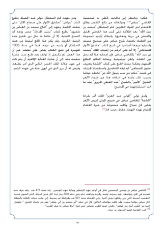 86
‫ﺷﺨﺼﻴﺔ‬ ‫ﺑﻪ‬ ‫ﲢﻈﻰ‬ ‫ﻣﺎﻛﺎﻧﺖ‬ ‫إﻟﻰ‬ ‫وﺑﺎﻟﻨﻈﺮ‬ ،‫ﻫﻜﺬا‬
‫وﻓﺎﺋﻖ‬ ‫اﻟﺘﻘﺪﻳﺮ‬ ‫ﺑﺎﻟﻎ‬ ‫ﻣﻦ‬ ‫وﻣﺆﻟﻔﺎﺗﻪ‬ (12)
«‫»ﻋﻴﺎض‬ ‫اﻟﻘﺎﺿﻲ‬
‫ﺑﻦ‬ ‫»ﻣﺤﻤﺪ‬ ‫اﻟﺴﻠﻄﺎن‬ ‫ﻗﺎم‬ ،‫اﻟﻌﻠﻮﻳﲔ‬ ‫اﳌﻠﻮك‬ ‫ﻟﺪى‬ ‫اﻻﻫﺘﻤﺎم‬
‫اﳉﻠﻴﻞ‬ ‫اﻟﻘﺎﺿﻲ‬ ‫ﻫﺬا‬ ‫ﻛﺘﺐ‬ ‫ﻋﻠﻰ‬ ‫اﻃﻼﻋﻪ‬ ‫ﺑﻌﺪ‬ «‫اﷲ‬ ‫ﻋﺒﺪ‬
‫ﳌﺠﻤﻮﻋﺔ‬ ‫أواﻣﺮه‬ ‫ﺑﺈﻋﻄﺎء‬ ،‫وﻣﻌﺎﻧﻴﻬﺎ‬ ‫دررﻫﺎ‬ ‫ﻓﻲ‬ ‫واﻟﺘﻤﻌﻦ‬
‫ﻣﺴﻠﻢ‬ ‫ﺻﺤﻴﺢ‬ ‫ﻋﻠﻰ‬ ‫ﻋﻴﺎض‬ ‫ﺷﺮح‬ ‫ﺑﺎﻋﺘﻤﺎد‬ ‫اﻟﻌﻠﻤﺎء‬ ‫ﻣﻦ‬
‫اﻷﻧﻮار‬ ‫»ﻣﺸﺎرق‬ ‫ﻛﺘﺎب‬ ‫ﺷﺮح‬ ‫ﻓﻲ‬ ‫أﺳﺎﺳﻴﺎ‬ ‫ﻣﺮﺟﻌﺎ‬ ‫واﻋﺘﺒﺎره‬
‫»ﻣﺤﻤﺪ‬ ‫اﳌﻠﻚ‬ ‫إﻋﺠﺎب‬ ‫ﻣﻦ‬ ‫اﻟﺮﻏﻢ‬ ‫ﻋﻠﻰ‬ ‫أﻧﻪ‬ ‫إﻻ‬ .«‫ﻟﻠﺼﺎﻏﺎﻧﻲ‬
‫ﻳﺤﻞ‬ ‫ﻟﻢ‬ ‫ﻫﺬا‬ ‫إﻋﺠﺎﺑﻪ‬ ‫ﻓﺈن‬ ،‫ﻋﻴﺎض‬ ‫ﺑﺎﻟﻘﺎﺿﻲ‬ «‫اﷲ‬ ‫ﻋﺒﺪ‬ ‫ﺑﻦ‬
‫اﳌﻄﻠﻊ‬ ‫اﻟﻌﺎﻟﻢ‬ ‫ورﺻﺎﻧﺔ‬ ‫ﲟﻮﺿﻮﻋﻴﺔ‬ ‫وﻟﻜﻦ‬ ،‫اﻧﺘﻘﺎده‬ ‫دون‬
‫ﺑﺘﻌﺮﻳﻒ‬ ‫»اﻟﺸﻔﺎ‬ ‫ﻛﺘﺎب‬ ‫ﻋﻠﻰ‬ ‫اﻃﻠﻊ‬ ‫ﻋﻨﺪﻣﺎ‬ ‫وﻫﻜﺬا‬ ،‫اﳌﺘﻔﻬﻢ‬
‫اﳉﺰﺋﻴﺎت‬ ‫واﺳﺘﻘﺼﺎء‬ ‫اﻟﺘﻔﺎﺻﻴﻞ‬ ‫ﺗﺮﻗﻪ‬ ‫ﻟﻢ‬ «‫اﳌﺼﻄﻔﻰ‬ ‫ﺣﻘﻮق‬
‫ﻋﻴﺎﺿﺎ‬ ‫ﻓﺎﻧﺘﻘﺪ‬ «‫ص‬ ‫اﷲ‬ ‫رﺳﻮل‬ ‫ﺳﺐ‬ ‫ﻣﻦ‬ ‫»ﺣﻜﻢ‬ ‫ﻗﺴﻢ‬ ‫ﻓﻲ‬
‫اﻷزﻫﺮ‬ ‫ﻋﻠﻤﺎء‬ ‫ﻣﻦ‬ ‫ﻫﺬا‬ ‫اﻧﺘﻘﺎده‬ ‫ﻓﻲ‬ ‫وأﻳﺪه‬ ،‫ذﻟﻚ‬ ‫ﺑﺴﺒﺐ‬
‫ﻣﺎ‬ ‫ﺑﻌﺪ‬ «‫اﳊﺮﻳﺮي‬ ‫اﳌﻌﻄﻲ‬ ‫»ﻋﺒﺪ‬ ‫واﻟﺸﻴﺦ‬ «‫»اﻷﻣﻴﺮ‬ ‫اﻟﺸﻴﺦ‬
.‫اﳌﻮﺿﻮع‬ ‫ﻓﻲ‬ ‫اﺳﺘﺸﺎرﺗﻬﻤﺎ‬ ‫ﲤﺖ‬
‫ﺑﻘﺮاءة‬ ‫أﻣﺮ‬ ‫اﳌﻠﻚ‬ «‫اﻟﻌﺰﻳﺰ‬ ‫ﻋﺒﺪ‬ ‫»اﳌﻮﻟﻰ‬ ‫ﺗﻮﻟﻲ‬ ‫وﻟﺪى‬
‫اﻷزﻫﺮ‬ ‫إدرﻳﺲ‬ ‫اﳌﻮﻟﻰ‬ ‫ﺿﺮﻳﺢ‬ ‫ﻓﻲ‬ ‫ﻋﻴﺎض‬ ‫ﻟﻠﻘﺎﺿﻲ‬ «‫»اﻟﺸﻔﺎ‬
‫اﻟﻌﻠﻤﺎء‬ ‫ﺧﻴﺮة‬ ‫ﻣﻦ‬ ‫ﻣﺠﻤﻮﻋﺔ‬ ‫وﻛﻠﻒ‬ ،‫ﺻﺒﺎح‬ ‫ﻛﻞ‬ ‫ﺑﻔﺎس‬
.(13)
‫ﻗﺎر‬ ‫ﻣﺮﺗﺐ‬ ‫ﻣﻘﺎﺑﻞ‬ ،‫اﳌﻬﻤﺔ‬ ‫ﺑﻬﺬه‬ ‫ﻟﻠﻘﻴﺎم‬
‫ﺑﻄﺒﻊ‬ ،‫اﳊﻔﻴﻆ‬ ‫ﻋﺒﺪ‬ ‫اﳌﻮﻟﻰ‬ ‫اﻟﺴﻠﻄﺎن‬ ‫ﻗﺎم‬ ،‫ﺟﻬﺘﻪ‬ ‫وﻣﻦ‬
‫ﻋﻠﻰ‬ «‫اﻵﺛﺎر‬ ‫ﺻﺤﺎح‬ ‫ﻋﻠﻰ‬ ‫اﻷﻧﻮار‬ ‫»ﻣﺸﺎرق‬ «‫»ﻋﻴﺎض‬ ‫ﻛﺘﺎب‬
‫ﺑﻦ‬ ‫اﻟﻌﺒﺎس‬ ‫ﺑﻦ‬ ‫ﻣﺤﻤﺪ‬ ‫»اﳊﺎج‬ ‫إﻟﻰ‬ ‫وﻋﻬﺪ‬ ،‫اﳋﺎﺻﺔ‬ ‫ﻧﻔﻘﺘﻪ‬
‫ﻟﻪ‬ ‫ووﺟﻪ‬ ،‫ﲟﺼﺮ‬ «‫اﳌﺪارك‬ ‫»ﺗﺮﺗﻴﺐ‬ ‫ﻛﺘﺎب‬ ‫ﺑﻄﺒﻊ‬ «‫ﺷﻘﺮون‬
‫ﻫﺬه‬ ‫ﲢﻘﻴﻖ‬ ‫دون‬ ‫ﺣﺎل‬ ‫ﻣﺎ‬ ‫ﻋﺎﺋﻘﺎ‬ ‫أن‬ ‫إﻻ‬ ،‫اﳋﻄﻴﺔ‬ ‫اﻟﻨﺴﺦ‬
‫ﻫﻤﺔ‬ ‫ﻣﻦ‬ ‫ﻟﻴﺜﺒﻂ‬ ‫اﳌﺎﻧﻊ‬ ‫ﻫﺬا‬ ‫ﻳﻜﻦ‬ ‫وﻟﻢ‬ .‫اﻟﻜﺮﳝﺔ‬ ‫اﻟﺮﻏﺒﺔ‬
1330 ‫ﺳﻨﺔ‬ ‫ﻓﻲ‬ ‫ﻓﺒﺪأ‬ ،‫ﻋﺰﻣﻪ‬ ‫ﻋﻦ‬ ‫ﻳﺜﻨﻴﻪ‬ ‫أو‬ ‫اﻟﺴﻠﻄﺎن‬
‫أن‬ ‫ﻏﻴﺮ‬ ،‫ﻧﻔﻘﺘﻪ‬ ‫ﻋﻠﻰ‬ ‫ﺑﻔﺎس‬ ‫اﻟﻜﺘﺎب‬ ‫ﻃﺒﻊ‬ ‫ﻓﻲ‬ ‫ﻟﻠﻬﺠﺮة‬
‫ﻋﺸﺮة‬ ‫ﺳﺖ‬ ‫ﻃﺒﻊ‬ ‫ﺑﻌﺪ‬ ‫ﺗﻮﻗﻒ‬ ‫إذ‬ ،‫ﻳﻜﺘﻤﻞ‬ ‫ﻟﻢ‬ ‫اﻟﻌﻤﻞ‬ ‫ﻫﺬا‬
‫ذﻟﻚ‬ ‫ﻳﺘﻢ‬ ‫أن‬ ‫اﻹﻻﻫﻴﺔ‬ ‫اﻟﻌﻨﺎﻳﺔ‬ ‫ﺷﺎءت‬ ‫أن‬ ‫إﻟﻰ‬ ،‫ﻣﻨﻪ‬ ‫ﺻﻔﺤﺔ‬
،‫ﺑﻄﺒﻌﻪ‬ ‫أﻣﺮ‬ ‫اﻟﺬي‬ ‫اﻟﺜﺎﻧﻲ‬ ‫اﳊﺴﻦ‬ ‫اﳌﻠﻚ‬ ‫ﺟﻼﻟﺔ‬ ‫ﻋﻬﺪ‬ ‫ﻓﻲ‬
.‫اﻟﺰاﻫﺮ‬ ‫ﻋﻬﺪه‬ ‫ﻓﻲ‬ ‫ﺣﻠﺔ‬ ‫أﺑﻬﻰ‬ ‫ﻓﻲ‬ ‫اﻟﻨﻮر‬ ‫ﻳﺮى‬ ‫أن‬ ‫ﻟﻪ‬ ‫وﻗﻴﺾ‬
‫ﻋﻨﻪ‬ ‫ﻋﺮف‬ ‫وﻗﺪ‬ ، ‫ﻫـ‬ 476 ‫ﺳﻨﺔ‬ ‫وﻟﺪ‬ ، ‫اﳌﻮﺣﺪﻳﻦ‬ ‫ﻋﻬﺪ‬ ‫وﺑﺪاﻳﺔ‬ ‫اﳌﺮاﺑﻄﲔ‬ ‫ﻋﻬﺪ‬ ‫أواﺧﺮ‬ ‫ﻓﻲ‬ ‫ﻋﺎش‬ ‫اﻟﻴﺤﺼﺒﻲ‬ ‫ﻣﻮﺳﻰ‬ ‫ﺑﻦ‬ ‫ﻋﻴﺎض‬ ‫اﻟﻘﺎﺿﻲ‬ (12
‫ﺷﺪﻳﺪ‬ ،‫اﻟﺼﻮم‬ ‫ﻛﺜﻴﺮ‬ ،‫اﻟﺪﻳﺎﻧﺔ‬ ‫ﻣﺘﲔ‬ ‫ﻛﺎن‬ .‫ﻳﻨﺎ‬َ‫د‬ ‫دﻳﻨﺎر‬ 500 ‫ذﻣﺘﻪ‬ ‫وﻓﻲ‬ ‫ﻣﺎت‬ ،‫وﻧﺰاﻫﺘﻪ‬ ‫وﻛﺮﻣﻪ‬ ،‫وﻟﻴﻨﻪ‬ ،‫وﺣﺰﻣﻪ‬ ،‫اﳉﻢ‬ ‫وﺗﻮاﺿﻌﻪ‬ ،‫اﳊﻖ‬ ‫ﻓﻲ‬ ‫ﺗﺼﻠﺒﻪ‬
‫ﺑﺎﻟﻌﻄﺎء‬ ‫اﳊﺎﻓﻠﺔ‬ ‫ﺣﻴﺎﺗﻪ‬ ‫ﺟﺎﻧﺐ‬ ‫إﻟﻰ‬ .‫ﺑﺴﺒﺘﺔ‬ ‫ﺛﻢ‬ ‫ﺑﻐﺮﻧﺎﻃﺔ‬ ‫ﻫـ‬ 531 ‫ﺳﻨﺔ‬ ‫اﻟﻘﻀﺎء‬ ‫ﺗﻮﻟﻰ‬ .‫أﳌﻨﻴﺎ‬ ‫ﺑﺠﺒﻞ‬ ‫رﺑﺎﻃﻬﺎ‬ ‫ﺑﻨﻰ‬ ‫اﻟﺘﻲ‬ ‫ﻟﺴﺒﺘﺔ‬ ‫اﻟﺘﻌﺼﺐ‬
‫ﻣﺎوﺻﻞ‬  :‫اﳌﺸﺮق‬ ‫ﻋﻠﻤﺎء‬ ‫ﻣﻦ‬ ‫وﻫﻮ‬ ‫ﺟﻌﻔﺮ‬ ‫أﺑﻲ‬ ‫ﺑﻦ‬ ‫ﻣﺤﻤﺪ‬ ‫أﺑﻮ‬ ‫ﺣﻘﻪ‬ ‫ﻓﻲ‬ ‫ﻗﺎل‬ .‫اﻟﺜﻼﺛﲔ‬ ‫ﻣﺆﻟﻔﺎﺗﻪ‬ ‫ﻓﺎﻗﺖ‬ ‫وﻗﺪ‬ ،‫ﻣﺠﻴﺪا‬ ‫ﻣﺆﻟﻔﺎ‬ ‫ﻋﻴﺎض‬ ‫ﻛﺎن‬
.‫اﳌﻐﺮب‬ ‫ﻋﺮف‬ ‫ﳌﺎ‬ ‫ﻋﻴﺎض‬ ‫ﻟﻮﻻ‬ ‫ﻗﻴﻞ‬ ‫ﺣﺘﻰ‬ ‫ﺑﻌﻴﺎض‬ ‫اﳌﻐﺮب‬ ‫اﺳﻢ‬ ‫واﻗﺘﺮن‬ .‫ﻋﻴﺎض‬ ‫ﻣﻦ‬ ‫أﻧﺒﻞ‬ ‫اﳌﻐﺮب‬ ‫ﻣﻦ‬ ‫إﻟﻴﻨﺎ‬
.‫زﻳﺪان‬ ‫ﺑﻦ‬ ‫اﻟﺮﺣﻤﺎن‬ ‫ﻟﻌﺒﺪ‬ ‫اﻟﻔﺎﺧﺮة‬ ‫اﻟﺪرر‬ (13
 