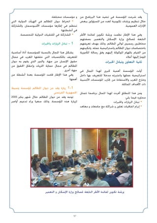 97
‫ﻣﻦ‬ ‫اﻟﺒﺮﻧﺎﻣﺞ‬ ‫ﻫﺬا‬ ‫ﺗﻨﻔﻴﺬ‬ ‫ﻓﻲ‬ ‫اﳌﺆﺳﺴﺔ‬ ‫ﺷﺮﻋﺖ‬ ‫وﻗﺪ‬
‫ﺑﺒﻌﺾ‬ ‫اﳌﺴﺆوﻟﲔ‬ ‫ﻣﻦ‬ ‫ﻟﻌﺪد‬ ‫ﺗﻜﻮﻳﻨﻴﺔ‬ ‫ورﺷﺎت‬ ‫ﺗﻨﻈﻴﻢ‬ ‫ﺧﻼل‬
.‫اﻟﻌﻤﻮﻣﻴﺔ‬ ‫اﻹدارات‬
‫اﻷﻃﺮ‬ ‫ﻟﻔﺎﺋﺪة‬ ‫ﺗﻜﻮﻳﻦ‬ ‫ورﺷﺔ‬ ‫ﻧﻈﻤﺖ‬ ‫اﻹﻃﺎر‬ ‫ﻫﺬا‬ ‫وﻓﻲ‬
‫ﺑﺼﻔﺘﻬﻢ‬ ،‫واﻟﺘﻌﻤﻴﺮ‬ ‫اﻹﺳﻜﺎن‬ ‫وزارة‬ ‫ﳌﺼﺎﻟﺢ‬ ‫اﻟﺘﺎﺑﻌﺔ‬
‫ﺗﻌﺮﻳﻔﻬﻢ‬ ‫ﺑﻬﺪف‬ ‫وذﻟﻚ‬ ،‫اﳌﻈﺎﻟﻢ‬ ‫ﻟﻮاﻟﻲ‬ ‫رﺳﻤﻴﲔ‬ ‫ﻣﺨﺎﻃﺒﲔ‬
‫وﲤﻜﻴﻨﻬﻢ‬ ،‫ﻋﻤﻠﻪ‬ ‫واﺳﺘﺮاﺗﻴﺠﻴﺔ‬ ‫اﳌﻈﺎﻟﻢ‬ ‫دﻳﻮان‬ ‫ﺑﺎﺧﺘﺼﺎﺻﺎت‬
‫اﳌﺄﻣﻮرﻳﺔ‬ ‫رﺳﺎﻟﺔ‬ ‫وﻓﻖ‬ ‫إﻟﻴﻬﻢ‬ ‫اﳌﻮﻛﻮﻟﺔ‬ ‫ﺑﺎﳌﻬﺎم‬ ‫اﻟﻘﻴﺎم‬ ‫ﻣﻦ‬
.‫أﻋﻼه‬ ‫إﻟﻴﻬﺎ‬ ‫اﳌﻮﻣﺈ‬
‫اﳋﺒﺮات‬ ‫وﺗﺒﺎدل‬ ‫اﻟﺘﻌﺎون‬ :‫ﺛﺎﻧﻴﺎ‬
‫ﻓﻲ‬ ‫اﳌﺠﺎل‬ ‫ﻟﻬﺬا‬ ‫ﻛﺒﺮى‬ ‫أﻫﻤﻴﺔ‬ ‫اﳌﺆﺳﺴﺔ‬ ‫أوﻟﺖ‬
‫داﺧﻞ‬ ‫ﺑﻬﺎ‬ ‫ﻟﻠﺘﻌﺮﻳﻒ‬ ‫ﻣﺪﺧﻼ‬ ‫واﻋﺘﺒﺮﺗﻪ‬ ‫ﻋﻤﻠﻬﺎ‬ ‫اﺳﺘﺮاﺗﻴﺠﻴﺔ‬
‫اﻷﺟﻨﺒﻴﺔ‬ ‫اﳌﺆﺳﺴﺎت‬ ‫ﲡﺎرب‬ ‫ﻣﻦ‬ ‫واﻻﺳﺘﻔﺎدة‬ ‫اﳌﻐﺮب‬ ‫وﺧﺎرج‬
.‫اﳌﻤﺎﺛﻠﺔ‬ ‫اﻷﻫﺪاف‬ ‫ذات‬
‫ﺗﺘﻤﺜﻞ‬ ‫ﺑﺮﻧﺎﻣﺠﺎ‬ ‫اﳌﺠﺎل‬ ‫ﻟﻬﺬا‬ ‫أﻓﺮدت‬ ‫اﳌﻨﻄﻠﻖ‬ ‫ﻫﺬا‬ ‫وﻣﻦ‬
:‫ﻳﻠﻲ‬ ‫ﻓﻴﻤﺎ‬ ‫ﻣﺤﺎوره‬
‫واﳋﺒﺮات؛‬ ‫اﻟﺰﻳﺎرات‬ ‫ﺗﺒﺎدل‬ •
‫ﻣﻌﺎﻫﺪ‬ ‫و‬ ‫ﺟﺎﻣﻌﺎت‬ ‫ﻣﻊ‬ ‫ﺷﺮاﻛﺔ‬ ‫و‬ ‫ﺗﻌﺎون‬ ‫اﺗﻔﺎﻗﻴﺎت‬ ‫إﺑﺮام‬ •
‫ﻣﺨﺘﻠﻔﺔ؛‬ ‫ﻣﺆﺳﺴﺎت‬ ‫و‬
‫اﻟﺘﻲ‬ ‫اﻟﺪوﻟﻴﺔ‬ ‫اﻟﻬﻴﺂت‬ ‫ﻓﻲ‬ ‫اﳌﻈﺎﻟﻢ‬ ‫دﻳﻮان‬ ‫اﻧﺨﺮاط‬ •
‫واﳌﺸﺎرﻛﺔ‬ ،‫اﻷﻣﺒﻮدﺳﻤﺎن‬ ‫ﻣﺆﺳﺴﺎت‬ ‫إﻃﺎرﻫﺎ‬ ‫ﻓﻲ‬ ‫ﺗﻨﺘﻈﻢ‬
‫أﻧﺸﻄﺘﻬﺎ؛‬ ‫ﻓﻲ‬
.‫اﳌﺘﺨﺼﺼﺔ‬ ‫اﻟﺪوﻟﻴﺔ‬ ‫اﳌﻠﺘﻘﻴﺎت‬ ‫ﻓﻲ‬ ‫اﳌﺸﺎرﻛﺔ‬ •
‫واﳋﺒﺮات‬ ‫اﻟﺰﻳﺎرات‬ ‫ﺗﺒﺎدل‬ - 1
‫أﺳﺎﺳﻴﺔ‬ ‫أداة‬ ‫ﻟﻠﻤﺆﺳﺴﺔ‬ ‫ﺑﺎﻟﻨﺴﺒﺔ‬ ‫اﳌﺠﺎل‬ ‫ﻫﺬا‬ ‫ﻳﺸﻜﻞ‬
‫ﻣﺠﺎل‬ ‫ﻓﻲ‬ ‫اﳌﻐﺮب‬ ‫ﺣﻘﻘﻬﺎ‬ ‫اﻟﺘﻲ‬ ‫ﺑﺎﳌﻜﺘﺴﺒﺎت‬ ‫ﻟﻠﺘﻌﺮﻳﻒ‬
‫دﻳﻮان‬ ‫ﺑﻪ‬ ‫ﻳﻘﻮم‬ ‫اﻟﺬي‬ ‫واﻟﺪور‬ ،‫ﺟﻬﺔ‬ ‫ﻣﻦ‬ ‫اﻹﻧﺴﺎن‬ ‫ﺣﻘﻮق‬
‫ﻣﻦ‬ ‫اﳊﻘﻮق‬ ‫وإﺣﻘﺎق‬ ‫اﳊﺮﻳﺎت‬ ‫ﺣﻤﺎﻳﺔ‬ ‫ﻣﺠﺎل‬ ‫ﻓﻲ‬ ‫اﳌﻈﺎﻟﻢ‬
. ‫أﺧﺮى‬ ‫ﺟﻬﺔ‬
‫ﻣﻦ‬ ‫أﻧﺸﻄﺔ‬ ‫ﺑﻌﺪة‬ ‫اﳌﺆﺳﺴﺔ‬ ‫ﻗﺎﻣﺖ‬ ‫اﻹﻃﺎر‬ ‫ﻫﺬا‬ ‫وﻓﻲ‬
:‫أﻫﻤﻬﺎ‬
‫وﺳﻴﻂ‬ ‫ﳌﺆﺳﺴﺔ‬ ‫اﳌﻈﺎﻟﻢ‬ ‫دﻳﻮان‬ ‫ﻋﻦ‬ ‫وﻓﺪ‬ ‫زﻳﺎرة‬ 1-1
‫اﻟﻔﺮﻧﺴﻲ‬ ‫اﳉﻤﻬﻮرﻳﺔ‬
2005 ‫ﻳﻨﺎﻳﺮ‬ ‫ﺷﻬﺮ‬ ‫ﺧﻼل‬ ‫اﳌﻈﺎﻟﻢ‬ ‫دﻳﻮان‬ ‫ﻋﻦ‬ ‫وﻓﺪ‬ ‫ﺗﻮﺟﻪ‬
‫أواﺻﺮ‬ ‫ﺗﺪﻋﻴﻢ‬ ‫وراء‬ ‫ﺳﻌﻴﺎ‬ ‫وذﻟﻚ‬ ،‫اﳌﺆﺳﺴﺔ‬ ‫ﻫﺬه‬ ‫ﻟﺰﻳﺎرة‬
‫اﻟﺘﻌﻤﻴﺮ‬ ‫و‬ ‫اﻹﺳﻜﺎن‬ ‫وزارة‬ ‫ﳌﺼﺎﻟﺢ‬ ‫اﻟﺘﺎﺑﻌﺔ‬ ‫اﻷﻃﺮ‬ ‫ﻟﻔﺎﺋﺪة‬ ‫ﺗﻜﻮﻳﻦ‬ ‫ورﺷﺔ‬
 