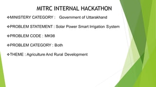 MITRC INTERNAL HACKATHON
MINISTERY CATEGORY : Government of Uttarakhand
PROBLEM STATEMENT : Solar Power Smart Irrigation System
PROBLEM CODE : MK98
PROBLEM CATEGORY : Both
THEME : Agriculture And Rural Development
 