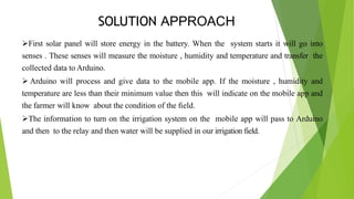SOLUTION APPROACH
First solar panel will store energy in the battery. When the system starts it will go into
senses . These senses will measure the moisture , humidity and temperature and transfer the
collected data to Arduino.
 Arduino will process and give data to the mobile app. If the moisture , humidity and
temperature are less than their minimum value then this will indicate on the mobile app and
the farmer will know about the condition of the ﬁeld.
The information to turn on the irrigation system on the mobile app will pass to Arduino
and then to the relay and then water will be supplied in our irrigation field.
 