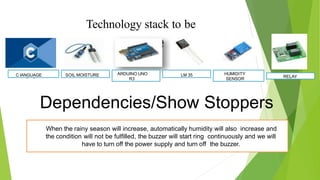 Technology stack to be
use d
Dependencies/Show Stoppers
C language SOIL MOISTURE ARDUINO UNO
R3
LM 35 RELAYC lANGUAGE HUMIDITY
SENSOR
When the rainy season will increase, automatically humidity will also increase and
the condition will not be fulﬁlled, the buzzer will start ring continuously and we will
have to turn off the power supply and turn off the buzzer.
 