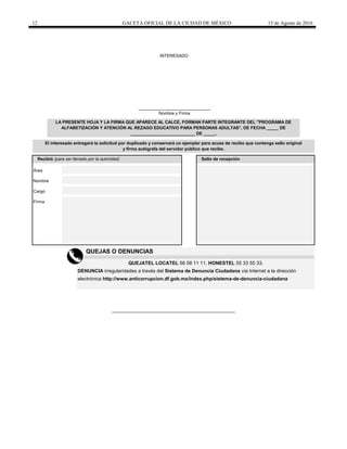12 GACETA OFICIAL DE LA CIUDAD DE MÉXICO 15 de Agosto de 2016
El interesado entregará la solicitud por duplicado y conservará un ejemplar para acuse de recibo que contenga sello original
y firma autógrafa del servidor público que recibe.
Recibió (para ser llenado por la autoridad) Sello de recepción
LA PRESENTE HOJA Y LA FIRMA QUE APARECE AL CALCE, FORMAN PARTE INTEGRANTE DEL "PROGRAMA DE
ALFABETIZACIÓN Y ATENCIÓN AL REZAGO EDUCATIVO PARA PERSONAS ADULTAS", DE FECHA _____ DE
___________________________ DE _____.
______________________________
Nombre y Firma
INTERESADO
Área
Nombre
Cargo
Firma
DENUNCIA irregularidades a través del Sistema de Denuncia Ciudadana vía Internet a la dirección
QUEJAS O DENUNCIAS
electrónica http://www.anticorrupcion.df.gob.mx/index.php/sistema-de-denuncia-ciudadana
QUEJATEL LOCATEL 56 58 11 11, HONESTEL 55 33 55 33.
 