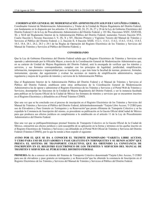 15 de Agosto de 2016 GACETA OFICIAL DE LA CIUDAD DE MÉXICO 13
COORDINACIÓN GENERAL DE MODERNIZACIÓN ADMINISTRATIVAOLIVER CASTAÑEDA CORREA,
Coordinador General de Modernización Administrativa y Titular de la Unidad de Mejora Regulatoria del Distrito Federal,
con fundamento en lo dispuesto por los artículos 13, fracción III, 24, 25, 26, 27 y 28 de la Ley de Gobierno Electrónico del
Distrito Federal,11 de la Ley de Procedimiento Administrativo del Distrito Federal; y 101 Bis, fracciones XXIV, XXXVIII,
XL y XLII del Reglamento Interior de la Administración Pública del Distrito Federal; numerales Tercero fracción XVI,
Cuarto fracción I, Noveno fracciones I, V, IX, X y XV, Décimo Primero y Vigésimo Tercero del Manual de Trámites y
Servicios al Público del Distrito Federal; y 2, fracción II, 4 fracción XXIII, 13.2.1, 13.4.1, 13.4.2, 13.4.3, 13.8.2, 13.8.5,
18.5, 18.8, 28.1, 28.2, 28.3 y 29.1 de las Reglas de Operación del Registro Electrónico de los Trámites y Servicios del
Manual de Trámites y Servicios al Público del Distrito Federal, y
CONSIDERANDO
Que la Ley de Gobierno Electrónico del Distrito Federal señala que el Registro Electrónico de Trámites y Servicios será
operado y administrado por la Oficialía Mayor, a través de la Coordinación General de Modernización Administrativa que,
en su carácter de Unidad de Mejora Regulatoria del Distrito Federal, será la encargada de verificar que los trámites y
servicios, y sus formatos correspondientes, cumplan con los principios de legalidad, juridicidad, simplificación,
información, transparencia e imparcialidad para su inscripción, y que ésta tiene la facultad de normar, promover, formular,
instrumentar, ejecutar, dar seguimiento y evaluar las acciones en materia de simplificación administrativa, mejora
regulatoria y mejora de la gestión de trámites y servicios de la Administración Pública.
Que el Reglamento Interior de la Administración Pública del Distrito Federal y el Manual de Trámites y Servicios al
Público del Distrito Federal, establecen entre otras atribuciones de la Coordinación General de Modernización
Administrativa las de operar y administrar el Registro Electrónico de los Trámites y Servicios y el Portal Web de Trámites y
Servicios; desempeñar las funciones de la Unidad de Mejora Regulatoria del Distrito Federal, y ser la instancia facultada
para publicar en la Gaceta Oficial de la Ciudad de México los formatos de trámites y servicios que se encuentren inscritos
en el Registro Electrónico y difundirlos en el Portal Trámites CDMX.
Que una vez que se ha concluido con el proceso de inscripción en el Registro Electrónico de los Trámites y Servicios del
Manual de Trámites y Servicios al Público del Distrito Federal, deltrámitedenominado “Tarjeta Libre Acceso, T CERO para
uso de Elevadores y Pase Gratuito en Torniquetes y su Renovación”que presta elSistema de Transporte Colectivo y se ha
expedido la Constancia de Inscripción del mismo, es procedente su publicación en la Gaceta Oficial delaCiudad de México
para que produzca sus efectos jurídicos en cumplimiento a lo establecido en el artículo 11 de la Ley de Procedimiento
Administrativo del Distrito Federal.
Que una vez que se publiqueeltrámiteque prestael Sistema de Transporte Colectivo en la Gaceta Oficial de la Ciudad de
México, estesurtirá sus efectos jurídicos y será susceptible de su aplicación en la forma y términos en los quefue inscrito en
el Registro Electrónico de Trámites y Servicios y sea difundido en el Portal Web Oficial de Trámites y Servicios del Distrito
Federal (Trámites CDMX), por lo que he tenido a bien expedir el siguiente:
AVISO POR EL QUE SE DA A CONOCER EL TRÁMITE DENOMINADO “TARJETA LIBRE ACCESO,
T CERO PARA USO DE ELEVADORES Y PASE GRATUITO EN TORNIQUETES Y SU RENOVACIÓN” QUE
PRESTA EL SISTEMA DE TRANSPORTE COLECTIVO, QUE HA OBTENIDO LA CONSTANCIA DE
INSCRIPCIÓN EN EL REGISTRO ELECTRÓNICO DE LOS TRÁMITES Y SERVICIOS DEL MANUAL DE
TRÁMITES Y SERVICIOS AL PÚBLICO DEL DISTRITO FEDERAL
PRIMERO.-Se da a conocer un trámite del Sistema de Transporte Colectivo denominado“Tarjeta Libre Acceso, T CERO
para uso de elevadores y pase gratuito en torniquetes y su Renovación”que ha obtenido la constancia de Inscripción en el
Registro Electrónico de los Trámites y Servicios del Manual de Trámites y Servicios al Público del Distrito Federal.
 