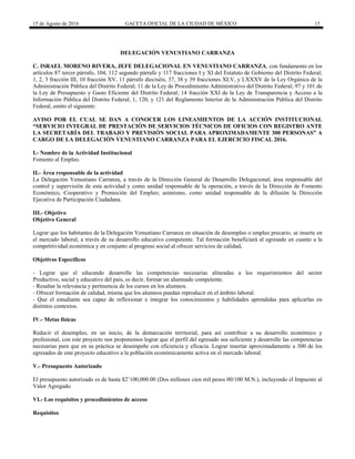 15 de Agosto de 2016 GACETA OFICIAL DE LA CIUDAD DE MÉXICO 15
DELEGACIÓN VENUSTIANO CARRANZA
C. ISRAEL MORENO RIVERA, JEFE DELEGACIONAL EN VENUSTIANO CARRANZA, con fundamento en los
artículos 87 tercer párrafo, 104, 112 segundo párrafo y 117 fracciones I y XI del Estatuto de Gobierno del Distrito Federal;
1, 2, 3 fracción III, 10 fracción XV, 11 párrafo dieciséis, 37, 38 y 39 fracciones XLV, y LXXXV de la Ley Orgánica de la
Administración Pública del Distrito Federal; 11 de la Ley de Procedimiento Administrativo del Distrito Federal; 97 y 101 de
la Ley de Presupuesto y Gasto Eficiente del Distrito Federal; 14 fracción XXI de la Ley de Transparencia y Acceso a la
Información Pública del Distrito Federal; 1, 120, y 121 del Reglamento Interior de la Administración Pública del Distrito
Federal, emito el siguiente:
AVISO POR EL CUAL SE DAN A CONOCER LOS LINEAMIENTOS DE LA ACCIÓN INSTITUCIONAL
“SERVICIO INTEGRAL DE PRESTACIÓN DE SERVICIOS TÉCNICOS DE OFICIOS CON REGISTRO ANTE
LA SECRETARÍA DEL TRABAJO Y PREVISIÓN SOCIAL PARA APROXIMADAMENTE 300 PERSONAS” A
CARGO DE LA DELEGACIÓN VENUSTIANO CARRANZA PARA EL EJERCICIO FISCAL 2016.
I.- Nombre de la Actividad Institucional
Fomento al Empleo.
II.- Área responsable de la actividad
La Delegación Venustiano Carranza, a través de la Dirección General de Desarrollo Delegacional, área responsable del
control y supervisión de esta actividad y como unidad responsable de la operación, a través de la Dirección de Fomento
Económico, Cooperativo y Promoción del Empleo; asimismo, como unidad responsable de la difusión la Dirección
Ejecutiva de Participación Ciudadana.
III.- Objetivo
Objetivo General
Lograr que los habitantes de la Delegación Venustiano Carranza en situación de desempleo o empleo precario, se inserte en
el mercado laboral, a través de su desarrollo educativo competente. Tal formación beneficiará al egresado en cuanto a la
competitividad económica y en conjunto al progreso social al ofrecer servicios de calidad.
Objetivos Específicos
- Lograr que el educando desarrolle las competencias necesarias alineadas a los requerimientos del sector
Productivo, social y educativo del país, es decir, formar un alumnado competente.
- Resaltar la relevancia y pertinencia de los cursos en los alumnos.
- Ofrecer formación de calidad, misma que los alumnos puedan reproducir en el ámbito laboral.
- Que el estudiante sea capaz de reflexionar e integrar los conocimientos y habilidades aprendidas para aplicarlas en
distintos contextos.
IV.- Metas físicas
Reducir el desempleo, en un inicio, de la demarcación territorial, para así contribuir a su desarrollo económico y
profesional, con este proyecto nos proponemos lograr que el perfil del egresado sea suficiente y desarrolle las competencias
necesarias para que en su práctica se desempeñe con eficiencia y eficacia. Lograr insertar aproximadamente a 300 de los
egresados de este proyecto educativo a la población económicamente activa en el mercado laboral.
V.- Presupuesto Autorizado
El presupuesto autorizado es de hasta $2’100,000.00 (Dos millones cien mil pesos 00/100 M.N.), incluyendo el Impuesto al
Valor Agregado.
VI.- Los requisitos y procedimientos de acceso
Requisitos
 
