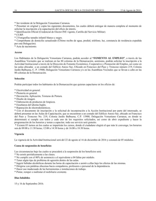 16 GACETA OFICIAL DE LA CIUDAD DE MÉXICO 15 de Agosto de 2016
* Ser residente de la Delegación Venustiano Carranza.
* Presentar en original y copia los siguientes documentos, los cuales deberá entregar de manera completa al momento de
solicitar la inscripción a la capacitación del oficio de interés.
* Identificación Oficial (Credencial de Elector INE vigente, Cartilla del Servicio Militar).
* CURP.
* 2 Fotografías tamaño infantil blanco y negro.
* Comprobante de domicilio actualizado (Último recibo de agua, predial, teléfono, luz, constancia de residencia expedida
por esta Delegación).
* Acta de nacimiento.
Acceso
Los Habitantes de la Delegación Venustiano Carranza, podrán acceder al “FOMENTO AL EMPLEO”, a través de las
Asambleas Vecinales que se realizan en las 80 colonias de la Demarcación, asimismo, podrán solicitar la inscripción a la
Actividad Institucional a través de la Dirección de Fomento Económico, Cooperativo y Promoción del Empleo, así como en
las aulas ubicadas a un costado del Edificio Anexo Sur, Ubicado en Francisco del Paso y Troncoso número 219, Colonia
Jardín Balbuena, C. P. 15900, Delegación Venustiano Carranza y/o en las Asambleas Vecinales que se llevan a cabo en las
80 colonias de la Demarcación.
Selección
Podrán participar todos los habitantes de la Demarcación que quieran capacitarse en los oficios de:
* Electricidad en general.
* Plomería en general.
* Decoración, Aplicación, Texturas de Pintura.
* Diseño de imagen.
* Elaboración de productos de limpieza.
* Enseñanza del idioma Inglés.
* Reparación de electrodomésticos.
* Con el documento de inscripción y la solicitud de incorporación a la Acción Institucional por parte del interesado, se
deberá presentar en las Aulas de Capacitación, que se encuentran a un costado del Edificio Anexo Sur, ubicado en Francisco
del Paso y Troncoso No. 219, Colonia Jardín Balbuena, C.P. 15900, Delegación Venustiano Carranza, en donde se
determinará si cumple con todos y cada uno de los requisitos solicitados, así como de abrir expediente y hacer la
programación de los horarios y temas a capacitar, todo ese servicio será gratuito.
* Existen 03 turnos en los cuales se impartirán los cursos, donde el ciudadano elegirá el que más le convenga; los horarios
son de 09:00 a 11:30 horas; 12:00 a 14:30 horas y de 16:00 a 18:30 horas.
Vigencia
La vigencia de la Actividad Institucional será del 22 de agosto al 16 de diciembre de 2016 y constará de 05 módulos.
Causa de suspensión de beneficios
Las circunstancias bajo las cuales se procederá a la suspensión de los beneficios será:
* No asistir periódicamente a las clases.
* No cumplir con el 80% de asistencia o el equivalente a 04 faltas por módulo.
* Tener algún tipo de problema de agresión dentro de las aulas.
* Ingerir bebidas alcohólicas durante las horas de capacitación o asistir a ellas bajo los efectos de las mismas.
* Dirigirse con palabras obscenas hacia compañeros, profesores o personal de la dependencia.
* Hacer uso inadecuado de las herramientas e instalaciones de trabajo.
* Pintar, romper o maltratar el mobiliario existente.
Días Inhábiles
15 y 16 de Septiembre 2016.
 