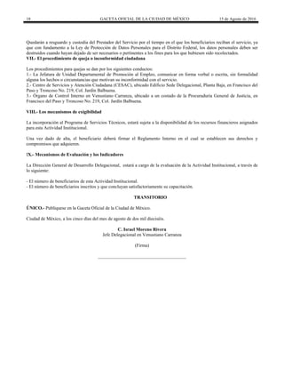 18 GACETA OFICIAL DE LA CIUDAD DE MÉXICO 15 de Agosto de 2016
Quedarán a resguardo y custodia del Prestador del Servicio por el tiempo en el que los beneficiarios reciban el servicio, ya
que con fundamento a la Ley de Protección de Datos Personales para el Distrito Federal, los datos personales deben ser
destruidos cuando hayan dejado de ser necesarios o pertinentes a los fines para los que hubiesen sido recolectados.
VII.- El procedimiento de queja o inconformidad ciudadana
Los procedimientos para quejas se dan por los siguientes conductos:
1.- La Jefatura de Unidad Departamental de Promoción al Empleo, comunicar en forma verbal o escrita, sin formalidad
alguna los hechos o circunstancias que motivan su inconformidad con el servicio.
2.- Centro de Servicios y Atención Ciudadana (CESAC), ubicado Edificio Sede Delegacional, Planta Baja, en Francisco del
Paso y Troncoso No. 219, Col. Jardín Balbuena.
3.- Órgano de Control Interno en Venustiano Carranza, ubicado a un costado de la Procuraduría General de Justicia, en
Francisco del Paso y Troncoso No. 219, Col. Jardín Balbuena.
VIII.- Los mecanismos de exigibilidad
La incorporación al Programa de Servicios Técnicos, estará sujeta a la disponibilidad de los recursos financieros asignados
para esta Actividad Institucional.
Una vez dado de alta, el beneficiario deberá firmar el Reglamento Interno en el cual se establecen sus derechos y
compromisos que adquieren.
IX.- Mecanismos de Evaluación y los Indicadores
La Dirección General de Desarrollo Delegacional, estará a cargo de la evaluación de la Actividad Institucional, a través de
lo siguiente:
- El número de beneficiarios de esta Actividad Institucional.
- El número de beneficiarios inscritos y que concluyan satisfactoriamente su capacitación.
TRANSITORIO
ÚNICO.- Publíquese en la Gaceta Oficial de la Ciudad de México.
Ciudad de México, a los cinco días del mes de agosto de dos mil dieciséis.
C. Israel Moreno Rivera
Jefe Delegacional en Venustiano Carranza
(Firma)
______________________________________
 