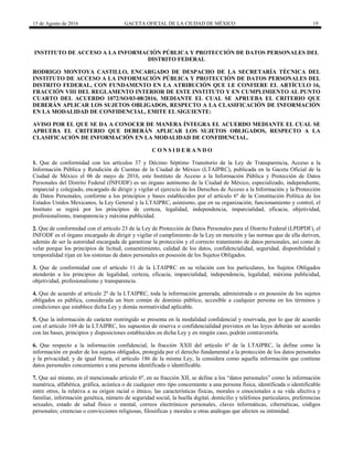 15 de Agosto de 2016 GACETA OFICIAL DE LA CIUDAD DE MÉXICO 19
INSTITUTO DE ACCESO A LA INFORMACIÓN PÚBLICA Y PROTECCIÓN DE DATOS PERSONALES DEL
DISTRITO FEDERAL
RODRIGO MONTOYA CASTILLO, ENCARGADO DE DESPACHO DE LA SECRETARÍA TÉCNICA DEL
INSTITUTO DE ACCESO A LA INFORMACIÓN PÚBLICA Y PROTECCIÓN DE DATOS PERSONALES DEL
DISTRITO FEDERAL, CON FUNDAMENTO EN LA ATRIBUCIÓN QUE LE CONFIERE EL ARTÍCULO 16,
FRACCIÓN VIII DEL REGLAMENTO INTERIOR DE ESTE INSTITUTO Y EN CUMPLIMIENTO AL PUNTO
CUARTO DEL ACUERDO 1072/SO/03-08/2016, MEDIANTE EL CUAL SE APRUEBA EL CRITERIO QUE
DEBERÁN APLICAR LOS SUJETOS OBLIGADOS, RESPECTO A LA CLASIFICACIÓN DE INFORMACIÓN
EN LA MODALIDAD DE CONFIDENCIAL, EMITE EL SIGUIENTE:
AVISO POR EL QUE SE DA A CONOCER DE MANERA ÍNTEGRA EL ACUERDO MEDIANTE EL CUAL SE
APRUEBA EL CRITERIO QUE DEBERÁN APLICAR LOS SUJETOS OBLIGADOS, RESPECTO A LA
CLASIFICACIÓN DE INFORMACIÓN EN LA MODALIDAD DE CONFIDENCIAL.
C O N S I D E R A N D O
1. Que de conformidad con los artículos 37 y Décimo Séptimo Transitorio de la Ley de Transparencia, Acceso a la
Información Pública y Rendición de Cuentas de la Ciudad de México (LTAIPRC), publicada en la Gaceta Oficial de la
Ciudad de México el 06 de mayo de 2016, este Instituto de Acceso a la Información Pública y Protección de Datos
Personales del Distrito Federal (INFODF) es un órgano autónomo de la Ciudad de México, especializado, independiente,
imparcial y colegiado, encargado de dirigir y vigilar el ejercicio de los Derechos de Acceso a la Información y la Protección
de Datos Personales, conforme a los principios y bases establecidos por el artículo 6º de la Constitución Política de los
Estados Unidos Mexicanos, la Ley General y la LTAIPRC, asimismo, que en su organización, funcionamiento y control, el
Instituto se regirá por los principios de certeza, legalidad, independencia, imparcialidad, eficacia, objetividad,
profesionalismo, transparencia y máxima publicidad.
2. Que de conformidad con el artículo 23 de la Ley de Protección de Datos Personales para el Distrito Federal (LPDPDF), el
INFODF es el órgano encargado de dirigir y vigilar el cumplimiento de la Ley en mención y las normas que de ella deriven,
además de ser la autoridad encargada de garantizar la protección y el correcto tratamiento de datos personales, así como de
velar porque los principios de licitud, consentimiento, calidad de los datos, confidencialidad, seguridad, disponibilidad y
temporalidad rijan en los sistemas de datos personales en posesión de los Sujetos Obligados.
3. Que de conformidad con el artículo 11 de la LTAIPRC en su relación con los particulares, los Sujetos Obligados
atenderán a los principios de legalidad, certeza, eficacia, imparcialidad, independencia, legalidad, máxima publicidad,
objetividad, profesionalismo y transparencia.
4. Que de acuerdo al artículo 2º de la LTAIPRC, toda la información generada, administrada o en posesión de los sujetos
obligados es pública, considerada un bien común de dominio público, accesible a cualquier persona en los términos y
condiciones que establece dicha Ley y demás normatividad aplicable.
5. Que la información de carácter restringido se presenta en la modalidad confidencial y reservada, por lo que de acuerdo
con el artículo 169 de la LTAIPRC, los supuestos de reserva o confidencialidad previstos en las leyes deberán ser acordes
con las bases, principios y disposiciones establecidos en dicha Ley y en ningún caso, podrán contravenirla.
6. Que respecto a la información confidencial, la fracción XXII del artículo 6º de la LTAIPRC, la define como la
información en poder de los sujetos obligados, protegida por el derecho fundamental a la protección de los datos personales
y la privacidad; y de igual forma, el artículo 186 de la misma Ley, la considera como aquella información que contiene
datos personales concernientes a una persona identificada o identificable.
7. Que así mismo, en el mencionado artículo 6º, en su fracción XII, se define a los “datos personales” como la información
numérica, alfabética, gráfica, acústica o de cualquier otro tipo concerniente a una persona física, identificada o identificable
entre otros, la relativa a su origen racial o étnico, las características físicas, morales o emocionales a su vida afectiva y
familiar, información genética, número de seguridad social, la huella digital, domicilio y teléfonos particulares, preferencias
sexuales, estado de salud físico o mental, correos electrónicos personales, claves informáticas, cibernéticas, códigos
personales; creencias o convicciones religiosas, filosóficas y morales u otras análogas que afecten su intimidad.
 