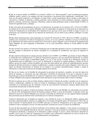 20 GACETA OFICIAL DE LA CIUDAD DE MÉXICO 15 de Agosto de 2016
8. Que en el mismo sentido, la LPDPDF en su artículo 2 define a los “datos personales” como la información numérica,
alfabética, gráfica, acústica o de cualquier otro tipo concerniente a una persona física, identificada o identificable. Tal y
como son, de manera enunciativa y no limitativa: el origen étnico o racial, características físicas, morales o emocionales, la
vida afectiva y familiar, el domicilio y teléfono particular, correo electrónico no oficial, patrimonio, ideología y opiniones
políticas, creencias, convicciones religiosas y filosóficas, estado de salud, preferencia sexual, la huella digital, el ADN y el
número de seguridad social, y análogos.
9. Que como parte del procedimiento de acceso a la información, de acuerdo con los artículos 169 y 173 de la LTAIPRC,
los titulares de las Áreas de los Sujetos Obligados serán los responsables de proponer la clasificación de la información al
Comité de Transparencia de conformidad con lo dispuesto la Ley, para que, en los casos en donde se niegue el acceso a la
información, por actualizarse alguno de los supuestos de clasificación, sea el Comité el que confirme, modifique o revoque
la decisión.
10. Que dichas determinaciones están sustentadas en el artículo 90, fracciones II, VIII y XII de la LTAIPRC, en donde se
establece que corresponde al Comité de Transparencia, revisar y en su caso confirmar, modificar o revocar la clasificación
de la información que realicen tanto los titulares de las Áreas de los sujetos obligados, como la Unidad de Transparencia del
Sujeto Obligado, así como resguardar la información y en los casos procedentes, elaborar la versión pública de dicha
información.
11. Que con base en lo anterior, el Comité de Transparencia por un lado debe garantizar el acceso a la información pública y
por otro, proteger la información de carácter restringido en su modalidad de confidencial, cuyo plazo de resguardo es
indefinido.
12. Que cuando la información de carácter personal, definida en la LTAIPRC y la LPDPDF, que detenta un Sujeto Obligado
es clasificada como confidencial por el Comité de Transparencia respectivo, ante una solicitud de información, se entiende
que la misma no estará sujeta a temporalidad alguna, a no ser el caso de que el titular de la información otorgue su
consentimiento para su publicidad, o en su caso, la información se encuentre en registros públicos o fuentes de acceso
público, que por ley tenga el carácter de pública, que exista una orden judicial, por razones de salubridad general, que para
proteger los derechos de terceros se requiera su publicación o, cuando se transmita entre sujetos obligados y entre éstos y los
sujetos de derecho internacional, en términos de los tratados y los acuerdos interinstitucionales, siempre y cuando la
información se utilice para el ejercicio de facultades propias de los mismos.
13. Que en esa tesitura, con la finalidad de salvaguardar los principios de prontitud y expedites, así como de reducir los
plazos de respuesta, es conveniente que ante subsecuentes solicitudes de información en las que se requieran los datos
personales que ya fueron clasificados por el Comité de Trasparencia como confidenciales, por la naturaleza de dichos datos,
el Sujeto Obligado emita respuesta resguardando dicha información sin que nuevamente dicho Comité la clasifique.
14. Que la respuesta que se emita en dichos términos, deberá incluir el número de acuerdo o acuerdos con sus respectivas
razones y fundamentos, mediante los cuales el Comité de Transparencia aprobó la clasificación de los datos personales
contenidos en la información que fue requerida a través de una solicitud de información, asimismo deberá hacerse del
conocimiento del particular la fecha del acuerdo.
15. Que derivado de lo anterior, la Dirección Jurídica y Desarrollo Normativo del INFODF, de conformidad con el artículo
21, fracción VIII, del Reglamento Interior del Instituto, propone al Pleno, a través del Presidente, el siguiente criterio que
deberán de observar los Sujetos Obligados en la atención a solicitudes de información, en cuya respuesta implica resguardar
datos personales que previamente fueron clasificados por el Comité de Transparencia:
Cuando la información que se brindará en respuesta a una solicitud de acceso a la información pública contenga datos
personales, deberá procederse conforme a lo establecido en los artículos 89, párrafo quinto; 90, fracciones II, VIII y XII; así
como el artículo 173 primer párrafo, de la LTAIPRC, para que, el Comité de Transparencia, en su caso, emita el acuerdo
mediante el cual se restringirá el acceso a los datos personales existentes por revestir el carácter de confidencial.
En caso de datos personales que ya fueron clasificados en los términos antes señalados, y estos mismos se encuentren en
información que será entregada derivado de una nueva solicitud, el Área que la detente en coordinación con la Unidad de
Transparencia atendiendo a naturaleza de la información, podrán restringir el acceso a dicha información refiriendo los
acuerdos con los que el Comité de Transparencia los clasificó como información confidencial así como la fecha de los
mismos, incluyendo además, la motivación y fundamentación correspondiente.
 