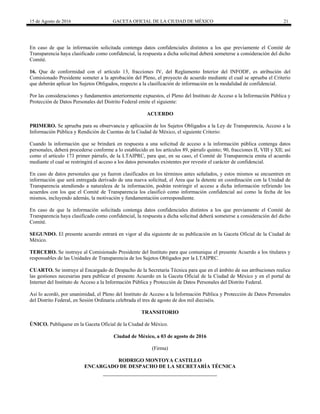 15 de Agosto de 2016 GACETA OFICIAL DE LA CIUDAD DE MÉXICO 21
En caso de que la información solicitada contenga datos confidenciales distintos a los que previamente el Comité de
Transparencia haya clasificado como confidencial, la respuesta a dicha solicitud deberá someterse a consideración del dicho
Comité.
16. Que de conformidad con el artículo 13, fracciones IV, del Reglamento Interior del INFODF, es atribución del
Comisionado Presidente someter a la aprobación del Pleno, el proyecto de acuerdo mediante el cual se aprueba el Criterio
que deberán aplicar los Sujetos Obligados, respecto a la clasificación de información en la modalidad de confidencial.
Por las consideraciones y fundamentos anteriormente expuestos, el Pleno del Instituto de Acceso a la Información Pública y
Protección de Datos Personales del Distrito Federal emite el siguiente:
ACUERDO
PRIMERO. Se aprueba para su observancia y aplicación de los Sujetos Obligados a la Ley de Transparencia, Acceso a la
Información Pública y Rendición de Cuentas de la Ciudad de México, el siguiente Criterio:
Cuando la información que se brindará en respuesta a una solicitud de acceso a la información pública contenga datos
personales, deberá procederse conforme a lo establecido en los artículos 89, párrafo quinto; 90, fracciones II, VIII y XII; así
como el artículo 173 primer párrafo, de la LTAIPRC, para que, en su caso, el Comité de Transparencia emita el acuerdo
mediante el cual se restringirá el acceso a los datos personales existentes por revestir el carácter de confidencial.
En caso de datos personales que ya fueron clasificados en los términos antes señalados, y estos mismos se encuentren en
información que será entregada derivado de una nueva solicitud, el Área que la detente en coordinación con la Unidad de
Transparencia atendiendo a naturaleza de la información, podrán restringir el acceso a dicha información refiriendo los
acuerdos con los que el Comité de Transparencia los clasificó como información confidencial así como la fecha de los
mismos, incluyendo además, la motivación y fundamentación correspondiente.
En caso de que la información solicitada contenga datos confidenciales distintos a los que previamente el Comité de
Transparencia haya clasificado como confidencial, la respuesta a dicha solicitud deberá someterse a consideración del dicho
Comité.
SEGUNDO. El presente acuerdo entrará en vigor al día siguiente de su publicación en la Gaceta Oficial de la Ciudad de
México.
TERCERO. Se instruye al Comisionado Presidente del Instituto para que comunique el presente Acuerdo a los titulares y
responsables de las Unidades de Transparencia de los Sujetos Obligados por la LTAIPRC.
CUARTO. Se instruye al Encargado de Despacho de la Secretaría Técnica para que en el ámbito de sus atribuciones realice
las gestiones necesarias para publicar el presente Acuerdo en la Gaceta Oficial de la Ciudad de México y en el portal de
Internet del Instituto de Acceso a la Información Pública y Protección de Datos Personales del Distrito Federal.
Así lo acordó, por unanimidad, el Pleno del Instituto de Acceso a la Información Pública y Protección de Datos Personales
del Distrito Federal, en Sesión Ordinaria celebrada el tres de agosto de dos mil dieciséis.
TRANSITORIO
ÚNICO. Publíquese en la Gaceta Oficial de la Ciudad de México.
Ciudad de México, a 03 de agosto de 2016
(Firma)
RODRIGO MONTOYA CASTILLO
ENCARGADO DE DESPACHO DE LA SECRETARÍA TÉCNICA
 