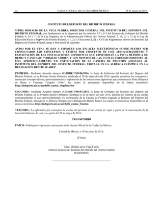 22 GACETA OFICIAL DE LA CIUDAD DE MÉXICO 15 de Agosto de 2016
INSTITUTO DEL DEPORTE DEL DISTRITO FEDERAL
MTRO. HORACIO DE LA VEGA FLORES, DIRECTOR GENERAL DEL INSTITUTO DEL DEPORTE DEL
DISTRITO FEDERAL, con fundamento en lo dispuesto por los artículos 87 y 115 del Estatuto de Gobierno del Distrito
Federal; 6, 54 y 71 de la Ley Orgánica de la Administración Pública del Distrito Federal; 7, 11, 22 y 23 de la Ley de
Educación Física y Deporte del Distrito Federal; y 1, 2 y 15 fracciones I, III y XVII del Reglamento Interior del Instituto del
Deporte del Distrito Federal, tengo a bien emitir el siguiente:
AVISO POR EL CUAL SE DAN A CONOCER LOS ENLACES ELECTRÓNICOS DONDE PUEDEN SER
CONSULTADOS LOS CONCEPTOS Y CUOTAS POR CONCEPTO DE USO, APROVECHAMIENTO Y
EXPLOTACIÓN DE LAS INSTALACIONES DEPORTIVAS QUE CONFORMAN LA PISTA OLÍMPICA DE
REMO Y CANOTAJE “VIRGILIO URIBE”, Y LOS MONTOS DE LAS CUOTAS CORRESPONDIENTES AL
USO, APROVECHAMIENTO Y/O EXPLOTACIÓN DE LA CANCHA DE FRONTÓN ASIGNADA AL
INSTITUTO DEL DEPORTE DEL DISTRITO FEDERAL, UBICADA EN LA ALBERCA OLÍMPICA EN LA
DELEGACIÓN BENITO JUÁREZ
PRIMERO.- Mediante Acuerdo número JG/IDDF/1ªSO/06/2016, la Junta de Gobierno del Instituto del Deporte del
Distrito Federal, en su Primera Sesión Ordinaria celebrada el 20 de mayo del año 2016, aprueba actualizar los conceptos y
cuotas por concepto de uso, aprovechamiento y explotación de las instalaciones deportivas que conforman la Pista Olímpica
de Remo y Canotaje “Virgilio Uribe”, los cuales se encuentran disponibles en el enlace electrónico
http://indeporte.mx/acuerdo06_cuotas_virgiliouribe
SEGUNDO.- Mediante Acuerdo número JG/IDDF/1ªSO/07/2016, la Junta de Gobierno del Instituto del Deporte del
Distrito Federal, en su Primera Sesión Ordinaria celebrada el 20 de mayo del año 2016, autoriza los montos de las cuotas
correspondientes al uso, aprovechamiento y/o explotación de la Cancha de Frontón asignada al Instituto del Deporte del
Distrito Federal, ubicada en la Alberca Olímpica en la Delegación Benito Juárez, los cuales se encuentran disponibles en el
enlace electrónico http://indeporte.mx/acuerdo06_cuotas_fronton
TERCERO.- La aplicación por conceptos de cuotas del presente aviso, entran en vigor a partir de la autorización de la
Junta de Gobierno, lo cual, es a partir del 20 de mayo de 2016.
TRANSITORIO
ÚNICO.- Publíquese el presente instrumento en la Gaceta Oficial de la Ciudad de México.
Ciudad de México, a 30 de junio de 2016.
(Firma)
_________________________________
Mtro. Horacio de la Vega Flores
Director General del Instituto del Deporte del Distrito Federal
INDEPORTE
 