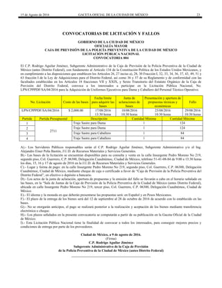 15 de Agosto de 2016 GACETA OFICIAL DE LA CIUDAD DE MÉXICO 23
CONVOCATORIAS DE LICITACIÓN Y FALLOS
GOBIERNO DE LA CIUDAD DE MÉXICO
OFICIALÍA MAYOR
CAJA DE PREVISIÓN DE LA POLICÍA PREVENTIVA DE LA CIUDAD DE MÉXICO
LICITACIÓN PÚBLICA NACIONAL
CONVOCATORIA 004
El C.P. Rodrigo Aguilar Jiménez, Subgerente Administrativo de la Caja de Previsión de la Policía Preventiva de la Ciudad de
México (antes Distrito Federal), con fundamento al Artículo 134 de la Constitución Política de los Estados Unidos Mexicanos, y
en cumplimiento a las disposiciones que establecen los Artículos 26, 27 inciso a), 28, 30 Fracción I, 32, 33, 34, 36, 37, 43, 49, 51 y
63 fracción I de la Ley de Adquisiciones para el Distrito Federal, así como 36 y 37 de su Reglamento y de conformidad con las
facultades establecidas en los Artículos 18 fracciones VII y XXIX, y Sexto Transitorio del Estatuto Orgánico de la Caja de
Previsión del Distrito Federal, convoca a los interesados a participar en la Licitación Pública Nacional, No.
LPN/CPPPDF/SA/04/2016 para la Adquisición de Uniformes Ejecutivos para Dama y Caballero del Personal Técnico Operativo.
No. Licitación Costo de las bases
Fecha límite
para adquirir las
bases
Junta de
aclaraciones de
bases
Presentación y apertura de
propuestas técnicas y
económicas
Fallo
LPN/CPPPDF/SA/04/2016 $ 2,000.00 17/08/2016 18/08/2016 23/08/2016 29/08/2016
13:30 horas 10:30 horas 10:30 horas 10:30 horas
Partida Partida Presupuestal Descripción Cantidad Mínima Cantidad Máxima
1
2711
Traje Sastre para Dama 1 124
2 Traje Sastre para Dama 1 124
3 Traje Sastre para Caballero 1 84
4 Traje Sastre para Caballero 1 84
A).- Los Servidores Públicos responsables serán el C.P. Rodrigo Aguilar Jiménez, Subgerente Administrativo y/o el Ing.
Alejandro Einer Peña Bastón, J.U.D. de Recursos Materiales y Servicios Generales.
B).- Las bases de la licitación se encuentran disponibles para su consulta y venta en la calle Insurgente Pedro Moreno No 219,
segundo piso, Col. Guerrero, C.P. 06300, Delegación Cuauhtémoc, Ciudad de México, teléfono 51-41-08-84 de 9:00 a 13:30 horas
los días, 15, 16 y 17 de agosto de 2016 en la J.U.D. de Recursos Materiales y Servicios Generales.
C).- Lugar y forma de pago: en la calle Insurgente Pedro Moreno No 219, segundo piso, Col. Guerrero, C.P. 06300, Delegación
Cuauhtémoc, Ciudad de México, mediante cheque de caja o certificado a favor de “Caja de Previsión de la Policía Preventiva del
Distrito Federal”, en efectivo o depósito a bancario.
D).- Los actos de la junta de aclaración, apertura de propuestas y la emisión del fallo se llevarán a cabo en el horario señalado en
las bases, en la “Sala de Juntas de la Caja de Previsión de la Policía Preventiva de la Ciudad de México (antes Distrito Federal),
ubicada en calle Insurgente Pedro Moreno No 219, tercer piso, Col. Guerrero, C.P. 06300, Delegación Cuauhtémoc, Ciudad de
México.
E).- El idioma y la moneda en que deberán presentarse las propuestas será: en Español y en Pesos Mexicanos.
F).- El plazo de la entrega de los bienes será del 12 de septiembre al 28 de octubre de 2016 de acuerdo con lo establecido en las
bases.
G).- No se otorgarán anticipos, el pago se realizará posterior a la realización y aceptación de los bienes mediante transferencia
electrónica o cheque.
H).- Los plazos señalados en la presente convocatoria se computarán a partir de su publicación en la Gaceta Oficial de la Ciudad
de México.
I).- Esta Licitación Pública Nacional tiene la finalidad de convocar a todos los interesados, para conseguir mejores precios y
condiciones de entrega por parte de los proveedores.
Ciudad de México, a 9 de agosto de 2016.
(Firma)
C.P. Rodrigo Aguilar Jiménez
Subgerente Administrativo de la Caja de Previsión
de la Policía Preventiva de la Ciudad de México (antes Distrito Federal)
 