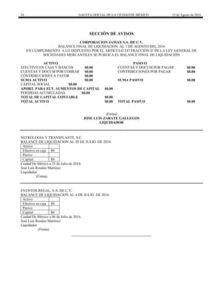 24 GACETA OFICIAL DE LA CIUDAD DE MÉXICO 15 de Agosto de 2016
SECCIÓN DE AVISOS
CORPORACION JAMAX S.A. DE C.V.
BALANCE FINAL DE LIQUIDACIÓN AL 1 DE AGOSTO DEL 2016
EN CUMPLIMIENTO A LO DISPUESTO POR EL ARTICULO 247 FRACCIÓN II DE LA LEY GENERAL DE
SOCIEDADES MERCANTILES SE PUBLICA EL BALANCE FINAL DE LIQUIDACIÓN
ACTIVO PASIVO
EFECTIVO EN CAJA Y BANCOS $0.00 CUENTAS Y DOCUM POR PAGAR $0.00
CUENTAS Y DOCUM POR COBRAR $0.00 CONTRIBUCIONES POR PAGAR $0.00
CONTRIBUCIONES A FAVOR $0.00
SUMA ACTIVO $0.00 SUMA PASIVO $0.00
CAPITAL SOCIAL $0.00
APORT. PARA FUT. AUMENTOS DE CAPITAL $0.00
PERDIDAS ACUMULADAS $0.00
TOTAL DE CAPITAL CONTABLE $0.00
TOTAL ACTIVO $0.00 TOTAL PASIVO $0.00
(Firma)
JOSE LUIS ZARATE GALLEGOS
LIQUIDADOR
NEFROLOGIA Y TRANSPLANTE, S.C.
BALANCE DE LIQUIDACION AL 20 DE JULIO DE 2016.
Activo
Efectivo en caja $0
Pasivo
Capital $0
Ciudad De México a 25 de Julio de 2016.
José Luis Rosales Martínez
Liquidador
(Firma)
EVENTOS REGAL, S.A. DE C.V.
BALANCE DE LIQUIDACION AL 4 DE JULIO DE 2016.
Activo
Efectivo en caja $0
Pasivo
Capital $0
Ciudad De México a 06 de Julio de 2016.
José Luis Rosales Martínez
Liquidador
(Firma)
 