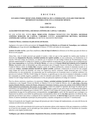 15 de Agosto de 2016 GACETA OFICIAL DE LA CIUDAD DE MÉXICO 27
E D I C T O S
ESTADOS UNIDOS MEXICANOS, PODER JUDICIAL DE LA FEDERACION, JUZGADO TERCERO DE
DISTRITO EN MATERIA CIVIL EN LA CIUDAD DE MÉXICO.
EDICTO
PARA EMPLAZAR A:
ALOJAMIENTOS REYNOSA, SOCIEDAD ANÓNIMA DE CAPITAL VARIABLE.
EN LOS AUTOS DEL JUICIO ORAL MERCANTIL 176/2016-I PROMOVIDO POR TELMEX, SOCIEDAD
ANÓNIMA BURSÁTIL DE CAPITAL VARIABLE CONTRA ALOJAMIENTOS REYNOSA, SOCIEDAD
ANÓNIMA DE CAPITAL VARIABLE, SE DICTO EL SIGUIENTE PROVEÍDO:
Ciudad de México, veinticinco de julio del dos mil dieciséis.
Agréguese a los autos el oficio proveniente del Juzgado Octavo de Distrito en el Estado de Tamaulipas, con residencia
en Reynosa, por el que devuelve sin diligenciar el exhorto 157/2016, del índice de este juzgado.
Acúsese el recibo vía fax y para fines estadísticos, dese de baja el exhorto de referencia en los libros que para tal efecto se
llevan en este juzgado.
Ahora bien, visto el estado procesal que guarda el asunto y toda vez que se han agotado los medios para localizar el
domicilio de Alojamientos Reynosa, sociedad anónima de capital variable; en esas condiciones, con fundamento en el
articulo 1070 del Código de Comercio, en relación con el numeral 315 del Código Federal de Procedimientos Civiles,
aplicado supletoriamente al código de la materia, se ordena emplazar al enjuiciado en cita, por edictos que se publicarán por
tres veces consecutivas en el periódico El Sol de México, así como en la Gaceta Oficial del Gobierno de la Ciudad de
México, haciéndole saber al demandado que debe presentarse ante el Juzgado Tercero de Distrito en Materia Civil en la
Ciudad de México dentro de treinta días contados a partir de la última publicación, conteste la demanda incoada en su
contra por Telmex, sociedad anónima bursátil de capital variable, quedando a disposición en el local de este juzgado
copia simple del escrito de demanda, así como sus respectivos anexos; asimismo, señale domicilio para oír y recibir
notificaciones en esta jurisdicción, sin menoscabo que las notificaciones en el presente juicio se realizan conforme a lo
previsto en el artículo 1390 Bis 10 del Código de Comercio; se apercibe que en caso de no contestar la demanda, se tendrá
por contestada en sentido negativo, quedando a salvo los derechos para probar en contra, conforme a lo dispuesto por el
ordinal 332 del Código Federal de Procedimientos Civiles, de aplicación supletoria al Código de Comercio.
Para los efectos anteriores, requiérase a la enjuiciante Telmex, sociedad anónima bursátil de capital variable, para que
comparezca a este Juzgado Tercero de Distrito en Materia Civil en la Ciudad de México, sito en calle Sidar y Rovirosa
esquina Eduardo Molina, colonia del Parque, delegación Venustiano Carranza, acceso tres, primer nivel, Edificio Sede del
Poder Judicial de la Federación, San Lázaro, en esta ciudad, a efecto de cumplir lo siguiente: a) recoger los edictos que se
encuentran a sus disposición, dentro del plazo de tres días contados a partir de que surta efectos la notificación del presente
auto, en términos de lo dispuesto por el artículo 1079, fracción VI del Código de Comercio; b) en su oportunidad, exhiba el
comprobante de pago de las publicaciones correspondientes, en igual plazo a partir del día siguiente que se pongan a su
disposición los edictos; y c) exhibir las publicaciones correspondiente dentro de los tres días siguientes a la última de ellas,
aperciba que de hacer caso omiso a cualquiera de los supuestos anteriores, se dará de baja el presente asunto por falta de
interés, lo anterior atendiendo al principio de justicia pronta y expedita consagrada en el articulo 17 constitucional.
Fíjese en la puerta de este Juzgado copia integra del presente por todo el tiempo del emplazamiento, así como del diverso de
veintiséis de abril de dos mil dieciséis.
Asimismo, se hace del conocimiento de la actora que los presentes edictos serán impresos el día que comparezca a recibirlos
en el local de este juzgado, con la salvedad que estos puedan ser firmados por cualquiera de los Secretarios de Acuerdos
adscritos a este órgano jurisdiccional.
Notifíquese; por edictos al demandado Alojamientos Reynosa, sociedad anónima de capital variable.
 