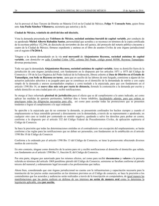 28 GACETA OFICIAL DE LA CIUDAD DE MÉXICO 15 de Agosto de 2016
Así lo proveyó el Juez Tercero de Distrito en Materia Civil en la Ciudad de México, Felipe V Consuelo Soto, quien firma
ante Ana Paola Sánchez Villanueva, secretaria que autoriza y da fe.
Ciudad de México, veintiséis de abril del dos mil dieciséis.
Vista la demanda presentada por Teléfonos de México, sociedad anónima bursátil de capital variable, por conducto de
su apoderado Michel Alberto Rabadán Santos, personalidad que acredita y se reconoce en términos de la copia certificada
de la escritura pública 152,394, de dieciocho de noviembre de dos mil quince, del protocolo del notario público cincuenta y
cuatro de la Ciudad de México; fórmese expediente y anótese en el libro de asuntos Civiles de este órgano jurisdiccional
con el registro 176/2016-I.
Téngase a la actora demandando en la vía oral mercantil de Alojamientos Reynosa, sociedad anónima de capital
variable, con domicilio en calle Cristóbal Colón 1302, colonia Del Prado, código postal 88500, Reynosa Tamaulipas;
diversas prestaciones.
Toda vez que la demandada Alojamientos Reynosa, sociedad anónima de capital variable, tiene su domicilio fuera de la
jurisdicción de este órgano jurisdiccional, con fundamento en lo dispuesto por los artículos 1071 y 1075 del Código de
Comercio y 158 de la Ley Orgánica del Poder Judicial de la Federación, líbrese exhorto al Juez de Distrito en el Estado de
Tamaulipas, con Sede en Reynosa en turno, para que en auxilio de las labores de este Juzgado, comisione a alguno de los
actuarios judiciales adscritos a su juzgado para que se constituya en el domicilio de la demandada de mérito y con copia
simple de la demanda y anexos acompañados emplace y corra traslado a la enjuiciada, para que con fundamento en el
articulo 1390 Bis 14, en nueve días más seis por razón de distancia, formule la contestación a la demanda por escrito y
señale domicilio en esta ciudad para oír y recibir notificaciones.
Se otorga al Juez exhortado plenitud de jurisdicción para el efecto que se dé cumplimiento a lo antes indicado, así como
aplicar las medidas de apremio pertinentes, habilitar días u horas inhábiles, facultándolo además, para que ordene se
practiquen todas las diligencias necesarias para ello, así como para acordar todas las promociones que se presenten
tendentes a lograr el cumplimiento a lo aquí ordenado.
Se apercibe a la enjuiciada que de no contestar la demanda, se presumirán confesados los hechos siempre y cuando el
emplazamiento se haya entendido personal y directamente con la demandada, a través de su representante o apoderado, en
cualquier otro caso se tendrá por contestada en sentido negativo, quedando a salvo los derechos para probar en contra,
conforme a lo dispuesto por el artículo 332 del Código Federal de Procedimientos Civiles, de aplicación supletoria al
Código de Comercio.
Se hace la precisión que todas las determinaciones emitidas en el contradictorio con excepción del emplazamiento, se harán
conforme a las reglas para las notificaciones que no deban ser personales, con fundamento en lo establecido en el articulo
1390 Bis 10 de Código de Comercio
Conforme a lo ordenado por el artículo 1390 Bis 13 del Código de Comercio, se tiene la promovente ofreciendo diversos
medios de convicción.
En otro contexto, téngase como domicilio de la actora para oír y recibir notificaciones el domicilio el domicilio que señala,
con fundamento en el artículo 1390 Bis 11, fracción II, del Código de Comercio.
Por otra parte, téngase por autorizado para los mismos efectos, así como para recibir documentos y valores a la persona
referida en términos del artículo 1069 penúltimo párrafo del Código de Comercio; asimismo se facultan conforme al párrafo
tercero del numeral y ordenamiento legal invocado a los profesionistas que indica.
Ahora bien, considerando que este órgano jurisdiccional no cuenta con la infraestructura y capacitación necesaria para la
tramitación de los juicios orales mercantiles en los términos previstos en el Código de comercio, se hace la precisión a los
contendientes que los acuerdos y audiencias serán realizados a través de la trascripción en computadora, de igual manera las
manifestaciones que las partes realicen en defensa de sus intereses no serán de manera oral como lo determina la
legislación aplicable, sino por escrito.
 