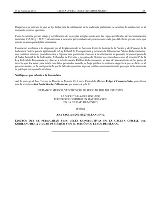15 de Agosto de 2016 GACETA OFICIAL DE LA CIUDAD DE MÉXICO 29
Respecto a su petición de que se fije fecha para la celebración de la audiencia preliminar, se acordara lo conducente en el
momento procesal oportuno.
Como lo solicita, previo cotejo y certificación de las copias simples anexa con las copias certificadas de los instrumentos
notariales 152,394 y 137,771, devuélvanse a la actora, por conducto de persona autorizada para tal efecto, previa razón que
asiente en autos para debida constancia.
Finalmente, conforme a lo dispuesto por el Reglamento de la Suprema Corte de Justicia de la Nación y del Consejo de la
Judicatura Federal para la aplicaron de la Ley Federal de Transparencia y Acceso a la Información Pública Gubernamental,
que establece criterios, procedimientos y órganos para garantizar el acceso a la información en posesión de esos órganos de
el Poder Judicial de la Federación, Tribunales de Circuito y juzgados de Distrito, en concordancia con el articulo 8° de la
Ley Federal de Transparencia y Acceso a la Información Pública Gubernamental, se hace del conocimiento de las partes el
derecho que les asiste para omitir sus datos personales cuando se haga pública la sentencia respectiva que se dicte en el
presente asunto, en la inteligencia de que la falta de oposición expresa conlleva su consentimiento para que dicha sentencia
se publique sin supresión de datos.
Notifíquese; por exhorto a la demandada.
Así, lo proveyó el Juez Tercero de Distrito en Materia Civil en la Ciudad de México, Felipe V Consuelo Soto, quien firma
ante la secretaria Ana Paola Sánchez Villanueva, que autoriza y da fe.
CIUDAD DE MÉXICO, VEINTICINCO DE JULIO DE DOS MIL DIECISÉIS.
LA SECRETARIA DEL JUZGADO
TERCERO DE DISTRITO EN MATERIA CIVIL
EN LA CIUDAD DE MÉXICO
(Firma)
ANA PAOLA SÁNCHEZ VILLANUEVA.
EDICTOS QUE SE PUBLICARAN TRES VECES CONSECUTIVAS EN LA GACETA OFICIAL DEL
GOBIERNO DE LA CIUDAD DE MÉXICO Y EN EL PERIÓDICO EL SOL DE MÉXICO.
 
