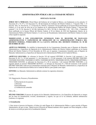 4 GACETA OFICIAL DE LA CIUDAD DE MÉXICO 15 de Agosto de 2016
ADMINISTRACIÓN PÚBLICA DE LA CIUDAD DE MÉXICO
OFICIALÍA MAYOR
JORGE SILVA MORALES, Oficial Mayor del Gobierno de la Ciudad de México, con fundamento en los artículos 12
fracciones IV y VI, 87 y 115 fracciones II y III del Estatuto de Gobierno del Distrito Federal; 2, 3 fracción VIII, 7, 15
fracción XIV, 16, fracción IV, 17, 33 fracción II y XXVII y Transitorio Tercero publicado en la Gaceta Oficial del Distrito
Federal, el 15 de enero de 2014 de la Ley Orgánica de la Administración Pública del Distrito Federal; 7 fracción XIII
numeral 7, 18, 19, 26, fracción X, 101 Bis, fracciones X y XII y 101 Bis A, fracciones, I, IV, VII y VIII, y Transitorio
Sexto publicado en la Gaceta Oficial del Distrito Federal, el 28 de febrero de 2014 del Reglamento Interior de la
Administración Pública del Distrito Federal y 11, de la Ley de Procedimiento Administrativo del Distrito Federal, he tenido
a bien expedir la siguiente:
MODIFICACION A LOS LINEAMIENTOS GENERALES PARA EL REGISTRO DE MANUALES
ADMINISTRATIVOS Y ESPECÍFICOS DE OPERACIÓN DE LA ADMINISTRACIÓN PÚBLICA DEL
DISTRITO FEDERAL, PUBLICADOS EN LA GACETA OFICIAL DEL DISTRITO FEDERAL EL 30 DE
DICIEMBRE DE 2014
ARTÍCULO PRIMERO.- Se modifica la denominación de los Lineamientos Generales para el Registro de Manuales
Administrativos y Específicos de Operación de la Administración Pública del Distrito Federal, publicados en la Gaceta
Oficial del Distrito Federal el 30 de Diciembre de 2014, por el siguiente: Lineamientos Generales para el Registro de
Manuales Administrativos y Específicos de Operación de la Administración Pública de la Ciudad de México.
ARTÍCULO SEGUNDO.- Se reforman la fracción VII del numeral SÉPTIMO, la fracción I del numerario 1, las
fracciones II, III, V y VI del numerario 2, y las fracciones I y VI del numerario 4 del numeral DÉCIMO TERCERO,
VIGÉSIMO SEGUNDO, VIGÉSIMO CUARTO, VIGÉSIMO QUINTO, TRIGÉSIMO SEXTO, TRIGÉSIMO SÉPTIMO y
TRIGÉSIMO NOVENO; se adicionan las fracciones II y III al numerario 1 del numeral DÉCIMO TERCERO, y un
segundo párrafo al numeral TRIGÉSIMO QUINTO; y se derogan las fracciones II y VIII del numerario 4 del numeral
DÉCIMO TERCERO, todos de los Lineamientos Generales para el Registro de Manuales Administrativos y Específicos de
Operación de la Administración Pública de la Ciudad de México, para quedar como sigue:
SÉPTIMO. Los Manuales Administrativos deberán contener los siguientes elementos:
I. al VI. …
VII. Organización, Procesos y Procedimientos
a) …
b) Descripción de los puestos
c) Procesos
d) Procedimientos
e) Validación del contenido
VIII. y IX. …
DÉCIMO TERCERO. El proceso de registro de los Manuales Administrativos y los Específicos de Operación se integra
por las fases de formalización, revisión, dictaminación y registro, los que en la vía ordinaria, deberán substanciarse
conforme a lo siguiente:
1. Formalización
I. Para iniciar el proceso de Registro, el Enlace de cada Órgano de la Administración Pública o quien presida el Órgano
Administrativo de que se trate, deberá enviar el Proyecto de Manual mediante oficio signado con firma autógrafa, a efecto
de iniciar su revisión por parte de la Coordinación General.
 