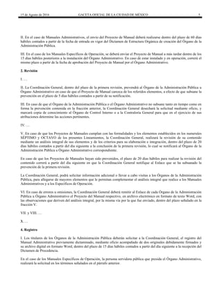 15 de Agosto de 2016 GACETA OFICIAL DE LA CIUDAD DE MÉXICO 5
II. En el caso de Manuales Administrativos, el envío del Proyecto de Manual deberá realizarse dentro del plazo de 60 días
hábiles contados a partir de la fecha de entrada en vigor del Dictamen de Estructura Orgánica de creación del Órgano de la
Administración Pública.
III. En el caso de los Manuales Específicos de Operación, se deberá enviar el Proyecto de Manual a más tardar dentro de los
15 días hábiles posteriores a la instalación del Órgano Administrativo. En caso de estar instalado y en operación, correrá el
mismo plazo a partir de la fecha de aprobación del Proyecto de Manual por el Órgano Administrativo.
2. Revisión
I. …
II. La Coordinación General, dentro del plazo de la primera revisión, prevendrá al Órgano de la Administración Pública u
Órgano Administrativo en caso de que el Proyecto de Manual carezca de los referidos elementos, a efecto de que subsane la
prevención en el plazo de 5 días hábiles contados a partir de su notificación.
III. En caso de que el Órgano de la Administración Pública o el Órgano Administrativo no subsane tanto en tiempo como en
forma la prevención contenida en la fracción anterior, la Coordinación General desechará la solicitud mediante oficio, y
marcará copia de conocimiento al Órgano de Control Interno o a la Contraloría General para que en el ejercicio de sus
atribuciones determine las acciones pertinentes.
IV. …
V. En caso de que los Proyectos de Manuales cumplan con las formalidades y los elementos establecidos en los numerales
SÉPTIMO y OCTAVO de los presentes Lineamientos, la Coordinación General, realizará la revisión de su contenido
mediante un análisis integral de sus elementos y de los criterios para su elaboración e integración, dentro del plazo de 20
días hábiles contados a partir del día siguiente a la conclusión de la primera revisión, lo cual se notificará al Órgano de la
Administración Pública u Órgano Administrativo correspondiente.
En caso de que los Proyectos de Manuales hayan sido prevenidos, el plazo de 20 días hábiles para realizar la revisión del
contenido correrá a partir del día siguiente en que la Coordinación General notifique al Enlace que se ha subsanado la
prevención de la primera revisión.
La Coordinación General, podrá solicitar información adicional o llevar a cabo visitas a los Órganos de la Administración
Pública, para allegarse de mayores elementos que le permitan complementar el análisis integral que realice a los Manuales
Administrativos y a los Específicos de Operación.
VI. En caso de errores u omisiones, la Coordinación General deberá remitir al Enlace de cada Órgano de la Administración
Pública u Órgano Administrativo el Proyecto del Manual respectivo, en archivo electrónico en formato de texto Word, con
las observaciones que deriven del análisis integral, por la misma vía por la que fue enviado, dentro del plazo señalado en la
fracción V.
VII. y VIII. …
3. …
4. Registro
I. Los titulares de los Órganos de la Administración Pública deberán solicitar a la Coordinación General, el registro del
Manual Administrativo previamente dictaminado, mediante oficio acompañado de dos originales debidamente firmados y
su archivo digital en formato Word, dentro del plazo de 15 días hábiles contados a partir del día siguiente a la recepción del
Dictamen de Procedencia.
En el caso de los Manuales Específicos de Operación, la persona servidora pública que presida el Órgano Administrativo,
realizará la solicitud en los términos señalados en el párrafo anterior.
 