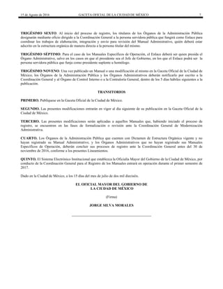 15 de Agosto de 2016 GACETA OFICIAL DE LA CIUDAD DE MÉXICO 7
TRIGÉSIMO SEXTO. Al inicio del proceso de registro, los titulares de los Órganos de la Administración Pública
designarán mediante oficio dirigido a la Coordinación General a la persona servidora pública que fungirá como Enlace para
coordinar los trabajos de elaboración, integración y envío para revisión del Manual Administrativo, quién deberá estar
adscrito en la estructura orgánica de manera directa a la persona titular del mismo.
TRIGÉSIMO SÉPTIMO. Para el caso de los Manuales Específicos de Operación, el Enlace deberá ser quien presida el
Órgano Administrativo, salvo en los casos en que el presidente sea el Jefe de Gobierno, en los que el Enlace podrá ser la
persona servidora pública que funja como presidente suplente u homólogo.
TRIGÉSIMO NOVENO. Una vez publicado un Manual o una modificación al mismo en la Gaceta Oficial de la Ciudad de
México, los Órganos de la Administración Pública y los Órganos Administrativos deberán notificarlo por escrito a la
Coordinación General y al Órgano de Control Interno o a la Contraloría General, dentro de los 5 días hábiles siguientes a la
publicación.
TRANSITORIOS
PRIMERO. Publíquese en la Gaceta Oficial de la Ciudad de México.
SEGUNDO. Las presentes modificaciones entrarán en vigor al día siguiente de su publicación en la Gaceta Oficial de la
Ciudad de México.
TERCERO. Las presentes modificaciones serán aplicadas a aquellos Manuales que, habiendo iniciado el proceso de
registro, se encuentren en las fases de formalización o revisión ante la Coordinación General de Modernización
Administrativa.
CUARTO. Los Órganos de la Administración Pública que cuenten con Dictamen de Estructura Orgánica vigente y no
hayan registrado su Manual Administrativo, y los Órganos Administrativos que no hayan registrado sus Manuales
Específicos de Operación, deberán concluir sus procesos de registro ante la Coordinación General antes del 30 de
noviembre de 2016, conforme a los presentes Lineamientos.
QUINTO. El Sistema Electrónico Institucional que establezca la Oficialía Mayor del Gobierno de la Ciudad de México, por
conducto de la Coordinación General para el Registro de los Manuales entrará en operación durante el primer semestre de
2017.
Dado en la Ciudad de México, a los 15 días del mes de julio de dos mil dieciséis.
EL OFICIAL MAYOR DEL GOBIERNO DE
LA CIUDAD DE MÉXICO
(Firma)
JORGE SILVA MORALES
 