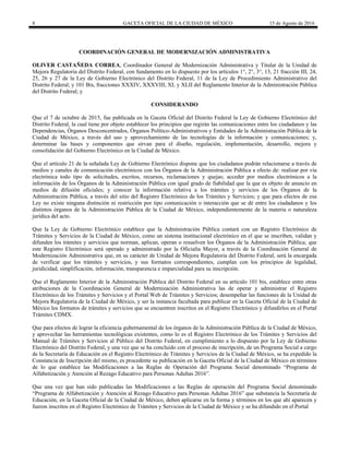 8 GACETA OFICIAL DE LA CIUDAD DE MÉXICO 15 de Agosto de 2016
COORDINACIÓN GENERAL DE MODERNIZACIÓN ADMINISTRATIVA
OLIVER CASTAÑEDA CORREA, Coordinador General de Modernización Administrativa y Titular de la Unidad de
Mejora Regulatoria del Distrito Federal, con fundamento en lo dispuesto por los artículos 1°, 2°, 3°, 13, 21 fracción III, 24,
25, 26 y 27 de la Ley de Gobierno Electrónico del Distrito Federal, 11 de la Ley de Procedimiento Administrativo del
Distrito Federal; y 101 Bis, fracciones XXXIV, XXXVIII, XL y XLII del Reglamento Interior de la Administración Pública
del Distrito Federal; y
CONSIDERANDO
Que el 7 de octubre de 2015, fue publicada en la Gaceta Oficial del Distrito Federal la Ley de Gobierno Electrónico del
Distrito Federal, la cual tiene por objeto establecer los principios que regirán las comunicaciones entre los ciudadanos y las
Dependencias, Órganos Desconcentrados, Órganos Político-Administrativos y Entidades de la Administración Pública de la
Ciudad de México, a través del uso y aprovechamiento de las tecnologías de la información y comunicaciones; y,
determinar las bases y componentes que sirvan para el diseño, regulación, implementación, desarrollo, mejora y
consolidación del Gobierno Electrónico en la Ciudad de México.
Que el artículo 21 de la señalada Ley de Gobierno Electrónico dispone que los ciudadanos podrán relacionarse a través de
medios y canales de comunicación electrónicos con los Órganos de la Administración Pública a efecto de: realizar por vía
electrónica todo tipo de solicitudes, escritos, recursos, reclamaciones y quejas; acceder por medios electrónicos a la
información de los Órganos de la Administración Pública con igual grado de fiabilidad que la que es objeto de anuncio en
medios de difusión oficiales; y conocer la información relativa a los trámites y servicios de los Órganos de la
Administración Pública, a través del sitio del Registro Electrónico de los Trámites y Servicios; y que para efectos de esa
Ley no existe ninguna distinción ni restricción por tipo comunicación o interacción que se dé entre los ciudadanos y los
distintos órganos de la Administración Pública de la Ciudad de México, independientemente de la materia o naturaleza
jurídica del acto.
Que la Ley de Gobierno Electrónico establece que la Administración Pública contará con un Registro Electrónico de
Trámites y Servicios de la Ciudad de México, como un sistema institucional electrónico en el que se inscriben, validan y
difunden los trámites y servicios que norman, aplican, operan o resuelven los Órganos de la Administración Pública; que
este Registro Electrónico será operado y administrado por la Oficialía Mayor, a través de la Coordinación General de
Modernización Administrativa que, en su carácter de Unidad de Mejora Regulatoria del Distrito Federal, será la encargada
de verificar que los trámites y servicios, y sus formatos correspondientes, cumplan con los principios de legalidad,
juridicidad, simplificación, información, transparencia e imparcialidad para su inscripción.
Que el Reglamento Interior de la Administración Pública del Distrito Federal en su artículo 101 bis, establece entre otras
atribuciones de la Coordinación General de Modernización Administrativa las de operar y administrar el Registro
Electrónico de los Trámites y Servicios y el Portal Web de Trámites y Servicios; desempeñar las funciones de la Unidad de
Mejora Regulatoria de la Ciudad de México, y ser la instancia facultada para publicar en la Gaceta Oficial de la Ciudad de
México los formatos de trámites y servicios que se encuentren inscritos en el Registro Electrónico y difundirlos en el Portal
Trámites CDMX.
Que para efectos de lograr la eficiencia gubernamental de los órganos de la Administración Pública de la Ciudad de México,
y aprovechar las herramientas tecnológicas existentes, como lo es el Registro Electrónico de los Trámites y Servicios del
Manual de Trámites y Servicios al Público del Distrito Federal, en cumplimiento a lo dispuesto por la Ley de Gobierno
Electrónico del Distrito Federal, y una vez que se ha concluido con el proceso de inscripción, de un Programa Social a cargo
de la Secretaría de Educación en el Registro Electrónico de Trámites y Servicios de la Ciudad de México, se ha expedido la
Constancia de Inscripción del mismo, es procedente su publicación en la Gaceta Oficial de la Ciudad de México en términos
de lo que establece las Modificaciones a las Reglas de Operación del Programa Social denominado “Programa de
Alfabetización y Atención al Rezago Educativo para Personas Adultas 2016”.
Que una vez que han sido publicadas las Modificaciones a las Reglas de operación del Programa Social denominado
“Programa de Alfabetización y Atención al Rezago Educativo para Personas Adultas 2016” que substancia la Secretaría de
Educación, en la Gaceta Oficial de la Ciudad de México, deben aplicarse en la forma y términos en los que ahí aparecen y
fueron inscritos en el Registro Electrónico de Trámites y Servicios de la Ciudad de México y se ha difundido en el Portal
 