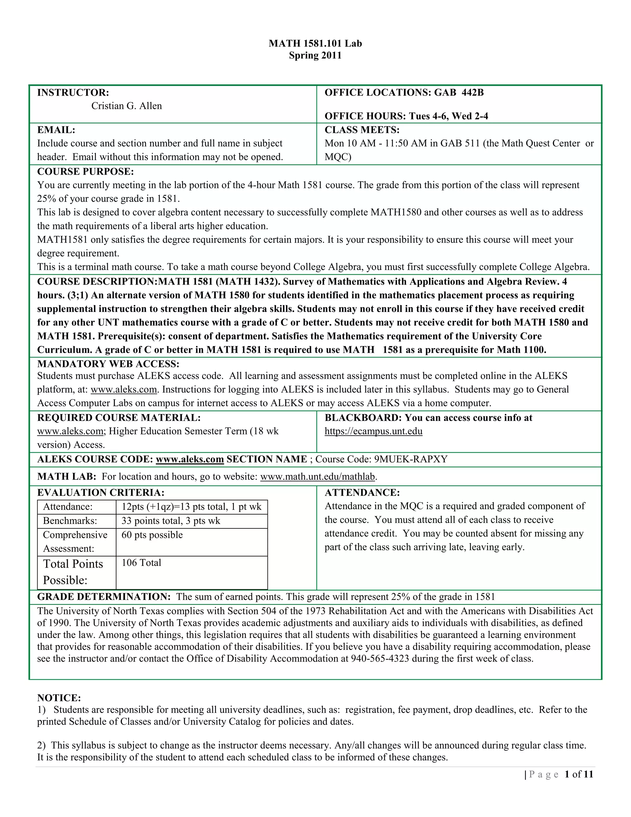 MATH 1581.101 Lab
                                                          Spring 2011


INSTRUCTOR:                                                           OFFICE LOCATIONS: GAB 442B
        Cristian G. Allen
                                                                      OFFICE HOURS: Tues 4-6, Wed 2-4
EMAIL:                                                                CLASS MEETS:
Include course and section number and full name in subject            Mon 10 AM - 11:50 AM in GAB 511 (the Math Quest Center or
header. Email without this information may not be opened.             MQC)
COURSE PURPOSE:
You are currently meeting in the lab portion of the 4-hour Math 1581 course. The grade from this portion of the class will represent
25% of your course grade in 1581.
This lab is designed to cover algebra content necessary to successfully complete MATH1580 and other courses as well as to address
the math requirements of a liberal arts higher education.
MATH1581 only satisfies the degree requirements for certain majors. It is your responsibility to ensure this course will meet your
degree requirement.
This is a terminal math course. To take a math course beyond College Algebra, you must first successfully complete College Algebra.
COURSE DESCRIPTION:MATH 1581 (MATH 1432). Survey of Mathematics with Applications and Algebra Review. 4
hours. (3;1) An alternate version of MATH 1580 for students identified in the mathematics placement process as requiring
supplemental instruction to strengthen their algebra skills. Students may not enroll in this course if they have received credit
for any other UNT mathematics course with a grade of C or better. Students may not receive credit for both MATH 1580 and
MATH 1581. Prerequisite(s): consent of department. Satisfies the Mathematics requirement of the University Core
Curriculum. A grade of C or better in MATH 1581 is required to use MATH 1581 as a prerequisite for Math 1100.
MANDATORY WEB ACCESS:
Students must purchase ALEKS access code. All learning and assessment assignments must be completed online in the ALEKS
platform, at: www.aleks.com. Instructions for logging into ALEKS is included later in this syllabus. Students may go to General
Access Computer Labs on campus for internet access to ALEKS or may access ALEKS via a home computer.
REQUIRED COURSE MATERIAL:                                             BLACKBOARD: You can access course info at
www.aleks.com; Higher Education Semester Term (18 wk                  https://ecampus.unt.edu
version) Access.
ALEKS COURSE CODE: www.aleks.com SECTION NAME ; Course Code: 9MUEK-RAPXY
MATH LAB: For location and hours, go to website: www.math.unt.edu/mathlab.
EVALUATION CRITERIA:                                                  ATTENDANCE:
 Attendance:   12pts (+1qz)=13 pts total, 1 pt wk                     Attendance in the MQC is a required and graded component of
 Benchmarks:   33 points total, 3 pts wk                              the course. You must attend all of each class to receive
 Comprehensive 60 pts possible                                        attendance credit. You may be counted absent for missing any
 Assessment:                                                          part of the class such arriving late, leaving early.
 Total Points 106 Total
 Possible:
GRADE DETERMINATION: The sum of earned points. This grade will represent 25% of the grade in 1581
The University of North Texas complies with Section 504 of the 1973 Rehabilitation Act and with the Americans with Disabilities Act
of 1990. The University of North Texas provides academic adjustments and auxiliary aids to individuals with disabilities, as defined
under the law. Among other things, this legislation requires that all students with disabilities be guaranteed a learning environment
that provides for reasonable accommodation of their disabilities. If you believe you have a disability requiring accommodation, please
see the instructor and/or contact the Office of Disability Accommodation at 940-565-4323 during the first week of class.


NOTICE:
1) Students are responsible for meeting all university deadlines, such as: registration, fee payment, drop deadlines, etc. Refer to the
printed Schedule of Classes and/or University Catalog for policies and dates.

2) This syllabus is subject to change as the instructor deems necessary. Any/all changes will be announced during regular class time.
It is the responsibility of the student to attend each scheduled class to be informed of these changes.
                                                                                                                       | P a g e 1 of 11
 