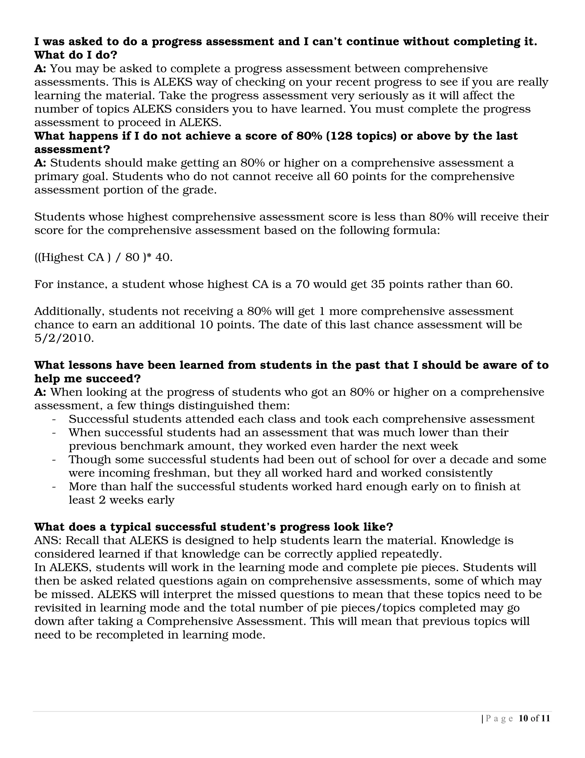 I was asked to do a progress assessment and I can’t continue without completing it.
What do I do?
A: You may be asked to complete a progress assessment between comprehensive
assessments. This is ALEKS way of checking on your recent progress to see if you are really
learning the material. Take the progress assessment very seriously as it will affect the
number of topics ALEKS considers you to have learned. You must complete the progress
assessment to proceed in ALEKS.
What happens if I do not achieve a score of 80% (128 topics) or above by the last
assessment?
A: Students should make getting an 80% or higher on a comprehensive assessment a
primary goal. Students who do not cannot receive all 60 points for the comprehensive
assessment portion of the grade.

Students whose highest comprehensive assessment score is less than 80% will receive their
score for the comprehensive assessment based on the following formula:

((Highest CA ) / 80 )* 40.

For instance, a student whose highest CA is a 70 would get 35 points rather than 60.

Additionally, students not receiving a 80% will get 1 more comprehensive assessment
chance to earn an additional 10 points. The date of this last chance assessment will be
5/2/2010.

What lessons have been learned from students in the past that I should be aware of to
help me succeed?
A: When looking at the progress of students who got an 80% or higher on a comprehensive
assessment, a few things distinguished them:
   - Successful students attended each class and took each comprehensive assessment
   - When successful students had an assessment that was much lower than their
      previous benchmark amount, they worked even harder the next week
   - Though some successful students had been out of school for over a decade and some
      were incoming freshman, but they all worked hard and worked consistently
   - More than half the successful students worked hard enough early on to finish at
      least 2 weeks early

What does a typical successful student’s progress look like?
ANS: Recall that ALEKS is designed to help students learn the material. Knowledge is
considered learned if that knowledge can be correctly applied repeatedly.
In ALEKS, students will work in the learning mode and complete pie pieces. Students will
then be asked related questions again on comprehensive assessments, some of which may
be missed. ALEKS will interpret the missed questions to mean that these topics need to be
revisited in learning mode and the total number of pie pieces/topics completed may go
down after taking a Comprehensive Assessment. This will mean that previous topics will
need to be recompleted in learning mode.




                                                                               | P a g e 10 of 11
 