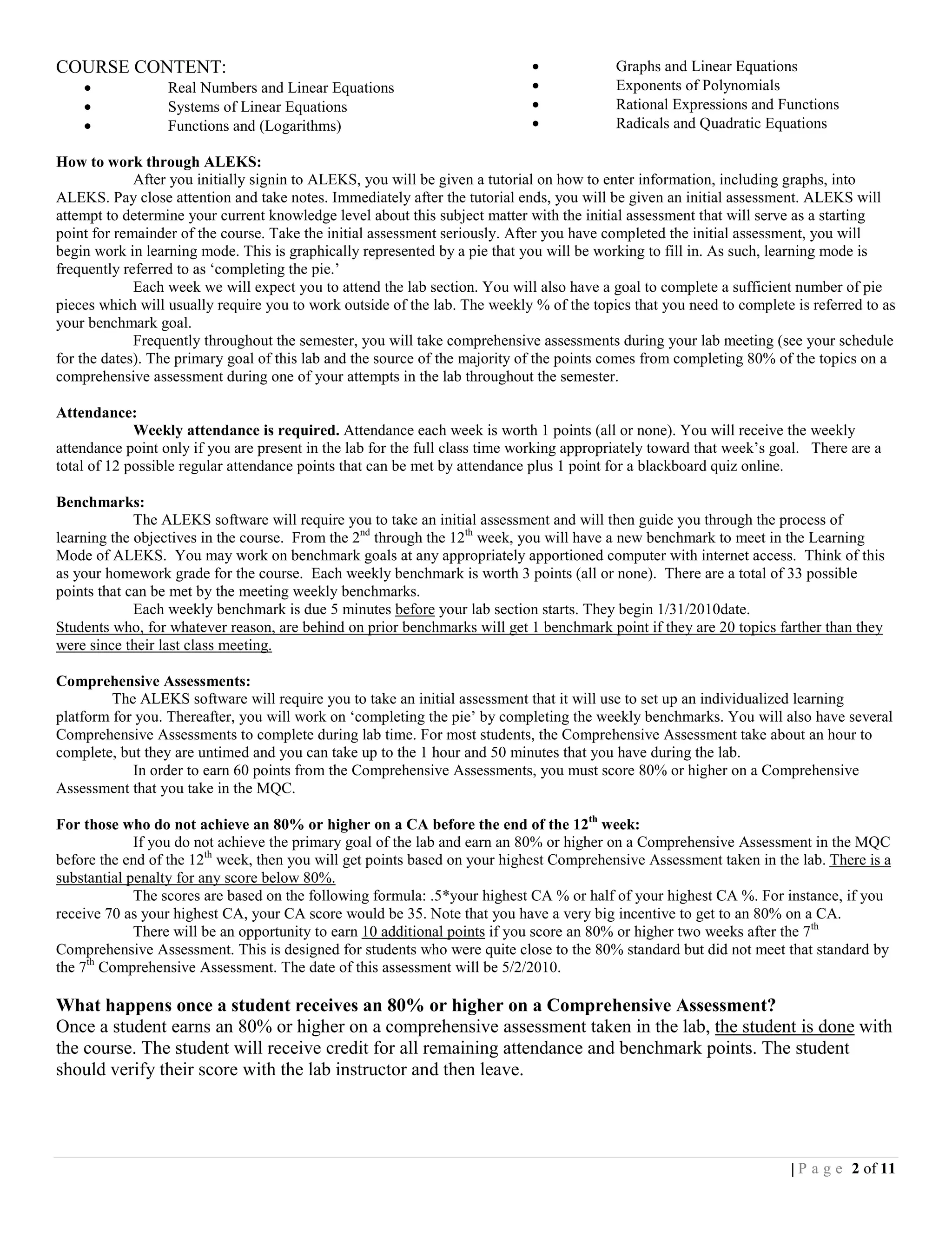 COURSE CONTENT:                                                              •            Graphs and Linear Equations
    •             Real Numbers and Linear Equations                          •            Exponents of Polynomials
    •             Systems of Linear Equations                                •            Rational Expressions and Functions
    •             Functions and (Logarithms)                                 •            Radicals and Quadratic Equations

How to work through ALEKS:
             After you initially signin to ALEKS, you will be given a tutorial on how to enter information, including graphs, into
ALEKS. Pay close attention and take notes. Immediately after the tutorial ends, you will be given an initial assessment. ALEKS will
attempt to determine your current knowledge level about this subject matter with the initial assessment that will serve as a starting
point for remainder of the course. Take the initial assessment seriously. After you have completed the initial assessment, you will
begin work in learning mode. This is graphically represented by a pie that you will be working to fill in. As such, learning mode is
frequently referred to as ‘completing the pie.’
             Each week we will expect you to attend the lab section. You will also have a goal to complete a sufficient number of pie
pieces which will usually require you to work outside of the lab. The weekly % of the topics that you need to complete is referred to as
your benchmark goal.
             Frequently throughout the semester, you will take comprehensive assessments during your lab meeting (see your schedule
for the dates). The primary goal of this lab and the source of the majority of the points comes from completing 80% of the topics on a
comprehensive assessment during one of your attempts in the lab throughout the semester.

Attendance:
             Weekly attendance is required. Attendance each week is worth 1 points (all or none). You will receive the weekly
attendance point only if you are present in the lab for the full class time working appropriately toward that week’s goal. There are a
total of 12 possible regular attendance points that can be met by attendance plus 1 point for a blackboard quiz online.

Benchmarks:
             The ALEKS software will require you to take an initial assessment and will then guide you through the process of
learning the objectives in the course. From the 2nd through the 12th week, you will have a new benchmark to meet in the Learning
Mode of ALEKS. You may work on benchmark goals at any appropriately apportioned computer with internet access. Think of this
as your homework grade for the course. Each weekly benchmark is worth 3 points (all or none). There are a total of 33 possible
points that can be met by the meeting weekly benchmarks.
             Each weekly benchmark is due 5 minutes before your lab section starts. They begin 1/31/2010date.
Students who, for whatever reason, are behind on prior benchmarks will get 1 benchmark point if they are 20 topics farther than they
were since their last class meeting.

Comprehensive Assessments:
         The ALEKS software will require you to take an initial assessment that it will use to set up an individualized learning
platform for you. Thereafter, you will work on ‘completing the pie’ by completing the weekly benchmarks. You will also have several
Comprehensive Assessments to complete during lab time. For most students, the Comprehensive Assessment take about an hour to
complete, but they are untimed and you can take up to the 1 hour and 50 minutes that you have during the lab.
            In order to earn 60 points from the Comprehensive Assessments, you must score 80% or higher on a Comprehensive
Assessment that you take in the MQC.

For those who do not achieve an 80% or higher on a CA before the end of the 12th week:
             If you do not achieve the primary goal of the lab and earn an 80% or higher on a Comprehensive Assessment in the MQC
before the end of the 12th week, then you will get points based on your highest Comprehensive Assessment taken in the lab. There is a
substantial penalty for any score below 80%.
             The scores are based on the following formula: .5*your highest CA % or half of your highest CA %. For instance, if you
receive 70 as your highest CA, your CA score would be 35. Note that you have a very big incentive to get to an 80% on a CA.
             There will be an opportunity to earn 10 additional points if you score an 80% or higher two weeks after the 7th
Comprehensive Assessment. This is designed for students who were quite close to the 80% standard but did not meet that standard by
the 7th Comprehensive Assessment. The date of this assessment will be 5/2/2010.

What happens once a student receives an 80% or higher on a Comprehensive Assessment?
Once a student earns an 80% or higher on a comprehensive assessment taken in the lab, the student is done with
the course. The student will receive credit for all remaining attendance and benchmark points. The student
should verify their score with the lab instructor and then leave.




                                                                                                                       | P a g e 2 of 11
 