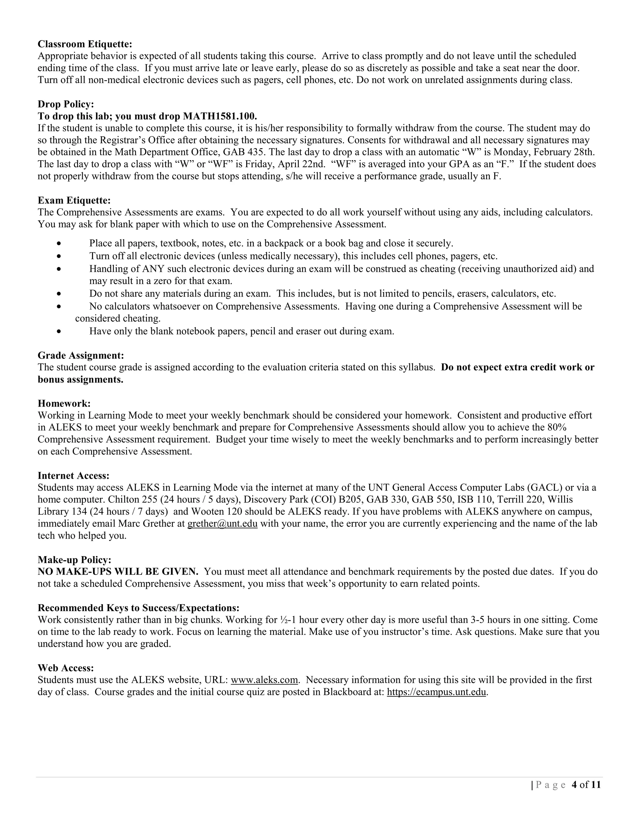 Classroom Etiquette:
Appropriate behavior is expected of all students taking this course. Arrive to class promptly and do not leave until the scheduled
ending time of the class. If you must arrive late or leave early, please do so as discretely as possible and take a seat near the door.
Turn off all non-medical electronic devices such as pagers, cell phones, etc. Do not work on unrelated assignments during class.

Drop Policy:
To drop this lab; you must drop MATH1581.100.
If the student is unable to complete this course, it is his/her responsibility to formally withdraw from the course. The student may do
so through the Registrar’s Office after obtaining the necessary signatures. Consents for withdrawal and all necessary signatures may
be obtained in the Math Department Office, GAB 435. The last day to drop a class with an automatic “W” is Monday, February 28th.
The last day to drop a class with “W” or “WF” is Friday, April 22nd. “WF” is averaged into your GPA as an “F.” If the student does
not properly withdraw from the course but stops attending, s/he will receive a performance grade, usually an F.

Exam Etiquette:
The Comprehensive Assessments are exams. You are expected to do all work yourself without using any aids, including calculators.
You may ask for blank paper with which to use on the Comprehensive Assessment.
    •       Place all papers, textbook, notes, etc. in a backpack or a book bag and close it securely.
    •       Turn off all electronic devices (unless medically necessary), this includes cell phones, pagers, etc.
    •       Handling of ANY such electronic devices during an exam will be construed as cheating (receiving unauthorized aid) and
            may result in a zero for that exam.
    •       Do not share any materials during an exam. This includes, but is not limited to pencils, erasers, calculators, etc.
    •       No calculators whatsoever on Comprehensive Assessments. Having one during a Comprehensive Assessment will be
         considered cheating.
    •       Have only the blank notebook papers, pencil and eraser out during exam.

Grade Assignment:
The student course grade is assigned according to the evaluation criteria stated on this syllabus. Do not expect extra credit work or
bonus assignments.

Homework:
Working in Learning Mode to meet your weekly benchmark should be considered your homework. Consistent and productive effort
in ALEKS to meet your weekly benchmark and prepare for Comprehensive Assessments should allow you to achieve the 80%
Comprehensive Assessment requirement. Budget your time wisely to meet the weekly benchmarks and to perform increasingly better
on each Comprehensive Assessment.

Internet Access:
Students may access ALEKS in Learning Mode via the internet at many of the UNT General Access Computer Labs (GACL) or via a
home computer. Chilton 255 (24 hours / 5 days), Discovery Park (COI) B205, GAB 330, GAB 550, ISB 110, Terrill 220, Willis
Library 134 (24 hours / 7 days) and Wooten 120 should be ALEKS ready. If you have problems with ALEKS anywhere on campus,
immediately email Marc Grether at grether@unt.edu with your name, the error you are currently experiencing and the name of the lab
tech who helped you.

Make-up Policy:
NO MAKE-UPS WILL BE GIVEN. You must meet all attendance and benchmark requirements by the posted due dates. If you do
not take a scheduled Comprehensive Assessment, you miss that week’s opportunity to earn related points.

Recommended Keys to Success/Expectations:
Work consistently rather than in big chunks. Working for ½-1 hour every other day is more useful than 3-5 hours in one sitting. Come
on time to the lab ready to work. Focus on learning the material. Make use of you instructor’s time. Ask questions. Make sure that you
understand how you are graded.

Web Access:
Students must use the ALEKS website, URL: www.aleks.com. Necessary information for using this site will be provided in the first
day of class. Course grades and the initial course quiz are posted in Blackboard at: https://ecampus.unt.edu.




                                                                                                                          | P a g e 4 of 11
 