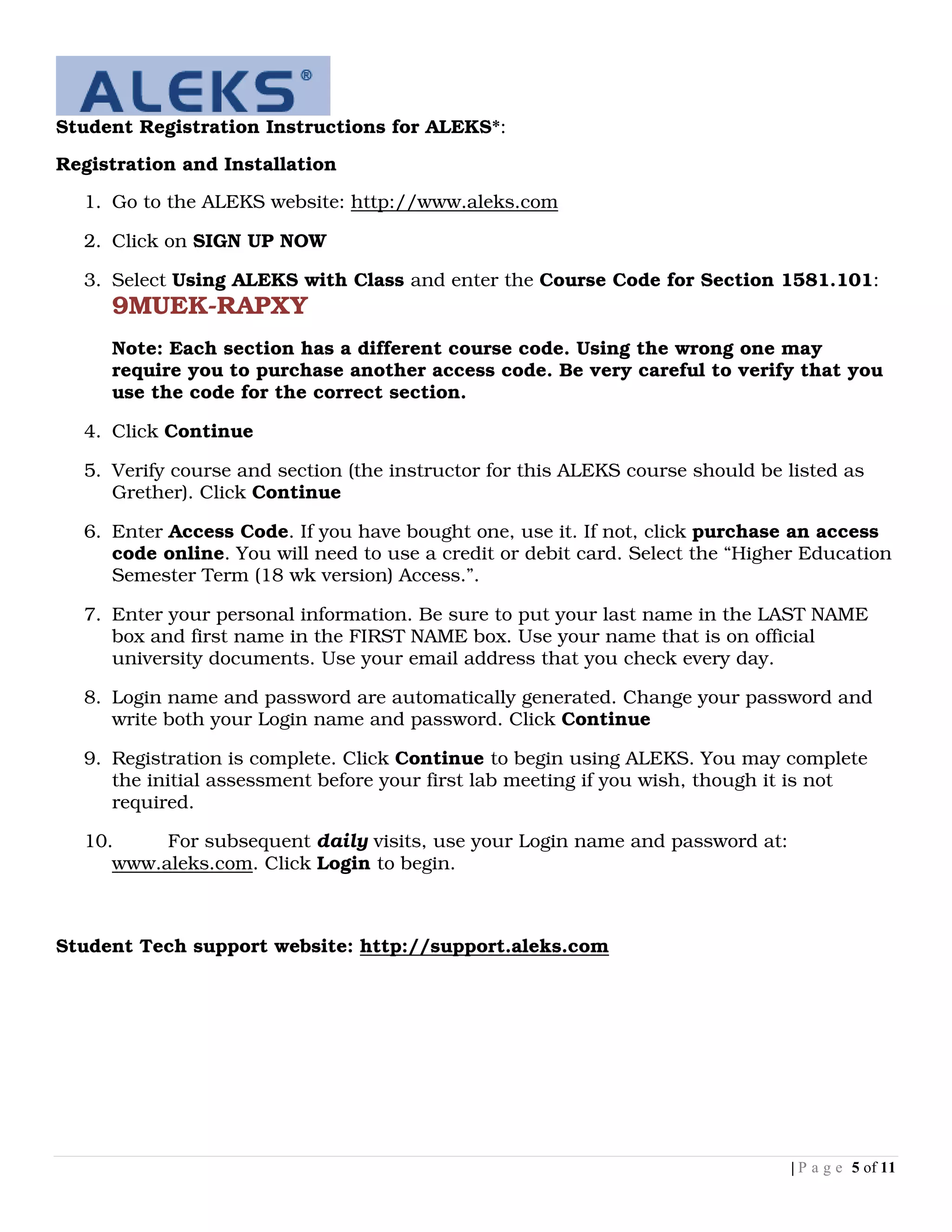 Student Registration Instructions for ALEKS*:

Registration and Installation

  1. Go to the ALEKS website: http://www.aleks.com

  2. Click on SIGN UP NOW

  3. Select Using ALEKS with Class and enter the Course Code for Section 1581.101:
     9MUEK-RAPXY
     Note: Each section has a different course code. Using the wrong one may
     require you to purchase another access code. Be very careful to verify that you
     use the code for the correct section.

  4. Click Continue

  5. Verify course and section (the instructor for this ALEKS course should be listed as
     Grether). Click Continue

  6. Enter Access Code. If you have bought one, use it. If not, click purchase an access
     code online. You will need to use a credit or debit card. Select the “Higher Education
     Semester Term (18 wk version) Access.”.

  7. Enter your personal information. Be sure to put your last name in the LAST NAME
     box and first name in the FIRST NAME box. Use your name that is on official
     university documents. Use your email address that you check every day.

  8. Login name and password are automatically generated. Change your password and
     write both your Login name and password. Click Continue

  9. Registration is complete. Click Continue to begin using ALEKS. You may complete
     the initial assessment before your first lab meeting if you wish, though it is not
     required.

  10.     For subsequent daily visits, use your Login name and password at:
     www.aleks.com. Click Login to begin.



Student Tech support website: http://support.aleks.com




                                                                               | P a g e 5 of 11
 
