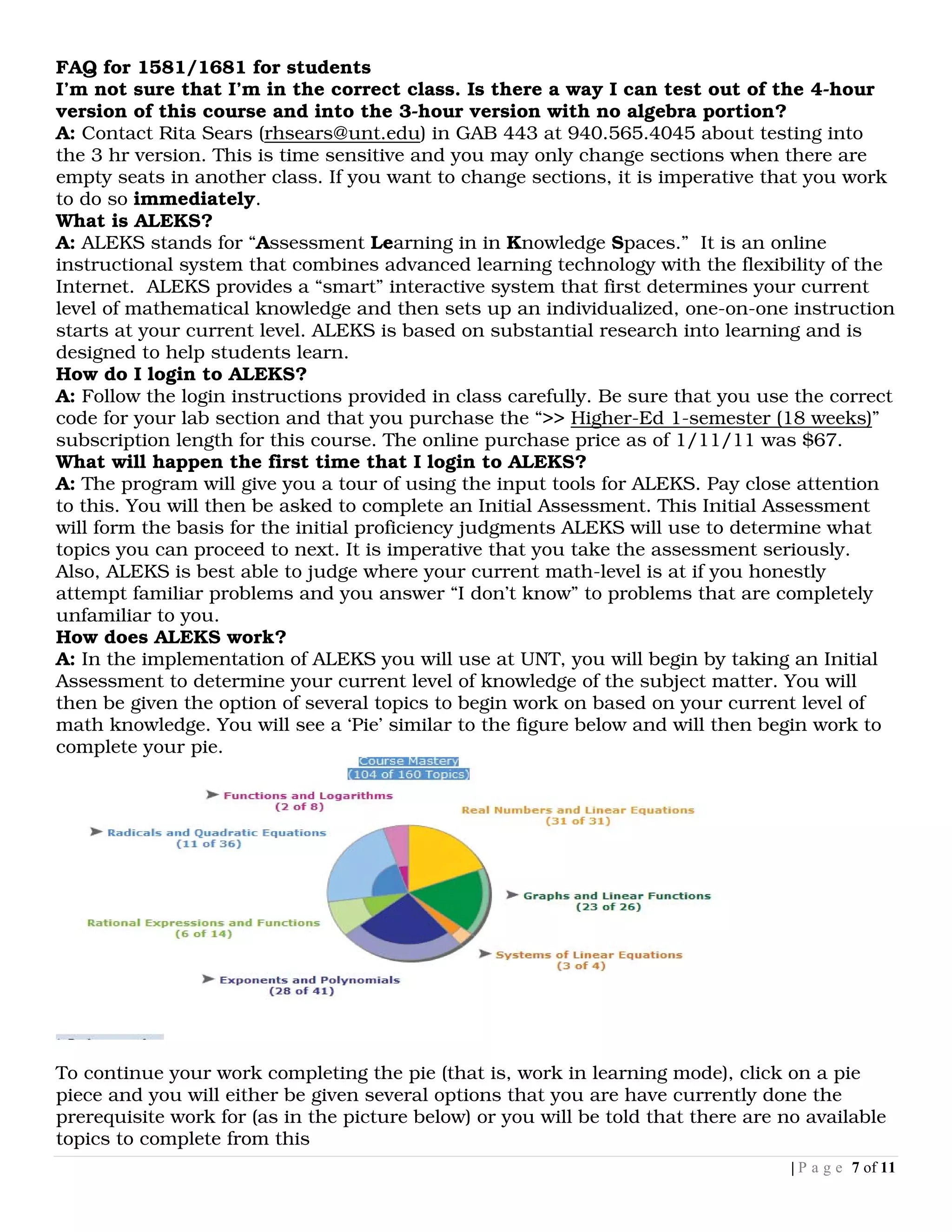 FAQ for 1581/1681 for students
I’m not sure that I’m in the correct class. Is there a way I can test out of the 4-hour
version of this course and into the 3-hour version with no algebra portion?
A: Contact Rita Sears (rhsears@unt.edu) in GAB 443 at 940.565.4045 about testing into
the 3 hr version. This is time sensitive and you may only change sections when there are
empty seats in another class. If you want to change sections, it is imperative that you work
to do so immediately.
What is ALEKS?
A: ALEKS stands for “Assessment Learning in in Knowledge Spaces.” It is an online
instructional system that combines advanced learning technology with the flexibility of the
Internet. ALEKS provides a “smart” interactive system that first determines your current
level of mathematical knowledge and then sets up an individualized, one-on-one instruction
starts at your current level. ALEKS is based on substantial research into learning and is
designed to help students learn.
How do I login to ALEKS?
A: Follow the login instructions provided in class carefully. Be sure that you use the correct
code for your lab section and that you purchase the “>> Higher-Ed 1-semester (18 weeks)”
subscription length for this course. The online purchase price as of 1/11/11 was $67.
What will happen the first time that I login to ALEKS?
A: The program will give you a tour of using the input tools for ALEKS. Pay close attention
to this. You will then be asked to complete an Initial Assessment. This Initial Assessment
will form the basis for the initial proficiency judgments ALEKS will use to determine what
topics you can proceed to next. It is imperative that you take the assessment seriously.
Also, ALEKS is best able to judge where your current math-level is at if you honestly
attempt familiar problems and you answer “I don’t know” to problems that are completely
unfamiliar to you.
How does ALEKS work?
A: In the implementation of ALEKS you will use at UNT, you will begin by taking an Initial
Assessment to determine your current level of knowledge of the subject matter. You will
then be given the option of several topics to begin work on based on your current level of
math knowledge. You will see a ‘Pie’ similar to the figure below and will then begin work to
complete your pie.




To continue your work completing the pie (that is, work in learning mode), click on a pie
piece and you will either be given several options that you are have currently done the
prerequisite work for (as in the picture below) or you will be told that there are no available
topics to complete from this
                                                                                    | P a g e 7 of 11
 