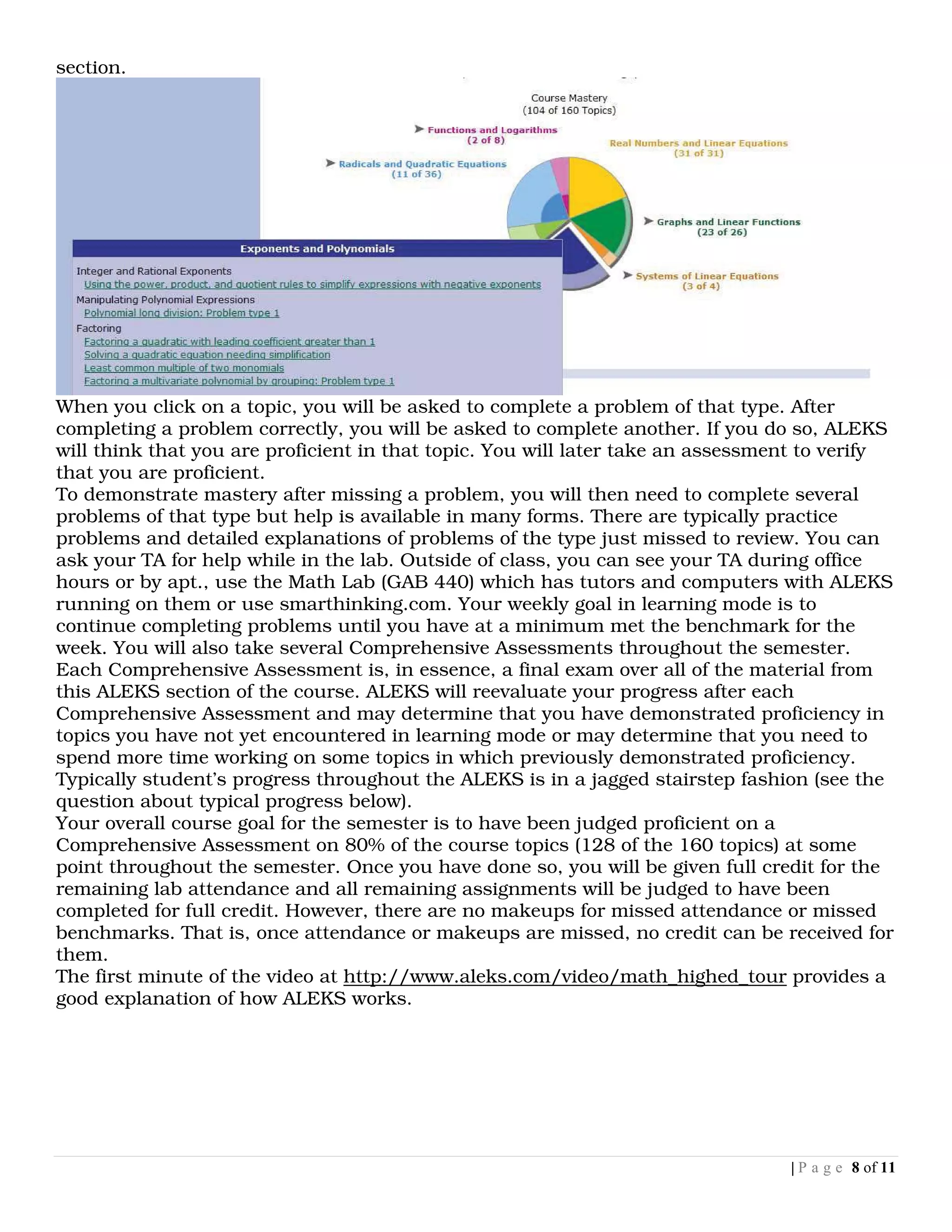 section.




When you click on a topic, you will be asked to complete a problem of that type. After
completing a problem correctly, you will be asked to complete another. If you do so, ALEKS
will think that you are proficient in that topic. You will later take an assessment to verify
that you are proficient.
To demonstrate mastery after missing a problem, you will then need to complete several
problems of that type but help is available in many forms. There are typically practice
problems and detailed explanations of problems of the type just missed to review. You can
ask your TA for help while in the lab. Outside of class, you can see your TA during office
hours or by apt., use the Math Lab (GAB 440) which has tutors and computers with ALEKS
running on them or use smarthinking.com. Your weekly goal in learning mode is to
continue completing problems until you have at a minimum met the benchmark for the
week. You will also take several Comprehensive Assessments throughout the semester.
Each Comprehensive Assessment is, in essence, a final exam over all of the material from
this ALEKS section of the course. ALEKS will reevaluate your progress after each
Comprehensive Assessment and may determine that you have demonstrated proficiency in
topics you have not yet encountered in learning mode or may determine that you need to
spend more time working on some topics in which previously demonstrated proficiency.
Typically student’s progress throughout the ALEKS is in a jagged stairstep fashion (see the
question about typical progress below).
Your overall course goal for the semester is to have been judged proficient on a
Comprehensive Assessment on 80% of the course topics (128 of the 160 topics) at some
point throughout the semester. Once you have done so, you will be given full credit for the
remaining lab attendance and all remaining assignments will be judged to have been
completed for full credit. However, there are no makeups for missed attendance or missed
benchmarks. That is, once attendance or makeups are missed, no credit can be received for
them.
The first minute of the video at http://www.aleks.com/video/math_highed_tour provides a
good explanation of how ALEKS works.




                                                                                 | P a g e 8 of 11
 