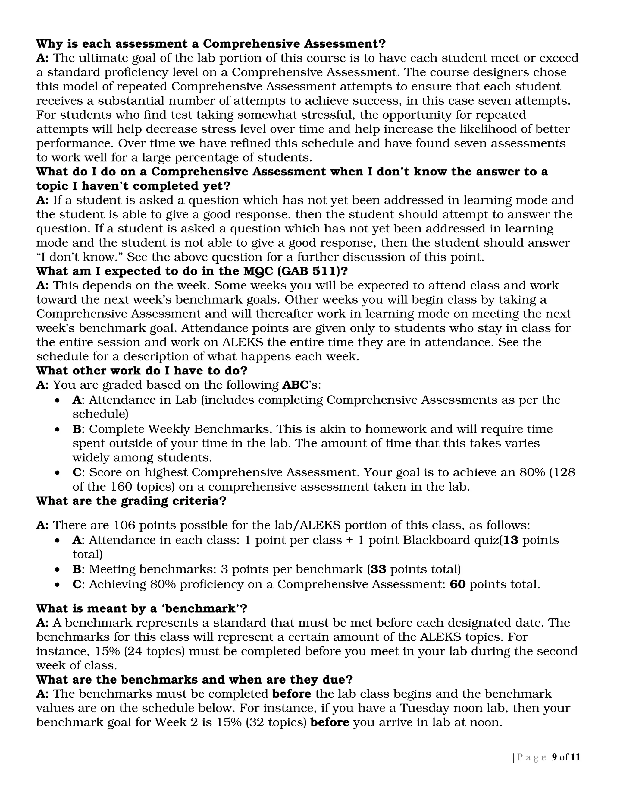 Why is each assessment a Comprehensive Assessment?
A: The ultimate goal of the lab portion of this course is to have each student meet or exceed
a standard proficiency level on a Comprehensive Assessment. The course designers chose
this model of repeated Comprehensive Assessment attempts to ensure that each student
receives a substantial number of attempts to achieve success, in this case seven attempts.
For students who find test taking somewhat stressful, the opportunity for repeated
attempts will help decrease stress level over time and help increase the likelihood of better
performance. Over time we have refined this schedule and have found seven assessments
to work well for a large percentage of students.
What do I do on a Comprehensive Assessment when I don’t know the answer to a
topic I haven’t completed yet?
A: If a student is asked a question which has not yet been addressed in learning mode and
the student is able to give a good response, then the student should attempt to answer the
question. If a student is asked a question which has not yet been addressed in learning
mode and the student is not able to give a good response, then the student should answer
“I don’t know.” See the above question for a further discussion of this point.
What am I expected to do in the MQC (GAB 511)?
A: This depends on the week. Some weeks you will be expected to attend class and work
toward the next week’s benchmark goals. Other weeks you will begin class by taking a
Comprehensive Assessment and will thereafter work in learning mode on meeting the next
week’s benchmark goal. Attendance points are given only to students who stay in class for
the entire session and work on ALEKS the entire time they are in attendance. See the
schedule for a description of what happens each week.
What other work do I have to do?
A: You are graded based on the following ABC’s:
    • A: Attendance in Lab (includes completing Comprehensive Assessments as per the
       schedule)
    • B: Complete Weekly Benchmarks. This is akin to homework and will require time
       spent outside of your time in the lab. The amount of time that this takes varies
       widely among students.
    • C: Score on highest Comprehensive Assessment. Your goal is to achieve an 80% (128
       of the 160 topics) on a comprehensive assessment taken in the lab.
What are the grading criteria?

A: There are 106 points possible for the lab/ALEKS portion of this class, as follows:
   • A: Attendance in each class: 1 point per class + 1 point Blackboard quiz(13 points
      total)
   • B: Meeting benchmarks: 3 points per benchmark (33 points total)
   • C: Achieving 80% proficiency on a Comprehensive Assessment: 60 points total.

What is meant by a ‘benchmark’?
A: A benchmark represents a standard that must be met before each designated date. The
benchmarks for this class will represent a certain amount of the ALEKS topics. For
instance, 15% (24 topics) must be completed before you meet in your lab during the second
week of class.
What are the benchmarks and when are they due?
A: The benchmarks must be completed before the lab class begins and the benchmark
values are on the schedule below. For instance, if you have a Tuesday noon lab, then your
benchmark goal for Week 2 is 15% (32 topics) before you arrive in lab at noon.

                                                                                 | P a g e 9 of 11
 