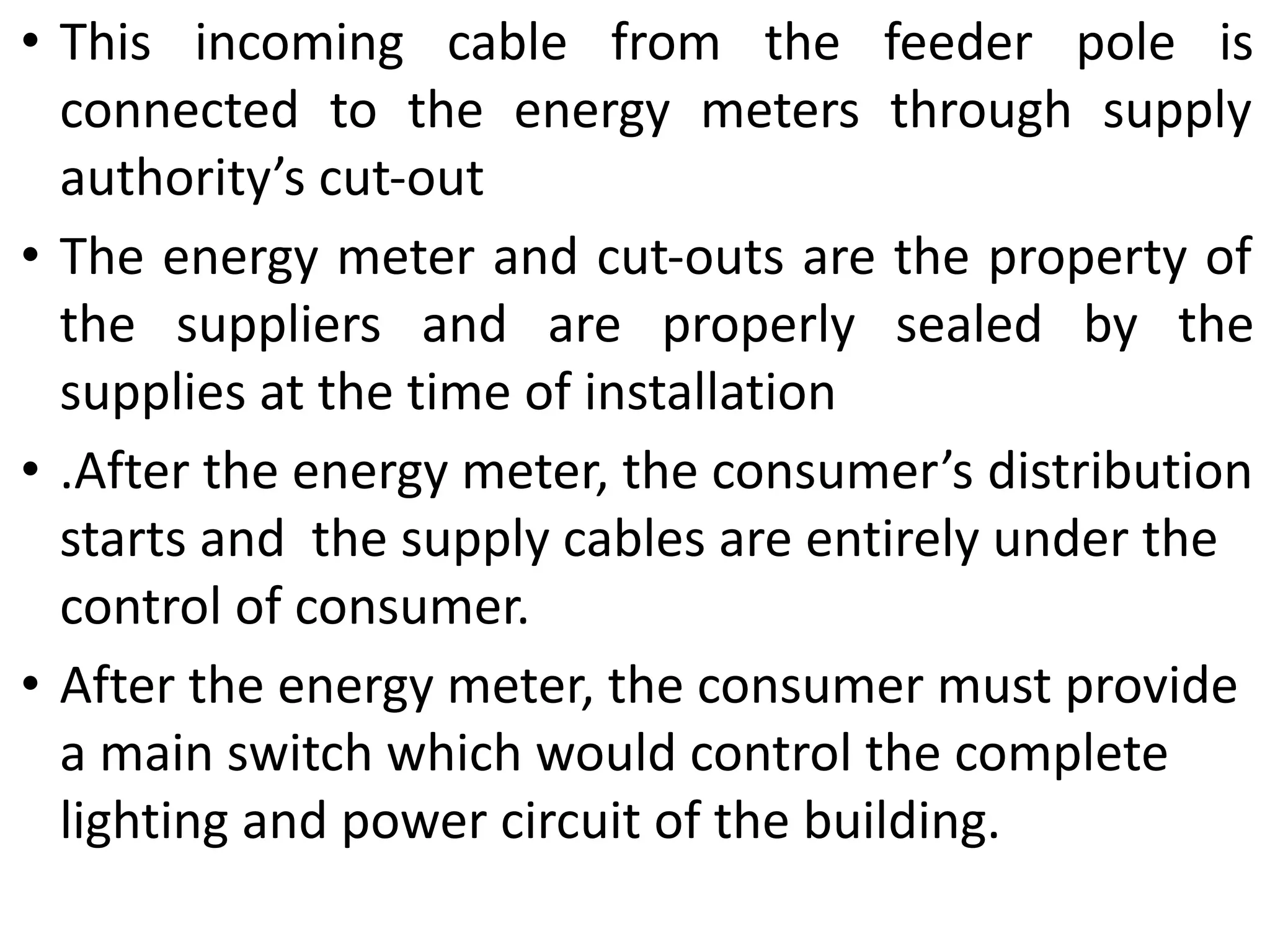 • This incoming cable from the feeder pole is
connected to the energy meters through supply
authority’s cut-out
• The energy meter and cut-outs are the property of
the suppliers and are properly sealed by the
supplies at the time of installation
• .After the energy meter, the consumer’s distribution
starts and the supply cables are entirely under the
control of consumer.
• After the energy meter, the consumer must provide
a main switch which would control the complete
lighting and power circuit of the building.
 