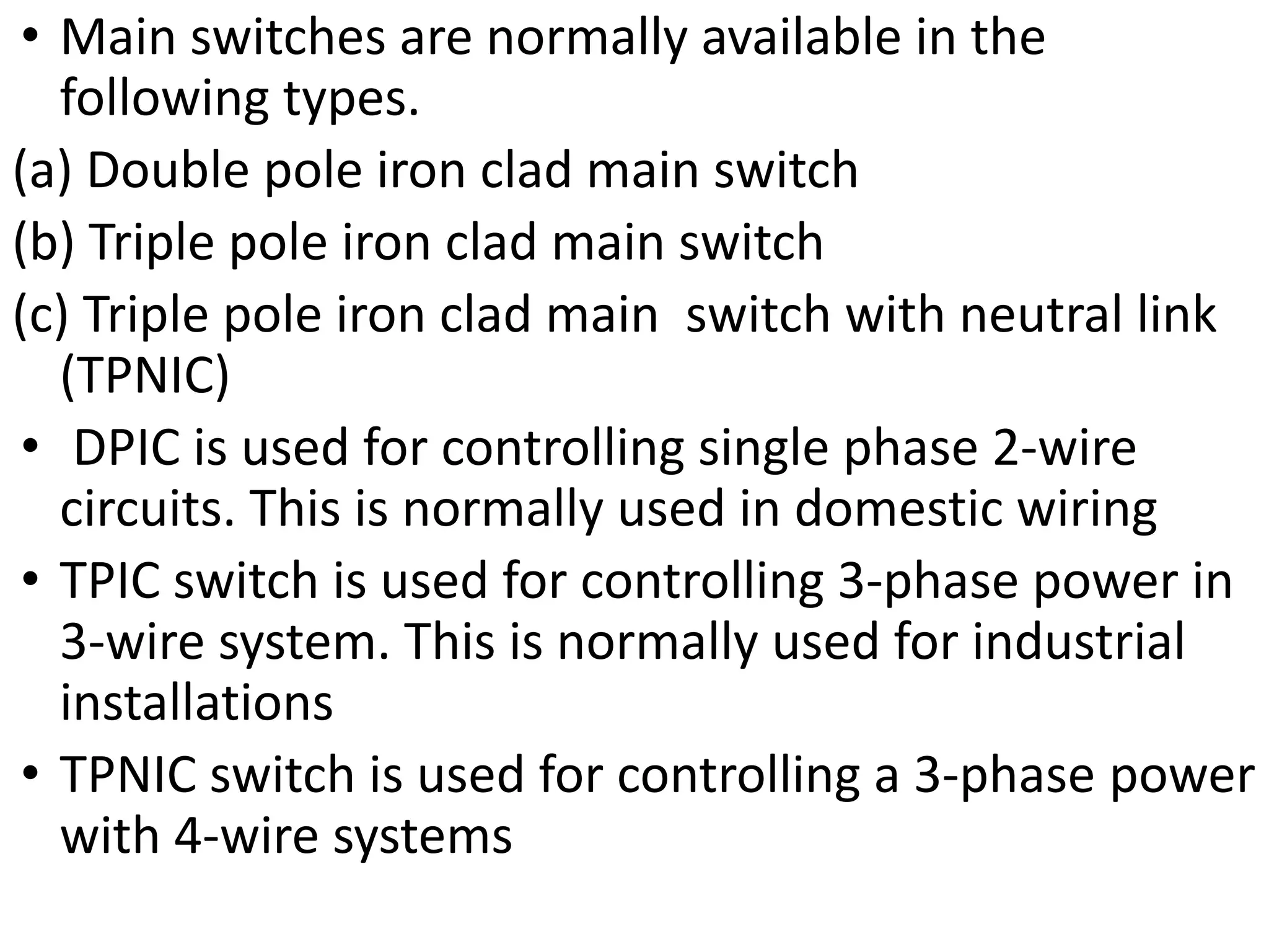 • Main switches are normally available in the
following types.
(a) Double pole iron clad main switch
(b) Triple pole iron clad main switch
(c) Triple pole iron clad main switch with neutral link
(TPNIC)
• DPIC is used for controlling single phase 2-wire
circuits. This is normally used in domestic wiring
• TPIC switch is used for controlling 3-phase power in
3-wire system. This is normally used for industrial
installations
• TPNIC switch is used for controlling a 3-phase power
with 4-wire systems
 