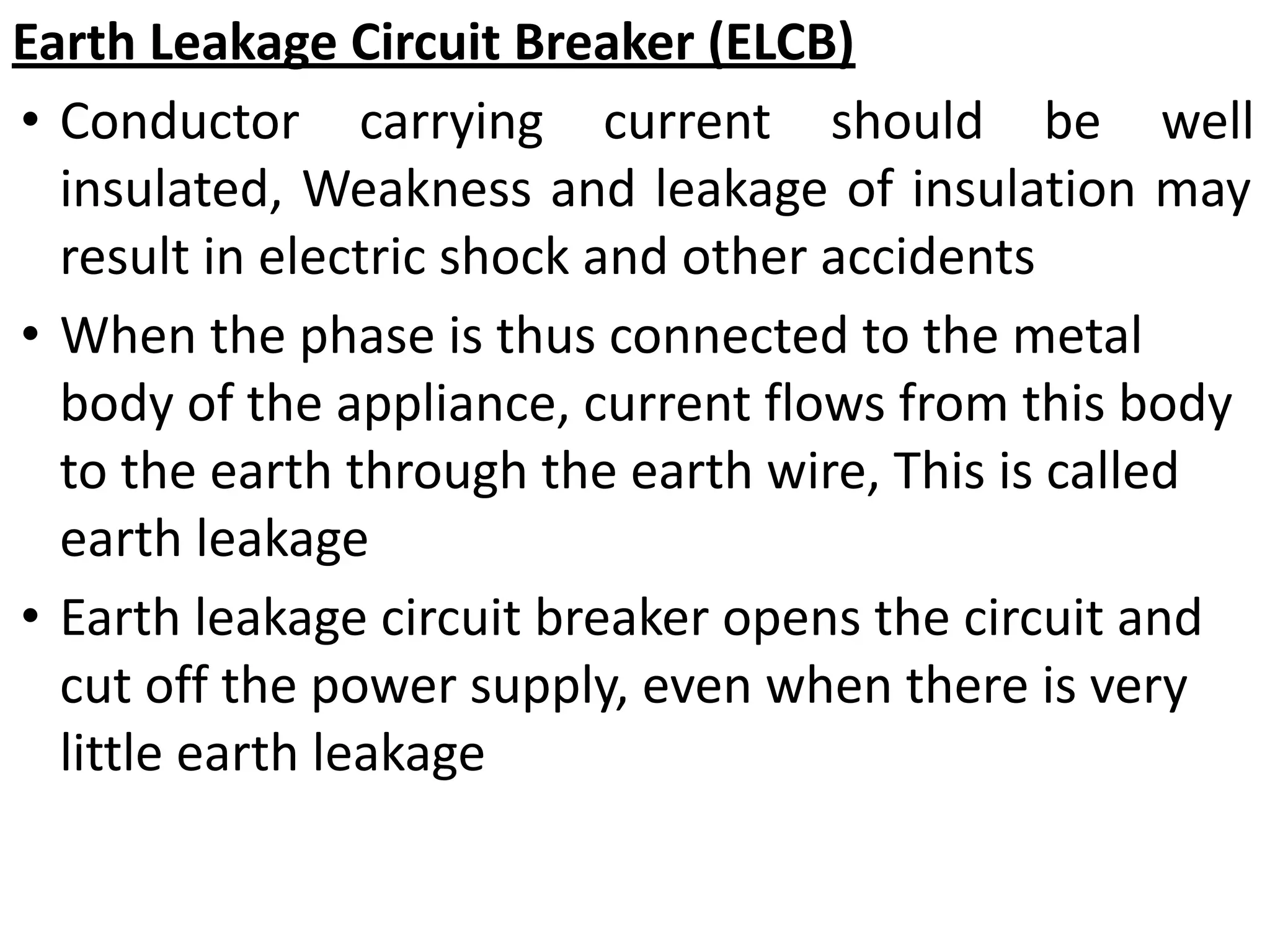 Earth Leakage Circuit Breaker (ELCB)
• Conductor carrying current should be well
insulated, Weakness and leakage of insulation may
result in electric shock and other accidents
• When the phase is thus connected to the metal
body of the appliance, current flows from this body
to the earth through the earth wire, This is called
earth leakage
• Earth leakage circuit breaker opens the circuit and
cut off the power supply, even when there is very
little earth leakage
 