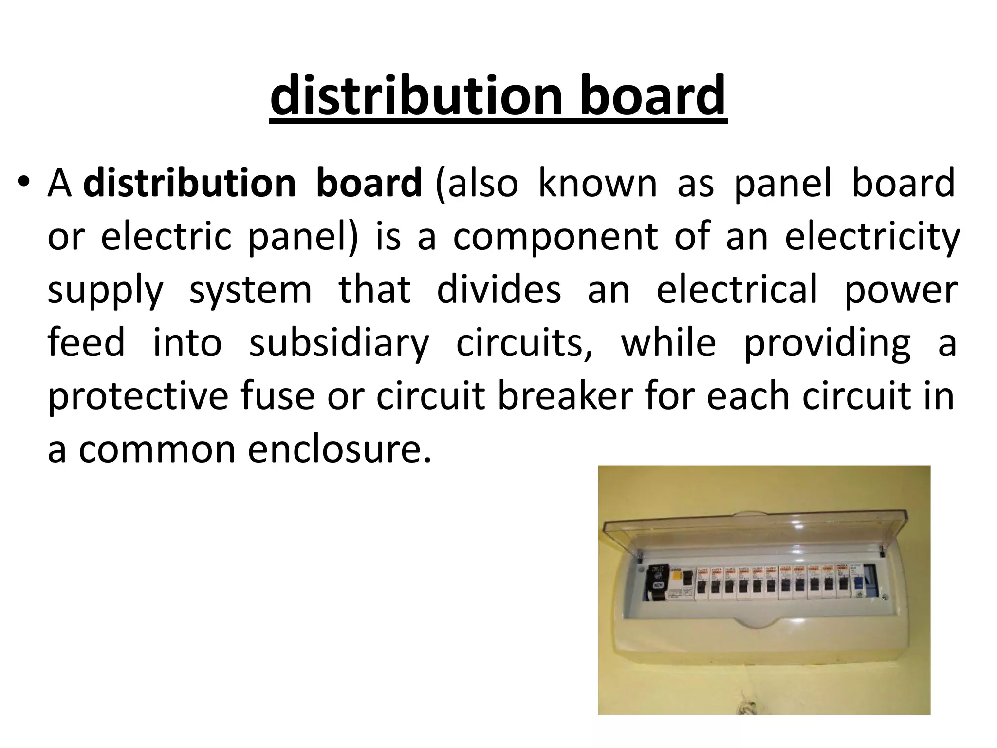distribution board
• A distribution board (also known as panel board
or electric panel) is a component of an electricity
supply system that divides an electrical power
feed into subsidiary circuits, while providing a
protective fuse or circuit breaker for each circuit in
a common enclosure.
 